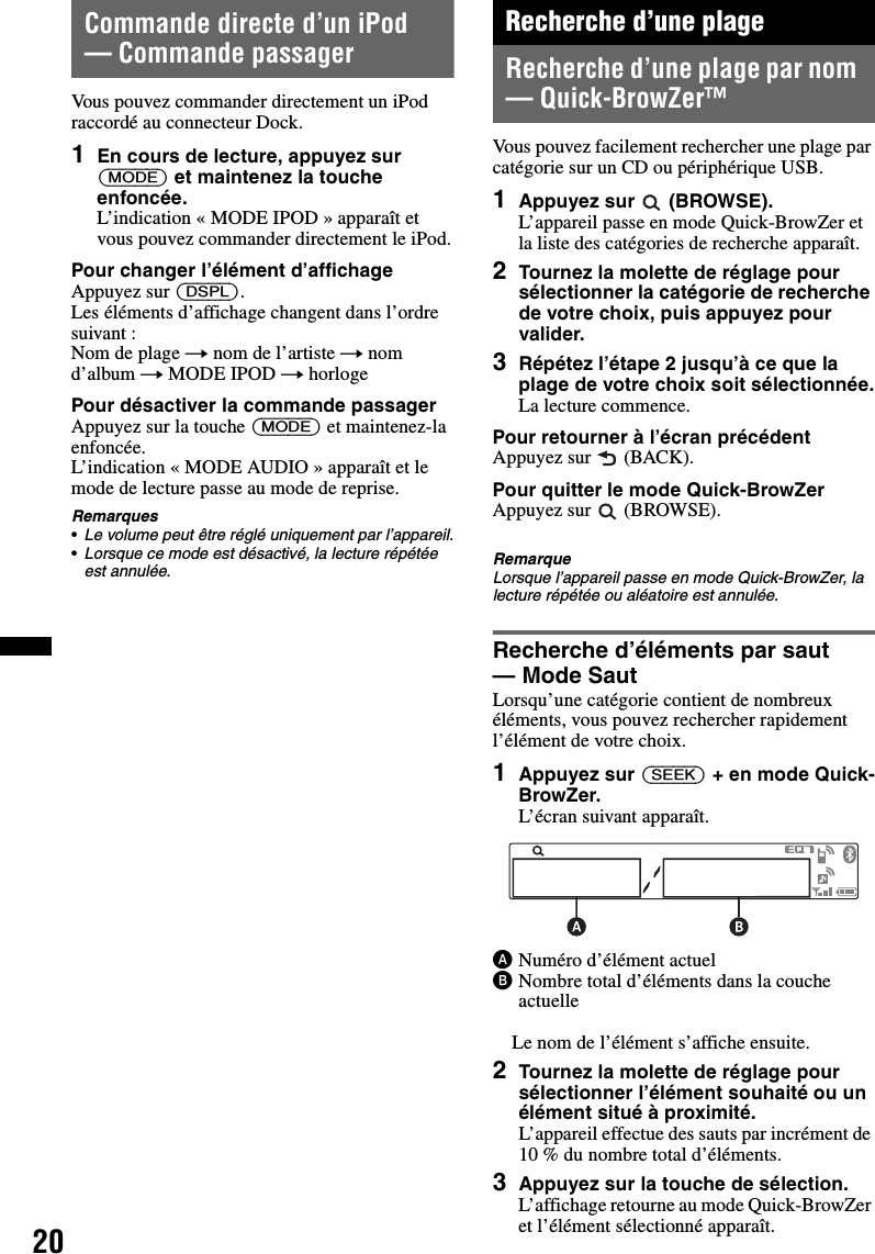 20Commande directe d’un iPod — Commande passagerVous pouvez commander directement un iPod raccordé au connecteur Dock.1En cours de lecture, appuyez sur (MODE) et maintenez la touche enfoncée.L’indication « MODE IPOD » apparaît et vous pouvez commander directement le iPod.Pour changer l’élément d’affichageAppuyez sur (DSPL).Les éléments d’affichage changent dans l’ordre suivant :Nom de plage t nom de l’artiste t nom d’album t MODE IPOD t horlogePour désactiver la commande passagerAppuyez sur la touche (MODE) et maintenez-la enfoncée.L’indication « MODE AUDIO » apparaît et le mode de lecture passe au mode de reprise.Remarques•Le volume peut être réglé uniquement par l’appareil.•Lorsque ce mode est désactivé, la lecture répétée est annulée.Recherche d’une plageRecherche d’une plage par nom — Quick-BrowZer™Vous pouvez facilement rechercher une plage par catégorie sur un CD ou périphérique USB.1Appuyez sur  (BROWSE).L’appareil passe en mode Quick-BrowZer et la liste des catégories de recherche apparaît.2Tournez la molette de réglage pour sélectionner la catégorie de recherche de votre choix, puis appuyez pour valider.3Répétez l’étape 2 jusqu’à ce que la plage de votre choix soit sélectionnée.La lecture commence.Pour retourner à l’écran précédentAppuyez sur   (BACK).Pour quitter le mode Quick-BrowZerAppuyez sur   (BROWSE).RemarqueLorsque l’appareil passe en mode Quick-BrowZer, la lecture répétée ou aléatoire est annulée.Recherche d’éléments par saut — Mode SautLorsqu’une catégorie contient de nombreux éléments, vous pouvez rechercher rapidement l’élément de votre choix.1Appuyez sur (SEEK) + en mode Quick-BrowZer.L’écran suivant apparaît.ANuméro d’élément actuelBNombre total d’éléments dans la couche actuelleLe nom de l’élément s’affiche ensuite.2Tournez la molette de réglage pour sélectionner l’élément souhaité ou un élément situé à proximité.L’appareil effectue des sauts par incrément de 10 % du nombre total d’éléments.3Appuyez sur la touche de sélection.L’affichage retourne au mode Quick-BrowZer et l’élément sélectionné apparaît.