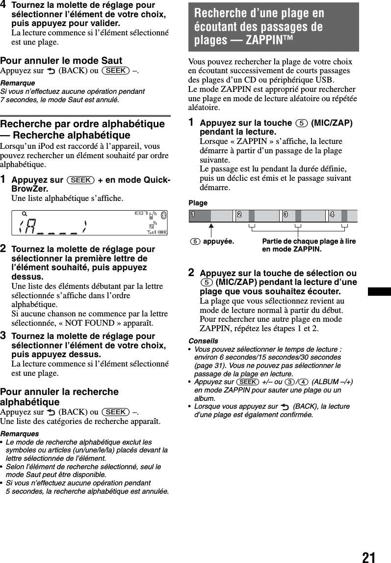 214Tournez la molette de réglage pour sélectionner l’élément de votre choix, puis appuyez pour valider.La lecture commence si l’élément sélectionné est une plage.Pour annuler le mode SautAppuyez sur   (BACK) ou (SEEK) –.RemarqueSi vous n’effectuez aucune opération pendant 7 secondes, le mode Saut est annulé.Recherche par ordre alphabétique— Recherche alphabétiqueLorsqu’un iPod est raccordé à l’appareil, vous pouvez rechercher un élément souhaité par ordre alphabétique.1Appuyez sur (SEEK) + en mode Quick-BrowZer.Une liste alphabétique s’affiche.2Tournez la molette de réglage pour sélectionner la première lettre de l’élément souhaité, puis appuyez dessus.Une liste des éléments débutant par la lettre sélectionnée s’affiche dans l’ordre alphabétique.Si aucune chanson ne commence par la lettre sélectionnée, « NOT FOUND » apparaît.3Tournez la molette de réglage pour sélectionner l’élément de votre choix, puis appuyez dessus.La lecture commence si l’élément sélectionné est une plage.Pour annuler la recherche alphabétiqueAppuyez sur   (BACK) ou (SEEK) –.Une liste des catégories de recherche apparaît.Remarques•Le mode de recherche alphabétique exclut les symboles ou articles (un/une/le/la) placés devant la lettre sélectionnée de l’élément.•Selon l’élément de recherche sélectionné, seul le mode Saut peut être disponible.•Si vous n’effectuez aucune opération pendant 5 secondes, la recherche alphabétique est annulée.Recherche d’une plage en écoutant des passages de plages — ZAPPIN™Vous pouvez rechercher la plage de votre choix en écoutant successivement de courts passages des plages d’un CD ou périphérique USB. Le mode ZAPPIN est approprié pour rechercher une plage en mode de lecture aléatoire ou répétée aléatoire.1Appuyez sur la touche (5) (MIC/ZAP) pendant la lecture.Lorsque « ZAPPIN » s’affiche, la lecture démarre à partir d’un passage de la plage suivante.Le passage est lu pendant la durée définie, puis un déclic est émis et le passage suivant démarre.2Appuyez sur la touche de sélection ou (5) (MIC/ZAP) pendant la lecture d’une plage que vous souhaitez écouter.La plage que vous sélectionnez revient au mode de lecture normal à partir du début.Pour rechercher une autre plage en mode ZAPPIN, répétez les étapes 1 et 2.Conseils•Vous pouvez sélectionner le temps de lecture : environ 6 secondes/15 secondes/30 secondes (page 31). Vous ne pouvez pas sélectionner le passage de la plage en lecture.•Appuyez sur (SEEK) +/– ou (3)/(4) (ALBUM –/+) en mode ZAPPIN pour sauter une plage ou un album.•Lorsque vous appuyez sur   (BACK), la lecture d’une plage est également confirmée.Partie de chaque plage à lire en mode ZAPPIN.Plage(5) appuyée.