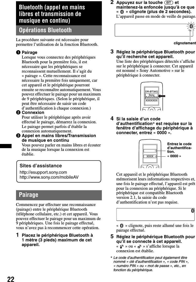 22Bluetooth (appel en mains libres et transmission de musique en continu)Opérations BluetoothLa procédure suivante est nécessaire pour permettre l’utilisation de la fonction Bluetooth.1PairageLorsque vous connectez des périphériques Bluetooth pour la première fois, il est nécessaire que les périphériques se reconnaissent mutuellement. Il s’agit du « pairage ». Cette reconnaissance est nécessaire la première fois uniquement, car cet appareil et le périphérique pourront ensuite se reconnaître automatiquement. Vous pouvez effectuer le pairage pour un maximum de 9 périphériques. (Selon le périphérique, il peut être nécessaire de saisir un code d’authentification à chaque connexion.)2ConnexionPour utiliser le périphérique après avoir effectué le pairage, démarrez la connexion. Le pairage permet parfois d’établir la connexion automatiquement.3Appel en mains libres/Transmission de musique en continuVous pouvez parler en mains libres et écouter de la musique lorsque la connexion est établie.PairageCommencez par effectuer une reconnaissance (pairage) entre le périphérique Bluetooth (téléphone cellulaire, etc.) et cet appareil. Vous pouvez effectuer le pairage pour un maximum de 9 périphériques. Une fois le pairage effectué, vous n’avez pas à recommencer cette opération.1Placez le périphérique Bluetooth à 1 mètre (3 pieds) maximum de cet appareil.2Appuyez sur la touche (BT) et maintenez-la enfoncée jusqu’à ce que « » clignote (plus de 2 secondes).L’appareil passe en mode de veille de pairage.3Réglez le périphérique Bluetooth pour qu’il recherche cet appareil.Une liste des périphériques détectés s’affiche sur le périphérique à connecter. Cet appareil est nommé « Sony Automotive » sur le périphérique à connecter.4Si la saisie d’un code d’authentification* est requise sur la fenêtre d’affichage du périphérique à connecter, entrez « 0000 ».Cet appareil et le périphérique Bluetooth mémorisent leurs informations respectives et, une fois le pairage effectué, l’appareil est prêt pour la connexion au périphérique. Si le périphérique est compatible Bluetooth version 2.1, la saisie du code d’authentification n’est pas requise.« » clignote, puis reste allumé une fois le pairage effectué.5Réglez le périphérique Bluetooth pour qu’il se connecte à cet appareil.«   » ou «   » s’affiche lorsque la connexion est établie.*Le code d’authentification peut également être nommé « clé d’authentification », « code PIN », « numéro PIN » ou « mot de passe », etc., en fonction du périphérique.Sites d’assistancehttp://esupport.sony.comhttp://www.sony.com/mobileAVclignotementXXXXXXXDR-BT30QSonyAutomotiveXXXXEntrez le code d’authentifica-tion.« 0000 »