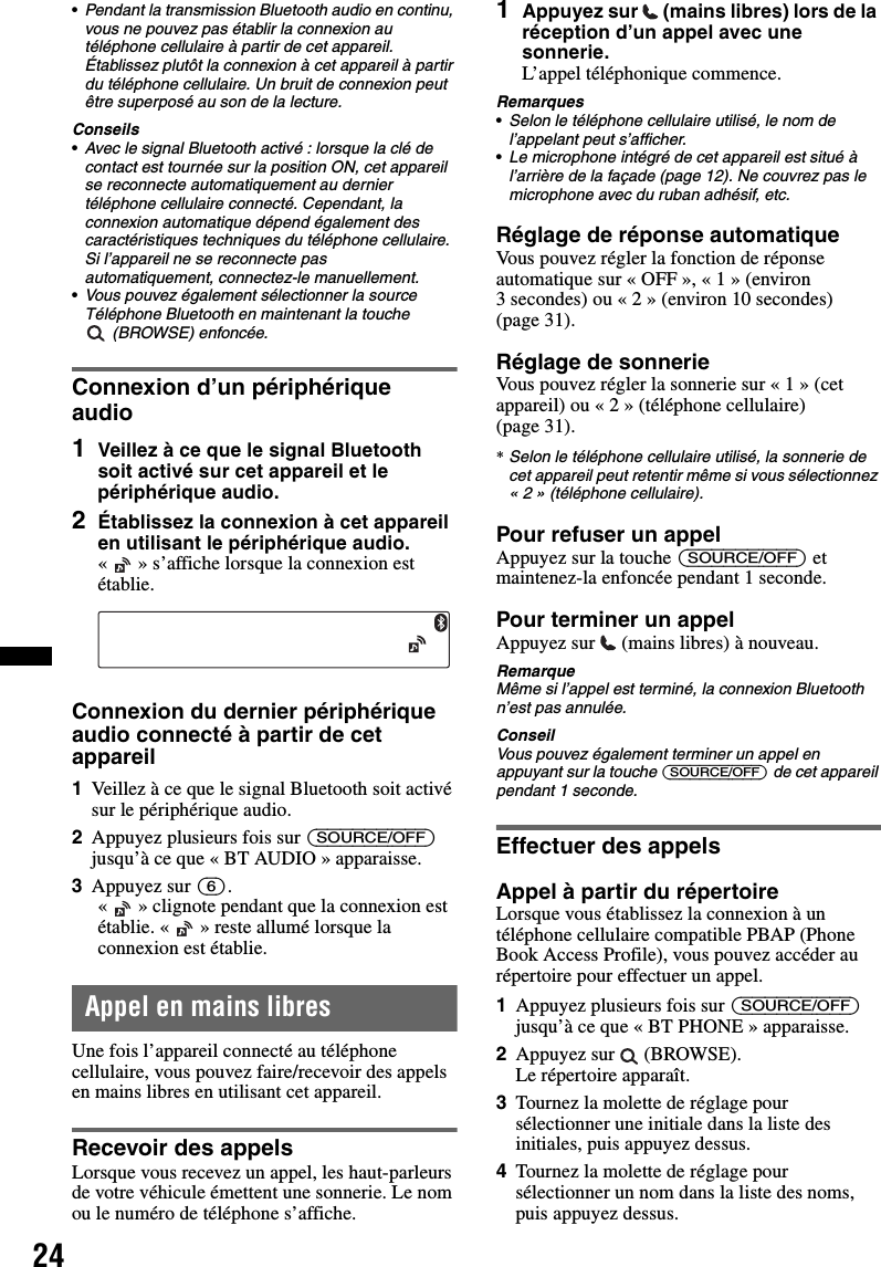 24•Pendant la transmission Bluetooth audio en continu, vous ne pouvez pas établir la connexion au téléphone cellulaire à partir de cet appareil. Établissez plutôt la connexion à cet appareil à partir du téléphone cellulaire. Un bruit de connexion peut être superposé au son de la lecture.Conseils•Avec le signal Bluetooth activé : lorsque la clé de contact est tournée sur la position ON, cet appareil se reconnecte automatiquement au dernier téléphone cellulaire connecté. Cependant, la connexion automatique dépend également des caractéristiques techniques du téléphone cellulaire. Si l’appareil ne se reconnecte pas automatiquement, connectez-le manuellement.•Vous pouvez également sélectionner la source Téléphone Bluetooth en maintenant la touche  (BROWSE) enfoncée.Connexion d’un périphérique audio1Veillez à ce que le signal Bluetooth soit activé sur cet appareil et le périphérique audio.2Établissez la connexion à cet appareil en utilisant le périphérique audio.«   » s’affiche lorsque la connexion est établie.Connexion du dernier périphérique audio connecté à partir de cet appareil1Veillez à ce que le signal Bluetooth soit activé sur le périphérique audio.2Appuyez plusieurs fois sur (SOURCE/OFF) jusqu’à ce que « BT AUDIO » apparaisse.3Appuyez sur (6).« » clignote pendant que la connexion est établie. « » reste allumé lorsque la connexion est établie.Appel en mains libresUne fois l’appareil connecté au téléphone cellulaire, vous pouvez faire/recevoir des appels en mains libres en utilisant cet appareil.Recevoir des appelsLorsque vous recevez un appel, les haut-parleurs de votre véhicule émettent une sonnerie. Le nom ou le numéro de téléphone s’affiche.1Appuyez sur  (mains libres) lors de la réception d’un appel avec une sonnerie. L’appel téléphonique commence.Remarques•Selon le téléphone cellulaire utilisé, le nom de l’appelant peut s’afficher.•Le microphone intégré de cet appareil est situé à l’arrière de la façade (page 12). Ne couvrez pas le microphone avec du ruban adhésif, etc.Réglage de réponse automatiqueVous pouvez régler la fonction de réponse automatique sur « OFF », « 1 » (environ 3 secondes) ou « 2 » (environ 10 secondes) (page 31).Réglage de sonnerieVous pouvez régler la sonnerie sur « 1 » (cet appareil) ou « 2 » (téléphone cellulaire) (page 31).*Selon le téléphone cellulaire utilisé, la sonnerie de cet appareil peut retentir même si vous sélectionnez « 2 » (téléphone cellulaire).Pour refuser un appelAppuyez sur la touche (SOURCE/OFF) et maintenez-la enfoncée pendant 1 seconde.Pour terminer un appelAppuyez sur   (mains libres) à nouveau.RemarqueMême si l’appel est terminé, la connexion Bluetooth n’est pas annulée.ConseilVous pouvez également terminer un appel en appuyant sur la touche (SOURCE/OFF) de cet appareil pendant 1 seconde.Effectuer des appelsAppel à partir du répertoireLorsque vous établissez la connexion à un téléphone cellulaire compatible PBAP (Phone Book Access Profile), vous pouvez accéder au répertoire pour effectuer un appel.1Appuyez plusieurs fois sur (SOURCE/OFF) jusqu’à ce que « BT PHONE » apparaisse.2Appuyez sur   (BROWSE).Le répertoire apparaît.3Tournez la molette de réglage pour sélectionner une initiale dans la liste des initiales, puis appuyez dessus.4Tournez la molette de réglage pour sélectionner un nom dans la liste des noms, puis appuyez dessus.