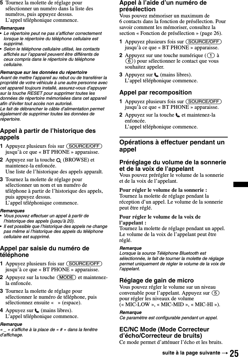 255Tournez la molette de réglage pour sélectionner un numéro dans la liste des numéros, puis appuyez dessus.L’appel téléphonique commence.Remarques•Le répertoire peut ne pas s’afficher correctement lorsque le répertoire du téléphone cellulaire est supprimé.•Selon le téléphone cellulaire utilisé, les contacts affichés sur l’appareil peuvent être différents de ceux compris dans le répertoire du téléphone cellulaire.Remarque sur les données du répertoireAvant de mettre l’appareil au rebut ou de transférer la propriété de votre véhicule à une autre personne avec cet appareil toujours installé, assurez-vous d’appuyer sur la touche RESET pour supprimer toutes les données de répertoire mémorisées dans cet appareil afin d’éviter tout accès non autorisé.Le fait de débrancher le câble d’alimentation permet également de supprimer toutes les données de répertoire.Appel à partir de l’historique des appels1Appuyez plusieurs fois sur (SOURCE/OFF) jusqu’à ce que « BT PHONE » apparaisse.2Appuyez sur la touche   (BROWSE) et maintenez-la enfoncée.Une liste de l’historique des appels apparaît.3Tournez la molette de réglage pour sélectionner un nom et un numéro de téléphone à partir de l’historique des appels, puis appuyez dessus.L’appel téléphonique commence.Remarques•Vous pouvez effectuer un appel à partir de l’historique des appels (jusqu’à 20).•Il est possible que l’historique des appels ne change pas même si l’historique des appels du téléphone cellulaire est supprimé.Appel par saisie du numéro de téléphone1Appuyez plusieurs fois sur (SOURCE/OFF) jusqu’à ce que « BT PHONE » apparaisse.2Appuyez sur la touche (MODE) et maintenez-la enfoncée.3Tournez la molette de réglage pour sélectionner le numéro de téléphone, puis sélectionnez ensuite «   » (espace).4Appuyez sur   (mains libres).L’appel téléphonique commence.Remarque« _ » s’affiche à la place de « # » dans la fenêtre d’affichage.Appel à l’aide d’un numéro de présélectionVous pouvez mémoriser un maximum de 6 contacts dans la fonction de présélection. Pour savoir comment les mémoriser, consultez la section « Fonction de présélection » (page 26).1Appuyez plusieurs fois sur (SOURCE/OFF) jusqu’à ce que « BT PHONE » apparaisse.2Appuyez sur une touche numérique ((1) à (6)) pour sélectionner le contact que vous souhaitez appeler.3Appuyez sur   (mains libres).L’appel téléphonique commence.Appel par recomposition1Appuyez plusieurs fois sur (SOURCE/OFF) jusqu’à ce que « BT PHONE » apparaisse.2Appuyez sur la touche   et maintenez-la enfoncée.L’appel téléphonique commence.Opérations à effectuer pendant un appelPréréglage du volume de la sonnerie et de la voix de l’appelantVous pouvez prérégler le volume de la sonnerie et de la voix de l’appelant.Pour régler le volume de la sonnerie :Tournez la molette de réglage pendant la réception d’un appel. Le volume de la sonnerie peut être réglé.Pour régler le volume de la voix de l’appelant :Tournez la molette de réglage pendant un appel. Le volume de la voix de l’appelant peut être réglé.RemarqueLorsque la source Téléphone Bluetooth est sélectionnée, le fait de tourner la molette de réglage permet uniquement de régler le volume de la voix de l’appelant.Réglage de gain de microVous pouvez régler le volume sur un niveau convenable pour l’appelant. Appuyez sur (5) pour régler les niveaux de volume (« MIC-LOW », « MIC-MID », « MIC-HI »).RemarqueCe paramètre est configurable pendant un appel.EC/NC Mode (Mode Correcteur d’écho/Correcteur de bruits)Ce mode permet d’atténuer l’écho et les bruits.suite à la page suivante t