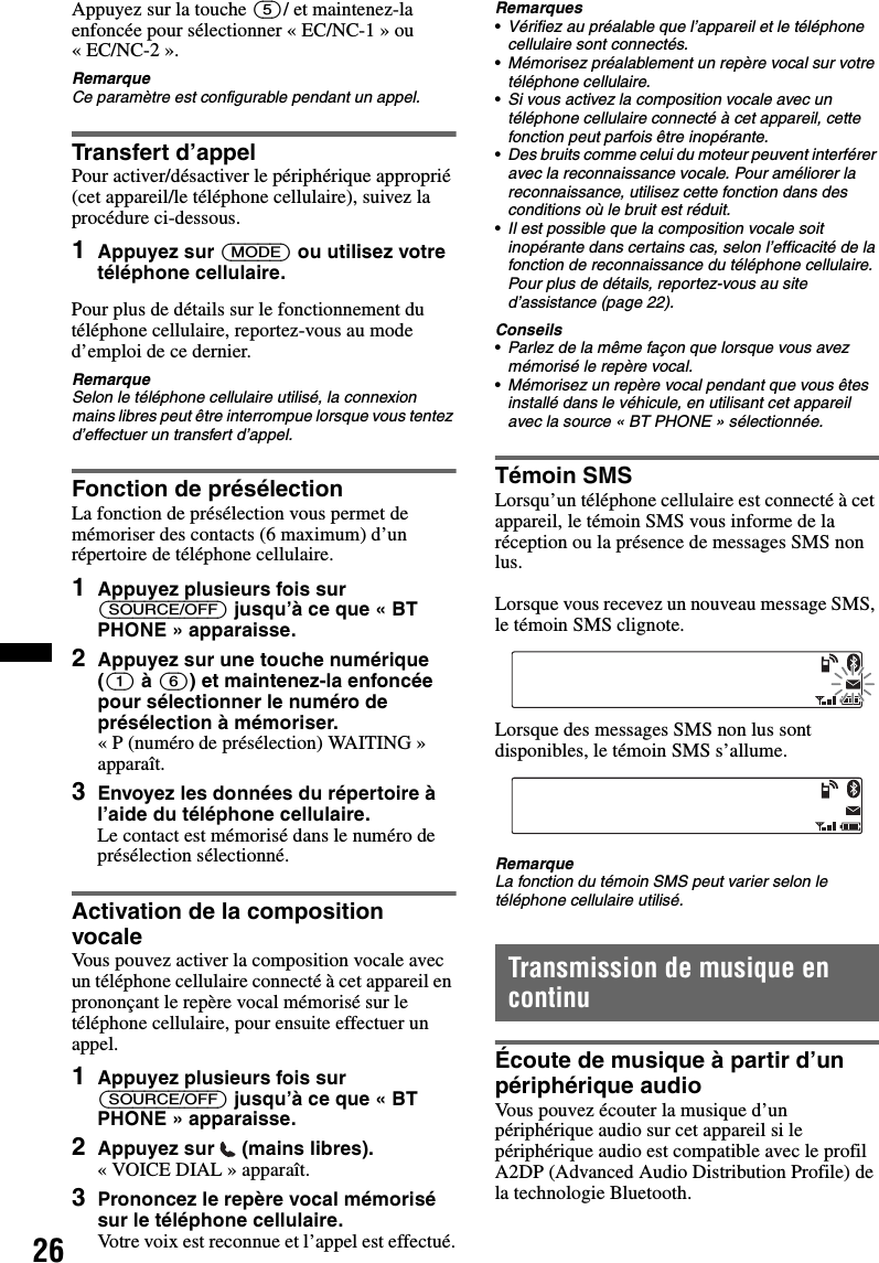 26Appuyez sur la touche (5)/ et maintenez-la enfoncée pour sélectionner « EC/NC-1 » ou « EC/NC-2 ».RemarqueCe paramètre est configurable pendant un appel.Transfert d’appelPour activer/désactiver le périphérique approprié (cet appareil/le téléphone cellulaire), suivez la procédure ci-dessous.1Appuyez sur (MODE) ou utilisez votre téléphone cellulaire.Pour plus de détails sur le fonctionnement du téléphone cellulaire, reportez-vous au mode d’emploi de ce dernier.RemarqueSelon le téléphone cellulaire utilisé, la connexion mains libres peut être interrompue lorsque vous tentez d’effectuer un transfert d’appel.Fonction de présélectionLa fonction de présélection vous permet de mémoriser des contacts (6 maximum) d’un répertoire de téléphone cellulaire.1Appuyez plusieurs fois sur (SOURCE/OFF) jusqu’à ce que « BT PHONE » apparaisse.2Appuyez sur une touche numérique ((1) à (6)) et maintenez-la enfoncée pour sélectionner le numéro de présélection à mémoriser.« P (numéro de présélection) WAITING » apparaît.3Envoyez les données du répertoire à l’aide du téléphone cellulaire.Le contact est mémorisé dans le numéro de présélection sélectionné.Activation de la composition vocaleVous pouvez activer la composition vocale avec un téléphone cellulaire connecté à cet appareil en prononçant le repère vocal mémorisé sur le téléphone cellulaire, pour ensuite effectuer un appel.1Appuyez plusieurs fois sur (SOURCE/OFF) jusqu’à ce que « BT PHONE » apparaisse.2Appuyez sur  (mains libres).« VOICE DIAL » apparaît.3Prononcez le repère vocal mémorisé sur le téléphone cellulaire.Votre voix est reconnue et l’appel est effectué.Remarques•Vérifiez au préalable que l’appareil et le téléphone cellulaire sont connectés.•Mémorisez préalablement un repère vocal sur votre téléphone cellulaire.•Si vous activez la composition vocale avec un téléphone cellulaire connecté à cet appareil, cette fonction peut parfois être inopérante.•Des bruits comme celui du moteur peuvent interférer avec la reconnaissance vocale. Pour améliorer la reconnaissance, utilisez cette fonction dans des conditions où le bruit est réduit.•Il est possible que la composition vocale soit inopérante dans certains cas, selon l’efficacité de la fonction de reconnaissance du téléphone cellulaire. Pour plus de détails, reportez-vous au site d’assistance (page 22).Conseils•Parlez de la même façon que lorsque vous avez mémorisé le repère vocal.•Mémorisez un repère vocal pendant que vous êtes installé dans le véhicule, en utilisant cet appareil avec la source « BT PHONE » sélectionnée.Témoin SMSLorsqu’un téléphone cellulaire est connecté à cet appareil, le témoin SMS vous informe de la réception ou la présence de messages SMS non lus.Lorsque vous recevez un nouveau message SMS, le témoin SMS clignote.Lorsque des messages SMS non lus sont disponibles, le témoin SMS s’allume.RemarqueLa fonction du témoin SMS peut varier selon le téléphone cellulaire utilisé.Transmission de musique en continuÉcoute de musique à partir d’un périphérique audioVous pouvez écouter la musique d’un périphérique audio sur cet appareil si le périphérique audio est compatible avec le profil A2DP (Advanced Audio Distribution Profile) de la technologie Bluetooth.