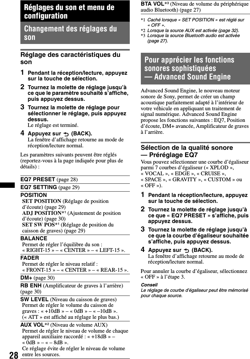 28Réglages du son et menu de configurationChangement des réglages du sonRéglage des caractéristiques du son1Pendant la réception/lecture, appuyez sur la touche de sélection.2Tournez la molette de réglage jusqu’à ce que le paramètre souhaité s’affiche, puis appuyez dessus.3Tournez la molette de réglage pour sélectionner le réglage, puis appuyez dessus.Le réglage est terminé.4Appuyez sur  (BACK).La fenêtre d’affichage retourne au mode de réception/lecture normal.Les paramètres suivants peuvent être réglés (reportez-vous à la page indiquée pour plus de détails) :Pour apprécier les fonctions sonores sophistiquées — Advanced Sound EngineAdvanced Sound Engine, le nouveau moteur sonore de Sony, permet de créer un champ acoustique parfaitement adapté à l’intérieur de votre véhicule en appliquant un traitement de signal numérique. Advanced Sound Engine propose les fonctions suivantes : EQ7, Position d’écoute, DM+ avancée, Amplificateur de graves à l’arrière.Sélection de la qualité sonore — Préréglage EQ7Vous pouvez sélectionner une courbe d’égaliseur parmi 7 courbes d’égaliseur (« XPLOD », « VOCAL », « EDGE », « CRUISE », «SPACE», «GRAVITY», «CUSTOM» ou « OFF »).1Pendant la réception/lecture, appuyez sur la touche de sélection.2Tournez la molette de réglage jusqu’à ce que « EQ7 PRESET » s’affiche, puis appuyez dessus.3Tournez la molette de réglage jusqu’à ce que la courbe d’égaliseur souhaitée s’affiche, puis appuyez dessus.4Appuyez sur  (BACK).La fenêtre d’affichage retourne au mode de réception/lecture normal.Pour annuler la courbe d’égaliseur, sélectionnez « OFF » à l’étape 3.ConseilLe réglage de courbe d’égaliseur peut être mémorisé pour chaque source.EQ7 PRESET (page 28)EQ7 SETTING (page 29)POSITIONSET POSITION (Réglage de position d’écoute) (page 29)ADJ POSITION*1 (Ajustement de position d’écoute) (page 30)SET SW POS*1 (Réglage de position du caisson de graves) (page 29)BALANCEPermet de régler l’équilibre du son : «RIGHT-15» – «CENTER» – «LEFT-15».FADERPermet de régler le niveau relatif : «FRONT-15» – «CENTER» – «REAR-15».DM+ (page 30)RB ENH (Amplificateur de graves à l’arrière) (page 30)SW LEVEL (Niveau du caisson de graves)Permet de régler le volume du caisson de graves : « +10dB » – « 0dB » – « –10dB ».(« ATT » est affiché au réglage le plus bas.)AUX VOL*2 (Niveau de volume AUX)Permet de régler le niveau de volume de chaque appareil auxiliaire raccordé : « +18dB » – « 0dB » – « – 8dB ».Ce réglage évite de régler le niveau de volume entre les sources.BTA VOL*3 (Niveau de volume du périphérique audio Bluetooth) (page 27)*1 Caché lorsque « SET POSITION » est réglé sur «OFF».*2 Lorsque la source AUX est activée (page 32).*3 Lorsque la source Bluetooth audio est activée (page 27).