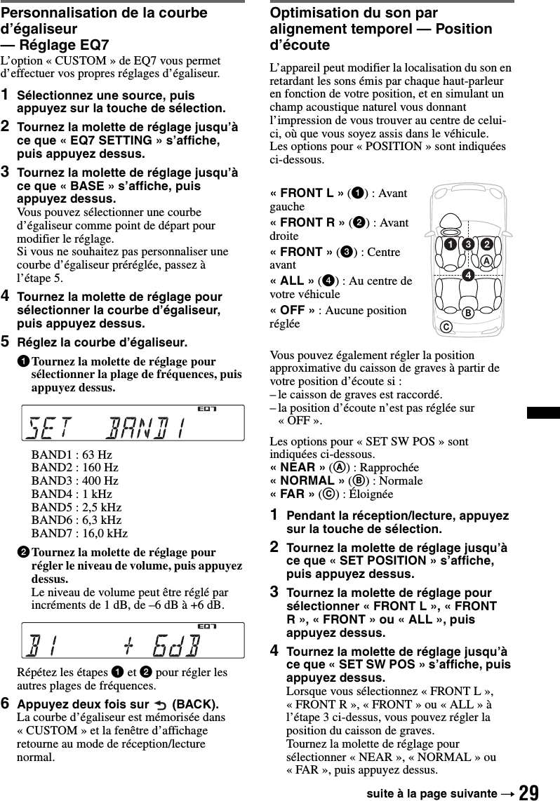 29Personnalisation de la courbe d’égaliseur — Réglage EQ7L’option « CUSTOM » de EQ7 vous permet d’effectuer vos propres réglages d’égaliseur.1Sélectionnez une source, puis appuyez sur la touche de sélection.2Tournez la molette de réglage jusqu’à ce que « EQ7 SETTING » s’affiche, puis appuyez dessus.3Tournez la molette de réglage jusqu’à ce que « BASE » s’affiche, puis appuyez dessus.Vous pouvez sélectionner une courbe d’égaliseur comme point de départ pour modifier le réglage.Si vous ne souhaitez pas personnaliser une courbe d’égaliseur préréglée, passez à l’étape 5.4Tournez la molette de réglage pour sélectionner la courbe d’égaliseur, puis appuyez dessus.5Réglez la courbe d’égaliseur.1Tournez la molette de réglage pour sélectionner la plage de fréquences, puis appuyez dessus.BAND1 : 63 HzBAND2 : 160 HzBAND3 : 400 HzBAND4 : 1 kHzBAND5 : 2,5 kHzBAND6 : 6,3 kHzBAND7 : 16,0 kHz2Tournez la molette de réglage pour régler le niveau de volume, puis appuyez dessus.Le niveau de volume peut être réglé par incréments de 1 dB, de –6 dB à +6 dB.Répétez les étapes 1 et 2 pour régler les autres plages de fréquences.6Appuyez deux fois sur  (BACK).La courbe d’égaliseur est mémorisée dans « CUSTOM » et la fenêtre d’affichage retourne au mode de réception/lecture normal.Optimisation du son par alignement temporel — Position d’écouteL’appareil peut modifier la localisation du son en retardant les sons émis par chaque haut-parleur en fonction de votre position, et en simulant un champ acoustique naturel vous donnant l’impression de vous trouver au centre de celui-ci, où que vous soyez assis dans le véhicule.Les options pour « POSITION » sont indiquées ci-dessous.Vous pouvez également régler la position approximative du caisson de graves à partir de votre position d’écoute si :– le caisson de graves est raccordé.– la position d’écoute n’est pas réglée sur «OFF».Les options pour « SET SW POS » sont indiquées ci-dessous.«NEAR» (A) : Rapprochée«NORMAL» (B): Normale«FAR» (C) : Éloignée1Pendant la réception/lecture, appuyez sur la touche de sélection.2Tournez la molette de réglage jusqu’à ce que « SET POSITION » s’affiche, puis appuyez dessus.3Tournez la molette de réglage pour sélectionner « FRONT L », « FRONT R», «FRONT» ou «ALL», puis appuyez dessus.4Tournez la molette de réglage jusqu’à ce que « SET SW POS » s’affiche, puis appuyez dessus.Lorsque vous sélectionnez « FRONT L », « FRONT R », « FRONT » ou « ALL » à l’étape 3 ci-dessus, vous pouvez régler la position du caisson de graves.Tournez la molette de réglage pour sélectionner « NEAR », « NORMAL » ou « FAR », puis appuyez dessus.«FRONT L» (1): Avant gauche«FRONT R» (2): Avant droite«FRONT» (3) : Centre avant«ALL» (4) : Au centre de votre véhicule«OFF»: Aucune position régléesuite à la page suivante t