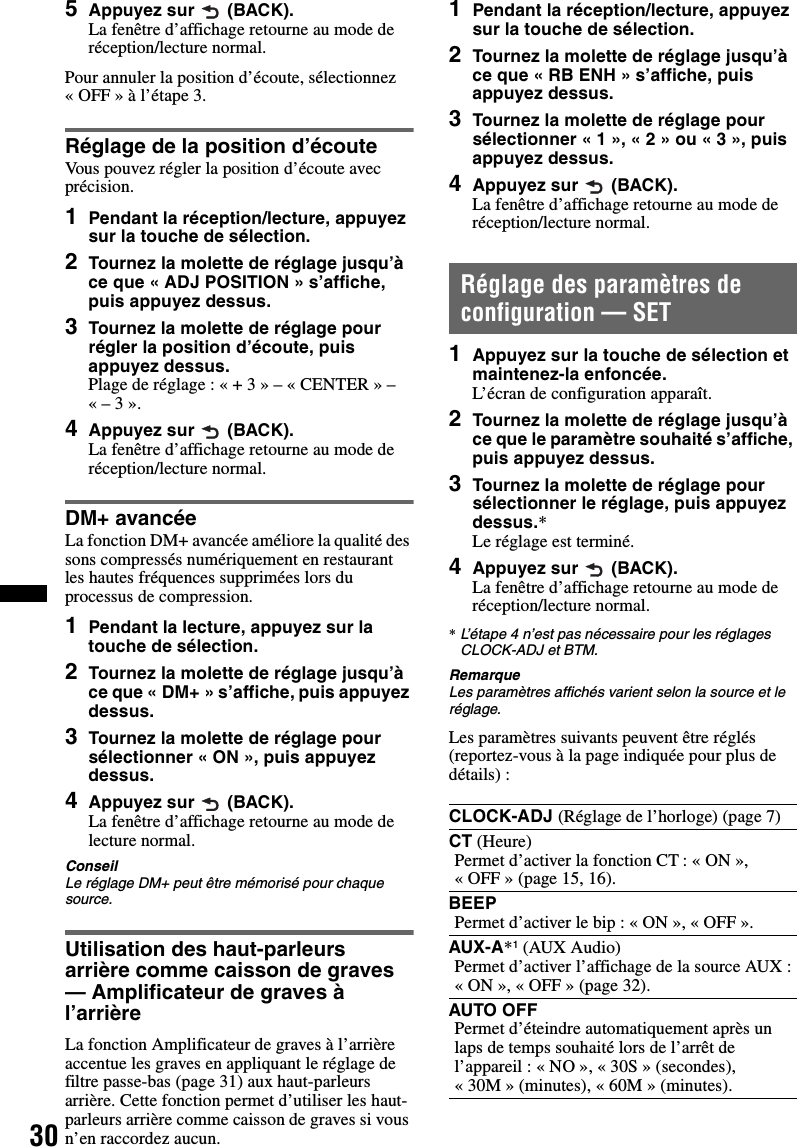 305Appuyez sur  (BACK).La fenêtre d’affichage retourne au mode de réception/lecture normal.Pour annuler la position d’écoute, sélectionnez « OFF » à l’étape 3.Réglage de la position d’écouteVous pouvez régler la position d’écoute avec précision.1Pendant la réception/lecture, appuyez sur la touche de sélection.2Tournez la molette de réglage jusqu’à ce que « ADJ POSITION » s’affiche, puis appuyez dessus.3Tournez la molette de réglage pour régler la position d’écoute, puis appuyez dessus. Plage de réglage : « + 3 » – « CENTER » – «– 3».4Appuyez sur  (BACK). La fenêtre d’affichage retourne au mode de réception/lecture normal.DM+ avancéeLa fonction DM+ avancée améliore la qualité des sons compressés numériquement en restaurant les hautes fréquences supprimées lors du processus de compression.1Pendant la lecture, appuyez sur la touche de sélection.2Tournez la molette de réglage jusqu’à ce que « DM+ » s’affiche, puis appuyez dessus.3Tournez la molette de réglage pour sélectionner « ON », puis appuyez dessus.4Appuyez sur  (BACK).La fenêtre d’affichage retourne au mode de lecture normal.ConseilLe réglage DM+ peut être mémorisé pour chaque source.Utilisation des haut-parleurs arrière comme caisson de graves — Amplificateur de graves à l’arrièreLa fonction Amplificateur de graves à l’arrière accentue les graves en appliquant le réglage de filtre passe-bas (page 31) aux haut-parleurs arrière. Cette fonction permet d’utiliser les haut-parleurs arrière comme caisson de graves si vous n’en raccordez aucun.1Pendant la réception/lecture, appuyez sur la touche de sélection.2Tournez la molette de réglage jusqu’à ce que « RB ENH » s’affiche, puis appuyez dessus.3Tournez la molette de réglage pour sélectionner « 1 », « 2 » ou « 3 », puis appuyez dessus.4Appuyez sur  (BACK).La fenêtre d’affichage retourne au mode de réception/lecture normal.Réglage des paramètres de configuration — SET1Appuyez sur la touche de sélection et maintenez-la enfoncée.L’écran de configuration apparaît.2Tournez la molette de réglage jusqu’à ce que le paramètre souhaité s’affiche, puis appuyez dessus.3Tournez la molette de réglage pour sélectionner le réglage, puis appuyez dessus.*Le réglage est terminé.4Appuyez sur  (BACK).La fenêtre d’affichage retourne au mode de réception/lecture normal.*L’étape 4 n’est pas nécessaire pour les réglages CLOCK-ADJ et BTM.RemarqueLes paramètres affichés varient selon la source et le réglage.Les paramètres suivants peuvent être réglés (reportez-vous à la page indiquée pour plus de détails) :CLOCK-ADJ (Réglage de l’horloge) (page 7)CT (Heure)Permet d’activer la fonction CT : « ON », « OFF » (page 15, 16).BEEPPermet d’activer le bip: «ON», «OFF».AUX-A*1 (AUX Audio)Permet d’activer l’affichage de la source AUX : «ON», «OFF» (page32).AUTO OFFPermet d’éteindre automatiquement après un laps de temps souhaité lors de l’arrêt de l’appareil : « NO », « 30S » (secondes), « 30M » (minutes), « 60M » (minutes).