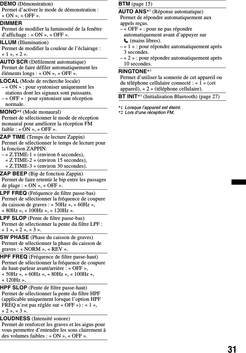 31*1 Lorsque l’appareil est éteint.*2 Lors d’une réception FM.DEMO (Démonstration)Permet d’activer le mode de démonstration : «ON», «OFF».DIMMERPermet de modifier la luminosité de la fenêtre d’affichage: «ON», «OFF».ILLUM (Illumination)Permet de modifier la couleur de l’éclairage : «1», «2».AUTO SCR (Défilement automatique)Permet de faire défiler automatiquement les éléments longs : « ON », « OFF ».LOCAL (Mode de recherche locale)– « ON » : pour syntoniser uniquement les stations dont les signaux sont puissants.– « OFF » : pour syntoniser une réception normale.MONO*2 (Mode monaural)Permet de sélectionner le mode de réception monaural pour améliorer la réception FM faible : « ON », « OFF ».ZAP TIME (Temps de lecture Zappin)Permet de sélectionner le temps de lecture pour la fonction ZAPPIN.– « Z.TIME-1 » (environ 6 secondes), « Z.TIME-2 » (environ 15 secondes), « Z.TIME-3 » (environ 30 secondes).ZAP BEEP (Bip de fonction Zappin)Permet de faire retentir le bip entre les passages de plage : « ON », « OFF ».LPF FREQ (Fréquence de filtre passe-bas)Permet de sélectionner la fréquence de coupure du caisson de graves : « 50Hz », « 60Hz », « 80Hz », « 100Hz », « 120Hz ».LPF SLOP (Pente de filtre passe-bas)Permet de sélectionner la pente du filtre LPF : « 1 », « 2 », « 3 ».SW PHASE (Phase du caisson de graves)Permet de sélectionner la phase du caisson de graves : « NORM », « REV ».HPF FREQ (Fréquence de filtre passe-haut)Permet de sélectionner la fréquence de coupure du haut-parleur avant/arrière : « OFF », « 50Hz », « 60Hz », « 80Hz », « 100Hz », « 120Hz ».HPF SLOP (Pente de filtre passe-haut)Permet de sélectionner la pente du filtre HPF (applicable uniquement lorsque l’option HPF FREQ n’est pas réglée sur « OFF ») : « 1 », « 2 », « 3 ».LOUDNESS (Intensité sonore)Permet de renforcer les graves et les aigus pour vous permettre d’entendre les sons clairement à des volumes faibles : « ON », « OFF ».BTM (page 15)AUTO ANS*1 (Réponse automatique)Permet de répondre automatiquement aux appels reçus.– « OFF » : pour ne pas répondre automatiquement avant d’appuyer sur  (mains libres).– « 1 » : pour répondre automatiquement après 3 secondes.– « 2 » : pour répondre automatiquement après 10 secondes.RINGTONE*1Permet d’utiliser la sonnerie de cet appareil ou du téléphone cellulaire connecté : « 1 » (cet appareil), « 2 » (téléphone cellulaire).BT INIT*1 (Initialisation Bluetooth) (page 27)