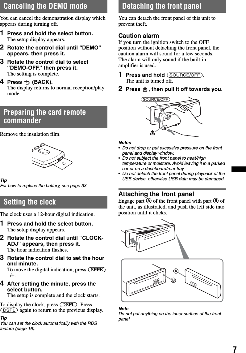 7Canceling the DEMO modeYou can cancel the demonstration display which appears during turning off.1Press and hold the select button.The setup display appears.2Rotate the control dial until “DEMO” appears, then press it.3Rotate the control dial to select “DEMO-OFF,” then press it.The setting is complete.4Press  (BACK).The display returns to normal reception/play mode.Preparing the card remote commanderRemove the insulation film.TipFor how to replace the battery, see page 33.Setting the clockThe clock uses a 12-hour digital indication.1Press and hold the select button.The setup display appears.2Rotate the control dial until “CLOCK-ADJ” appears, then press it.The hour indication flashes.3Rotate the control dial to set the hour and minute.To move the digital indication, press (SEEK) –/+.4After setting the minute, press the select button.The setup is complete and the clock starts.To display the clock, press (DSPL). Press (DSPL) again to return to the previous display.TipYou can set the clock automatically with the RDS feature (page 16).Detaching the front panelYou can detach the front panel of this unit to prevent theft.Caution alarmIf you turn the ignition switch to the OFF position without detaching the front panel, the caution alarm will sound for a few seconds.The alarm will only sound if the built-in amplifier is used.1Press and hold (SOURCE/OFF).The unit is turned off.2Press  , then pull it off towards you.Notes•Do not drop or put excessive pressure on the front panel and display window.•Do not subject the front panel to heat/high temperature or moisture. Avoid leaving it in a parked car or on a dashboard/rear tray.•Do not detach the front panel during playback of the USB device, otherwise USB data may be damaged.Attaching the front panelEngage part A of the front panel with part B of the unit, as illustrated, and push the left side into position until it clicks.NoteDo not put anything on the inner surface of the front panel.(SOURCE/OFF)BA