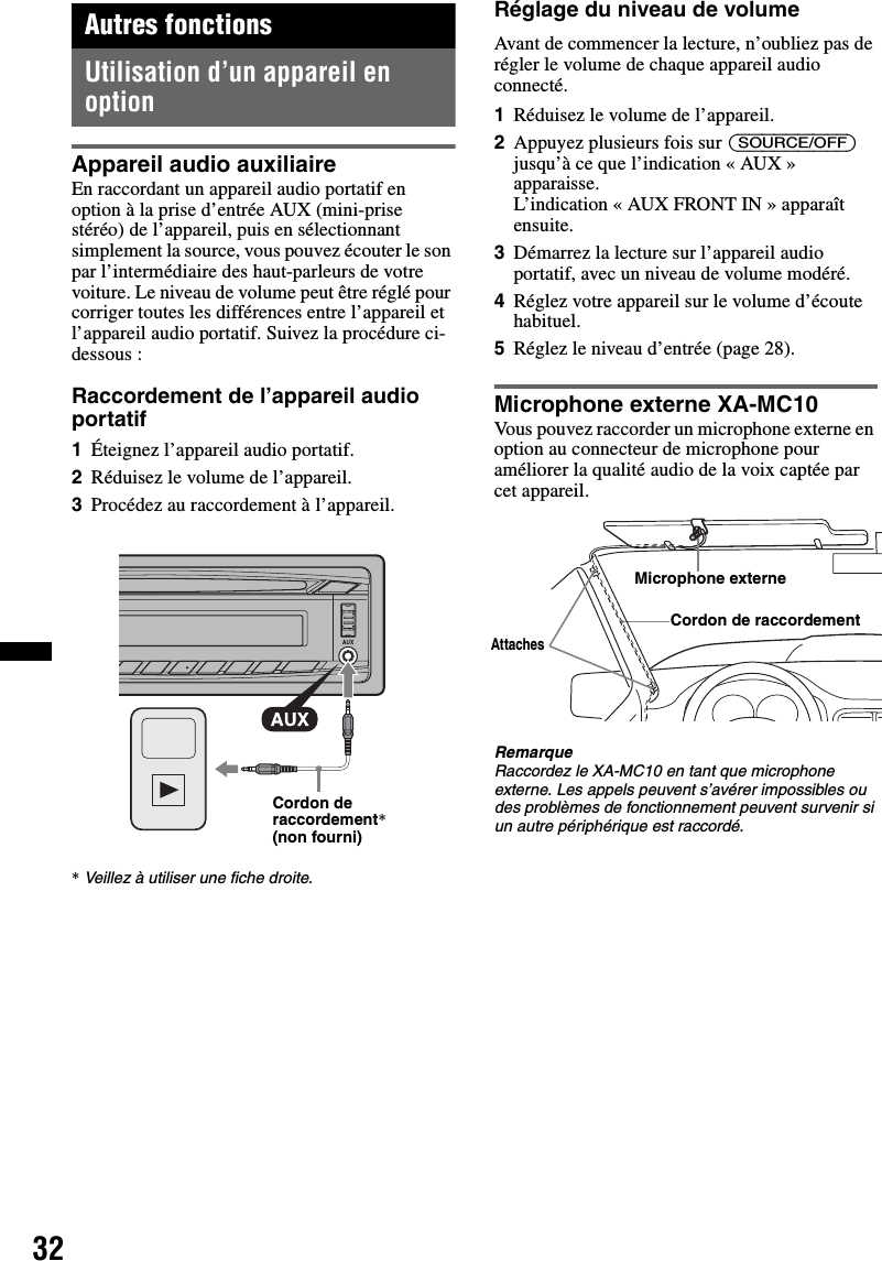 32Autres fonctionsUtilisation d’un appareil en optionAppareil audio auxiliaireEn raccordant un appareil audio portatif en option à la prise d’entrée AUX (mini-prise stéréo) de l’appareil, puis en sélectionnant simplement la source, vous pouvez écouter le son par l’intermédiaire des haut-parleurs de votre voiture. Le niveau de volume peut être réglé pour corriger toutes les différences entre l’appareil et l’appareil audio portatif. Suivez la procédure ci-dessous :Raccordement de l’appareil audio portatif1Éteignez l’appareil audio portatif.2Réduisez le volume de l’appareil.3Procédez au raccordement à l’appareil.*Veillez à utiliser une fiche droite.Réglage du niveau de volumeAvant de commencer la lecture, n’oubliez pas de régler le volume de chaque appareil audio connecté.1Réduisez le volume de l’appareil.2Appuyez plusieurs fois sur (SOURCE/OFF) jusqu’à ce que l’indication « AUX » apparaisse.L’indication « AUX FRONT IN » apparaît ensuite.3Démarrez la lecture sur l’appareil audio portatif, avec un niveau de volume modéré.4Réglez votre appareil sur le volume d’écoute habituel.5Réglez le niveau d’entrée (page 28).Microphone externe XA-MC10Vous pouvez raccorder un microphone externe en option au connecteur de microphone pour améliorer la qualité audio de la voix captée par cet appareil.RemarqueRaccordez le XA-MC10 en tant que microphone externe. Les appels peuvent s’avérer impossibles ou des problèmes de fonctionnement peuvent survenir si un autre périphérique est raccordé.Cordon de raccordement* (non fourni)Microphone externeCordon de raccordementAttaches