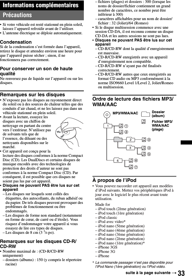 33Informations complémentairesPrécautions• Si votre véhicule est resté stationné en plein soleil, laissez l’appareil refroidir avant de l’utiliser.• L’antenne électrique se déploie automatiquement.CondensationSi de la condensation s’est formée dans l’appareil, retirez le disque et attendez environ une heure pour que l’appareil puisse sécher ; sinon, il ne fonctionnera pas correctement.Pour conserver un son de haute qualitéNe renversez pas de liquide sur l’appareil ou sur les disques.Remarques sur les disques• N’exposez pas les disques au rayonnement direct du soleil ou à des sources de chaleur telles que des conduits d’air chaud, et ne les laissez pas dans un véhicule stationné en plein soleil.• Avant la lecture, essuyez les disques avec un chiffon de nettoyage en partant du centre vers l’extérieur. N’utilisez pas de solvants tels que de l’essence, du diluant ou des nettoyants disponibles sur le marché.• Cet appareil est conçu pour la lecture des disques conformes à la norme Compact Disc (CD). Les DualDiscs et certains disques de musique encodés avec des technologies de protection des droits d’auteur ne sont pas conformes à la norme Compact Disc (CD). Par conséquent, il est possible que ces disques ne soient pas lus par cet appareil.•Disques ne pouvant PAS être lus sur cet appareil– Les disques sur lesquels sont collés des étiquettes, des autocollants, du ruban adhésif ou du papier. De tels disques peuvent provoquer des problèmes de fonctionnement ou être endommagés.– Les disques de forme non standard (notamment en forme de cœur, de carré ou d’étoile). Vous risquez d’endommager votre appareil si vous essayez de lire ces types de disques.– Les disques de 8 cm (3 1/4 po).Remarques sur les disques CD-R/CD-RW• Nombre maximal de : (CD-R/CD-RW uniquement)– dossiers (albums) : 150 (y compris le répertoire racine)– fichiers (plages) et dossiers : 300 (lorsque les noms de dossier/fichier contiennent un grand nombre de caractères, ce nombre peut être inférieur à 300)– caractères affichables pour un nom de dossier/fichier : 32 (Joliet)/64 (Romeo)• Si le disque multisession commence avec une session CD-DA, il est reconnu comme un disque CD-DA et les autres sessions ne sont pas lues.•Disques ne pouvant PAS être lus sur cet appareil– CD-R/CD-RW dont la qualité d’enregistrement est mauvaise.– CD-R/CD-RW enregistrés avec un appareil d’enregistrement non compatible.– CD-R/CD-RW n’ayant pas été finalisés correctement.– CD-R/CD-RW autres que ceux enregistrés au format CD audio ou MP3 conformément à la norme ISO9660 Level 1/Level 2, Joliet/Romeo ou multisession.Ordre de lecture des fichiers MP3/WMA/AACÀ propos de l’iPodDossier (album)Fichier MP3/WMA/AAC (plage)MP3/WMA/AAC• Vous pouvez raccorder cet appareil aux modèles d’iPod suivants. Mettez vos périphériques iPod à jour avec le logiciel le plus récent avant toute utilisation.Made for– iPod touch (2ème génération)– iPod touch (1ère génération)– iPod classic– iPod avec video*– iPod nano (5ème génération)– iPod nano (4ème génération)– iPod nano (3ème génération)– iPod nano (2ème génération)– iPod nano (1ère génération)*– iPhone 3GS– iPhone 3G– iPhone* La commande passager n’est pas disponible pour l’iPod Nano (1ère génération) ou l’iPod vidéo.suite à la page suivante t