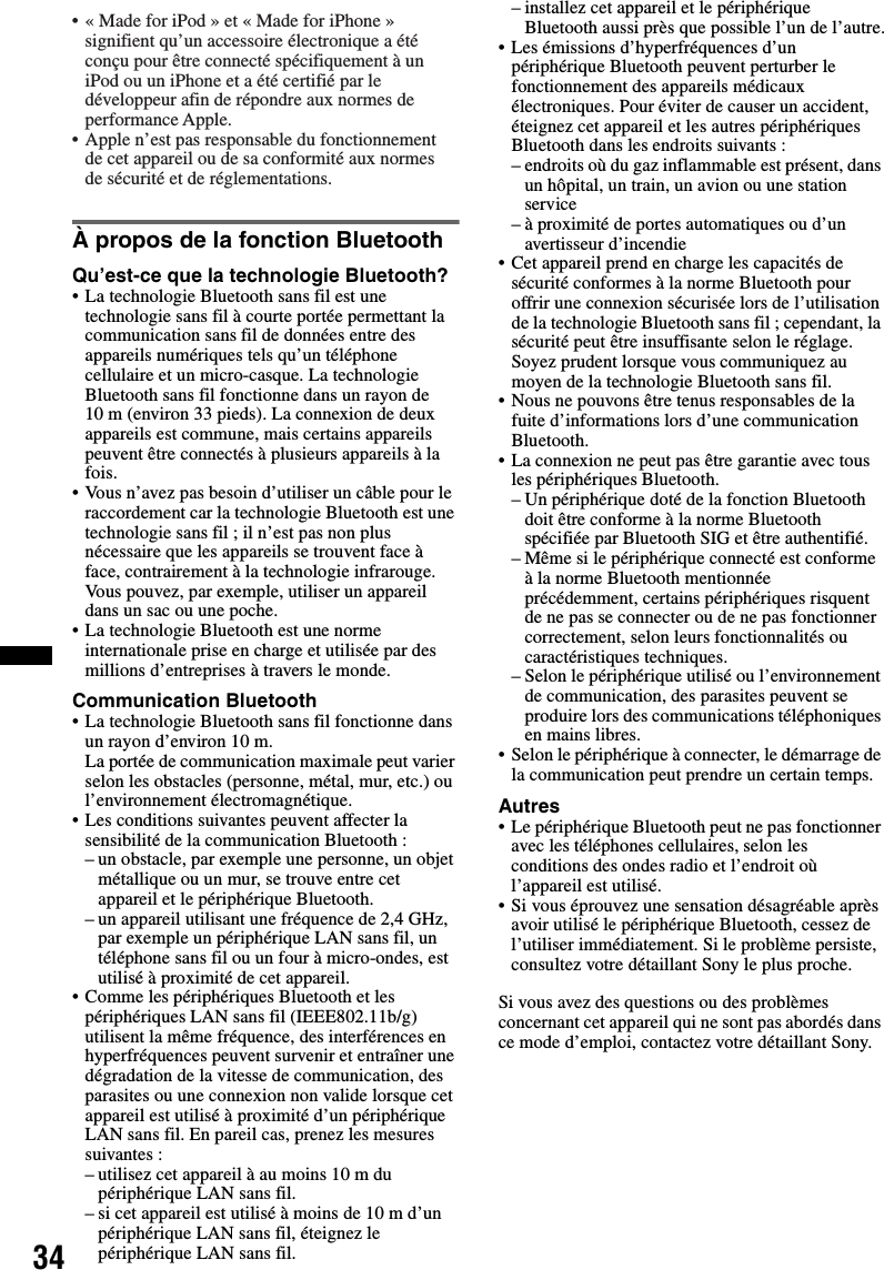 34À propos de la fonction BluetoothQu’est-ce que la technologie Bluetooth?• La technologie Bluetooth sans fil est une technologie sans fil à courte portée permettant la communication sans fil de données entre des appareils numériques tels qu’un téléphone cellulaire et un micro-casque. La technologie Bluetooth sans fil fonctionne dans un rayon de 10 m (environ 33 pieds). La connexion de deux appareils est commune, mais certains appareils peuvent être connectés à plusieurs appareils à la fois.• Vous n’avez pas besoin d’utiliser un câble pour le raccordement car la technologie Bluetooth est une technologie sans fil ; il n’est pas non plus nécessaire que les appareils se trouvent face à face, contrairement à la technologie infrarouge. Vous pouvez, par exemple, utiliser un appareil dans un sac ou une poche.• La technologie Bluetooth est une norme internationale prise en charge et utilisée par des millions d’entreprises à travers le monde.Communication Bluetooth• La technologie Bluetooth sans fil fonctionne dans un rayon d’environ 10 m. La portée de communication maximale peut varier selon les obstacles (personne, métal, mur, etc.) ou l’environnement électromagnétique.• Les conditions suivantes peuvent affecter la sensibilité de la communication Bluetooth :– un obstacle, par exemple une personne, un objet métallique ou un mur, se trouve entre cet appareil et le périphérique Bluetooth.– un appareil utilisant une fréquence de 2,4 GHz, par exemple un périphérique LAN sans fil, un téléphone sans fil ou un four à micro-ondes, est utilisé à proximité de cet appareil.• Comme les périphériques Bluetooth et les périphériques LAN sans fil (IEEE802.11b/g) utilisent la même fréquence, des interférences en hyperfréquences peuvent survenir et entraîner une dégradation de la vitesse de communication, des parasites ou une connexion non valide lorsque cet appareil est utilisé à proximité d’un périphérique LAN sans fil. En pareil cas, prenez les mesures suivantes :– utilisez cet appareil à au moins 10 m du périphérique LAN sans fil.– si cet appareil est utilisé à moins de 10 m d’un périphérique LAN sans fil, éteignez le périphérique LAN sans fil.– installez cet appareil et le périphérique Bluetooth aussi près que possible l’un de l’autre.• Les émissions d’hyperfréquences d’un périphérique Bluetooth peuvent perturber le fonctionnement des appareils médicaux électroniques. Pour éviter de causer un accident, éteignez cet appareil et les autres périphériques Bluetooth dans les endroits suivants :– endroits où du gaz inflammable est présent, dans un hôpital, un train, un avion ou une station service– à proximité de portes automatiques ou d’un avertisseur d’incendie• Cet appareil prend en charge les capacités de sécurité conformes à la norme Bluetooth pour offrir une connexion sécurisée lors de l’utilisation de la technologie Bluetooth sans fil ; cependant, la sécurité peut être insuffisante selon le réglage. Soyez prudent lorsque vous communiquez au moyen de la technologie Bluetooth sans fil.• Nous ne pouvons être tenus responsables de la fuite d’informations lors d’une communication Bluetooth.• La connexion ne peut pas être garantie avec tous les périphériques Bluetooth.– Un périphérique doté de la fonction Bluetooth doit être conforme à la norme Bluetooth spécifiée par Bluetooth SIG et être authentifié.– Même si le périphérique connecté est conforme à la norme Bluetooth mentionnée précédemment, certains périphériques risquent de ne pas se connecter ou de ne pas fonctionner correctement, selon leurs fonctionnalités ou caractéristiques techniques.– Selon le périphérique utilisé ou l’environnement de communication, des parasites peuvent se produire lors des communications téléphoniques en mains libres.• Selon le périphérique à connecter, le démarrage de la communication peut prendre un certain temps.Autres• Le périphérique Bluetooth peut ne pas fonctionner avec les téléphones cellulaires, selon les conditions des ondes radio et l’endroit où l’appareil est utilisé.• Si vous éprouvez une sensation désagréable après avoir utilisé le périphérique Bluetooth, cessez de l’utiliser immédiatement. Si le problème persiste, consultez votre détaillant Sony le plus proche.Si vous avez des questions ou des problèmes concernant cet appareil qui ne sont pas abordés dans ce mode d’emploi, contactez votre détaillant Sony.• « Made for iPod » et « Made for iPhone » signifient qu’un accessoire électronique a été conçu pour être connecté spécifiquement à un iPod ou un iPhone et a été certifié par le développeur afin de répondre aux normes de performance Apple.• Apple n’est pas responsable du fonctionnement de cet appareil ou de sa conformité aux normes de sécurité et de réglementations.