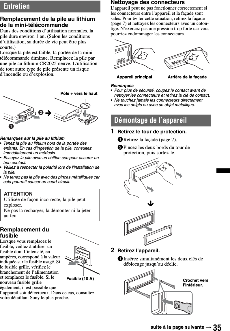 35EntretienRemplacement de la pile au lithium de la mini-télécommandeDans des conditions d’utilisation normales, la pile dure environ 1 an. (Selon les conditions d’utilisation, sa durée de vie peut être plus courte.)Lorsque la pile est faible, la portée de la mini-télécommande diminue. Remplacez la pile par une pile au lithium CR2025 neuve. L’utilisation de tout autre type de pile présente un risque d’incendie ou d’explosion.Remarques sur la pile au lithium•Tenez la pile au lithium hors de la portée des enfants. En cas d’ingestion de la pile, consultez immédiatement un médecin.•Essuyez la pile avec un chiffon sec pour assurer un bon contact.•Veillez à respecter la polarité lors de l’installation de la pile.•Ne tenez pas la pile avec des pinces métalliques car cela pourrait causer un court-circuit.Remplacement du fusibleLorsque vous remplacez le fusible, veillez à utiliser un fusible dont l’intensité, en ampères, correspond à la valeur indiquée sur le fusible usagé. Si le fusible grille, vérifiez le branchement de l’alimentation et remplacez le fusible. Si le nouveau fusible grille également, il est possible que l’appareil soit défectueux. Dans ce cas, consultez votre détaillant Sony le plus proche.Nettoyage des connecteursL’appareil peut ne pas fonctionner correctement si les connecteurs entre l’appareil et la façade sont sales. Pour éviter cette situation, retirez la façade (page 7) et nettoyez les connecteurs avec un coton-tige. N’exercez pas une pression trop forte car vous pourriez endommager les connecteurs.Remarques•Pour plus de sécurité, coupez le contact avant de nettoyer les connecteurs et retirez la clé de contact.•Ne touchez jamais les connecteurs directement avec les doigts ou avec un objet métallique.Démontage de l’appareil1Retirez le tour de protection.1Retirez la façade (page 7).2Pincez les deux bords du tour de protection, puis sortez-le.2Retirez l’appareil.1Insérez simultanément les deux clés de déblocage jusqu’au déclic.12Pôle + vers le hautcATTENTIONUtilisée de façon incorrecte, la pile peut exploser.Ne pas la recharger, la démonter ni la jeter au feu.Fusible (10 A)Appareil principal Arrière de la façadexCrochet vers l’intérieur.suite à la page suivante t