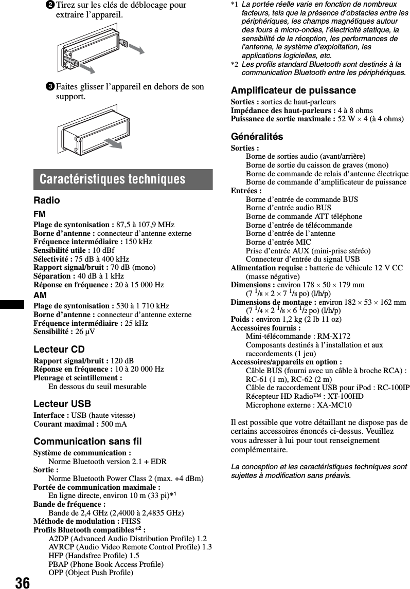 362Tirez sur les clés de déblocage pour extraire l’appareil.3Faites glisser l’appareil en dehors de son support.Caractéristiques techniquesRadioFMPlage de syntonisation : 87,5 à 107,9 MHzBorne d’antenne : connecteur d’antenne externeFréquence intermédiaire : 150 kHzSensibilité utile : 10 dBfSélectivité : 75 dB à 400 kHzRapport signal/bruit : 70 dB (mono)Séparation : 40 dB à 1 kHzRéponse en fréquence : 20 à 15 000 HzAMPlage de syntonisation : 530 à 1 710 kHzBorne d’antenne : connecteur d’antenne externeFréquence intermédiaire : 25 kHzSensibilité : 26 µVLecteur CDRapport signal/bruit : 120 dBRéponse en fréquence : 10 à 20 000 HzPleurage et scintillement : En dessous du seuil mesurableLecteur USBInterface : USB (haute vitesse)Courant maximal : 500 mACommunication sans filSystème de communication : Norme Bluetooth version 2.1 + EDRSortie : Norme Bluetooth Power Class 2 (max. +4 dBm)Portée de communication maximale : En ligne directe, environ 10 m (33 pi)*1Bande de fréquence : Bande de 2,4 GHz (2,4000 à 2,4835 GHz)Méthode de modulation : FHSSProfils Bluetooth compatibles*2:A2DP (Advanced Audio Distribution Profile) 1.2AVRCP (Audio Video Remote Control Profile) 1.3HFP (Handsfree Profile) 1.5PBAP (Phone Book Access Profile)OPP (Object Push Profile)*1 La portée réelle varie en fonction de nombreux facteurs, tels que la présence d’obstacles entre les périphériques, les champs magnétiques autour des fours à micro-ondes, l’électricité statique, la sensibilité de la réception, les performances de l’antenne, le système d’exploitation, les applications logicielles, etc.*2 Les profils standard Bluetooth sont destinés à la communication Bluetooth entre les périphériques.Amplificateur de puissanceSorties : sorties de haut-parleursImpédance des haut-parleurs : 4 à 8 ohmsPuissance de sortie maximale : 52 W × 4 (à 4 ohms)GénéralitésSorties : Borne de sorties audio (avant/arrière)Borne de sortie du caisson de graves (mono)Borne de commande de relais d’antenne électriqueBorne de commande d’amplificateur de puissanceEntrées : Borne d’entrée de commande BUSBorne d’entrée audio BUSBorne de commande ATT téléphoneBorne d’entrée de télécommandeBorne d’entrée de l’antenneBorne d’entrée MICPrise d’entrée AUX (mini-prise stéréo)Connecteur d’entrée du signal USBAlimentation requise : batterie de véhicule 12 V CC (masse négative)Dimensions : environ 178 × 50 × 179 mm (7 1/8 × 2 × 7 1/8 po) (l/h/p)Dimensions de montage : environ 182 × 53 × 162 mm (7 1/4 × 2 1/8 × 6 1/2 po) (l/h/p)Poids : environ 1,2 kg (2 lb 11 oz)Accessoires fournis : Mini-télécommande : RM-X172Composants destinés à l’installation et aux raccordements (1 jeu)Accessoires/appareils en option : Câble BUS (fourni avec un câble à broche RCA) : RC-61 (1 m), RC-62 (2 m)Câble de raccordement USB pour iPod : RC-100IPRécepteur HD Radio™ : XT-100HDMicrophone externe : XA-MC10Il est possible que votre détaillant ne dispose pas de certains accessoires énoncés ci-dessus. Veuillez vous adresser à lui pour tout renseignement complémentaire.La conception et les caractéristiques techniques sont sujettes à modification sans préavis.