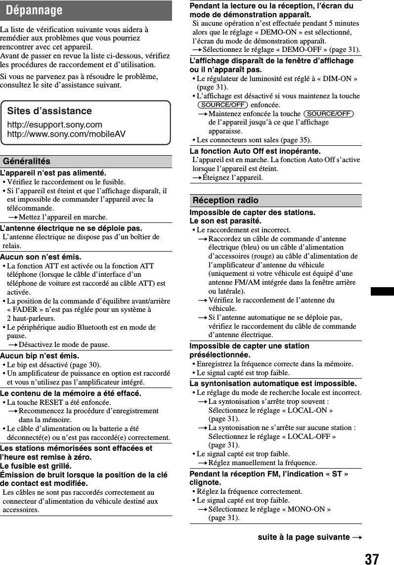 37DépannageLa liste de vérification suivante vous aidera à remédier aux problèmes que vous pourriez rencontrer avec cet appareil.Avant de passer en revue la liste ci-dessous, vérifiez les procédures de raccordement et d’utilisation.Si vous ne parvenez pas à résoudre le problème, consultez le site d’assistance suivant.GénéralitésL’appareil n’est pas alimenté.• Vérifiez le raccordement ou le fusible.• Si l’appareil est éteint et que l’affichage disparaît, il est impossible de commander l’appareil avec la télécommande.tMettez l’appareil en marche.L’antenne électrique ne se déploie pas.L’antenne électrique ne dispose pas d’un boîtier de relais.Aucun son n’est émis.• La fonction ATT est activée ou la fonction ATT téléphone (lorsque le câble d’interface d’un téléphone de voiture est raccordé au câble ATT) est activée.• La position de la commande d’équilibre avant/arrière « FADER » n’est pas réglée pour un système à 2 haut-parleurs.• Le périphérique audio Bluetooth est en mode de pause.tDésactivez le mode de pause.Aucun bip n’est émis.• Le bip est désactivé (page 30).• Un amplificateur de puissance en option est raccordé et vous n’utilisez pas l’amplificateur intégré.Le contenu de la mémoire a été effacé.• La touche RESET a été enfoncée.tRecommencez la procédure d’enregistrement dans la mémoire.• Le câble d’alimentation ou la batterie a été déconnecté(e) ou n’est pas raccordé(e) correctement.Les stations mémorisées sont effacées et l’heure est remise à zéro.Le fusible est grillé.Émission de bruit lorsque la position de la clé de contact est modifiée.Les câbles ne sont pas raccordés correctement au connecteur d’alimentation du véhicule destiné aux accessoires.Sites d’assistancehttp://esupport.sony.comhttp://www.sony.com/mobileAVPendant la lecture ou la réception, l’écran du mode de démonstration apparaît.Si aucune opération n’est effectuée pendant 5 minutes alors que le réglage « DEMO-ON » est sélectionné, l’écran du mode de démonstration apparaît.tSélectionnez le réglage « DEMO-OFF » (page 31).L’affichage disparaît de la fenêtre d’affichage ou il n’apparaît pas.• Le régulateur de luminosité est réglé à « DIM-ON » (page 31).• L’affichage est désactivé si vous maintenez la touche (SOURCE/OFF) enfoncée.tMaintenez enfoncée la touche (SOURCE/OFF) de l’appareil jusqu’à ce que l’affichage apparaisse.• Les connecteurs sont sales (page 35).La fonction Auto Off est inopérante.L’appareil est en marche. La fonction Auto Off s’active lorsque l’appareil est éteint.tÉteignez l’appareil.Réception radioImpossible de capter des stations.Le son est parasité.• Le raccordement est incorrect.tRaccordez un câble de commande d’antenne électrique (bleu) ou un câble d’alimentation d’accessoires (rouge) au câble d’alimentation de l’amplificateur d’antenne du véhicule (uniquement si votre véhicule est équipé d’une antenne FM/AM intégrée dans la fenêtre arrière ou latérale).tVérifiez le raccordement de l’antenne du véhicule.tSi l’antenne automatique ne se déploie pas, vérifiez le raccordement du câble de commande d’antenne électrique.Impossible de capter une station présélectionnée.• Enregistrez la fréquence correcte dans la mémoire.• Le signal capté est trop faible.La syntonisation automatique est impossible.• Le réglage du mode de recherche locale est incorrect.tLa syntonisation s’arrête trop souvent :Sélectionnez le réglage « LOCAL-ON » (page 31).tLa syntonisation ne s’arrête sur aucune station :Sélectionnez le réglage « LOCAL-OFF » (page 31).• Le signal capté est trop faible.tRéglez manuellement la fréquence.Pendant la réception FM, l’indication « ST » clignote.• Réglez la fréquence correctement.• Le signal capté est trop faible.tSélectionnez le réglage « MONO-ON » (page 31).suite à la page suivante t