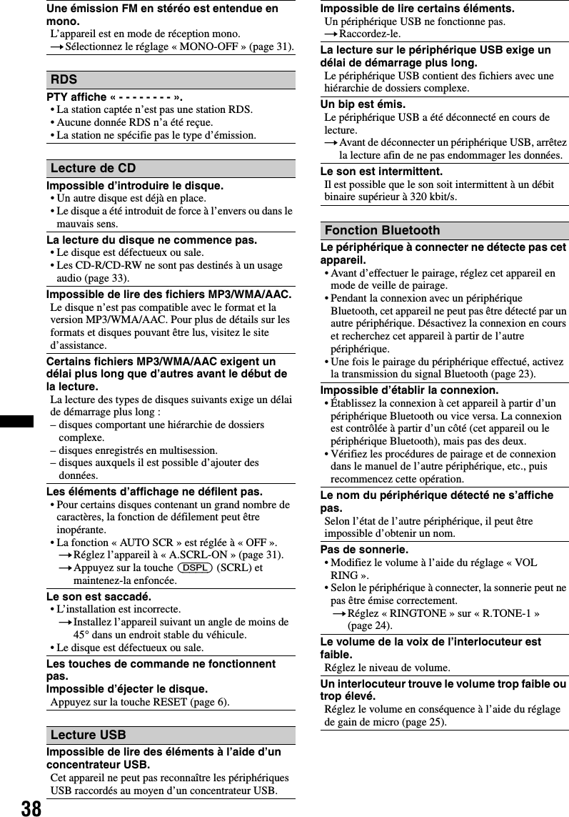 38Une émission FM en stéréo est entendue en mono.L’appareil est en mode de réception mono.tSélectionnez le réglage « MONO-OFF » (page 31).RDSPTY affiche « - - - - - - - - ».• La station captée n’est pas une station RDS.• Aucune donnée RDS n’a été reçue.• La station ne spécifie pas le type d’émission.Lecture de CDImpossible d’introduire le disque.• Un autre disque est déjà en place.• Le disque a été introduit de force à l’envers ou dans le mauvais sens.La lecture du disque ne commence pas.• Le disque est défectueux ou sale.• Les CD-R/CD-RW ne sont pas destinés à un usage audio (page 33).Impossible de lire des fichiers MP3/WMA/AAC.Le disque n’est pas compatible avec le format et la version MP3/WMA/AAC. Pour plus de détails sur les formats et disques pouvant être lus, visitez le site d’assistance.Certains fichiers MP3/WMA/AAC exigent un délai plus long que d’autres avant le début de la lecture.La lecture des types de disques suivants exige un délai de démarrage plus long :– disques comportant une hiérarchie de dossiers complexe.– disques enregistrés en multisession.– disques auxquels il est possible d’ajouter des données.Les éléments d’affichage ne défilent pas.• Pour certains disques contenant un grand nombre de caractères, la fonction de défilement peut être inopérante.• La fonction « AUTO SCR » est réglée à « OFF ».tRéglez l’appareil à « A.SCRL-ON » (page 31).tAppuyez sur la touche (DSPL) (SCRL) et maintenez-la enfoncée.Le son est saccadé.• L’installation est incorrecte. tInstallez l’appareil suivant un angle de moins de 45° dans un endroit stable du véhicule.• Le disque est défectueux ou sale.Les touches de commande ne fonctionnent pas.Impossible d’éjecter le disque.Appuyez sur la touche RESET (page 6).Lecture USBImpossible de lire des éléments à l’aide d’un concentrateur USB.Cet appareil ne peut pas reconnaître les périphériques USB raccordés au moyen d’un concentrateur USB.Impossible de lire certains éléments.Un périphérique USB ne fonctionne pas.tRaccordez-le.La lecture sur le périphérique USB exige un délai de démarrage plus long.Le périphérique USB contient des fichiers avec une hiérarchie de dossiers complexe.Un bip est émis.Le périphérique USB a été déconnecté en cours de lecture.tAvant de déconnecter un périphérique USB, arrêtez la lecture afin de ne pas endommager les données.Le son est intermittent.Il est possible que le son soit intermittent à un débit binaire supérieur à 320 kbit/s.Fonction BluetoothLe périphérique à connecter ne détecte pas cet appareil.• Avant d’effectuer le pairage, réglez cet appareil en mode de veille de pairage.• Pendant la connexion avec un périphérique Bluetooth, cet appareil ne peut pas être détecté par un autre périphérique. Désactivez la connexion en cours et recherchez cet appareil à partir de l’autre périphérique.• Une fois le pairage du périphérique effectué, activez la transmission du signal Bluetooth (page 23).Impossible d’établir la connexion.• Établissez la connexion à cet appareil à partir d’un périphérique Bluetooth ou vice versa. La connexion est contrôlée à partir d’un côté (cet appareil ou le périphérique Bluetooth), mais pas des deux.• Vérifiez les procédures de pairage et de connexion dans le manuel de l’autre périphérique, etc., puis recommencez cette opération.Le nom du périphérique détecté ne s’affiche pas.Selon l’état de l’autre périphérique, il peut être impossible d’obtenir un nom.Pas de sonnerie.• Modifiez le volume à l’aide du réglage « VOL RING ».• Selon le périphérique à connecter, la sonnerie peut ne pas être émise correctement.tRéglez « RINGTONE » sur « R.TONE-1 » (page 24).Le volume de la voix de l’interlocuteur est faible.Réglez le niveau de volume.Un interlocuteur trouve le volume trop faible ou trop élevé.Réglez le volume en conséquence à l’aide du réglage de gain de micro (page 25).