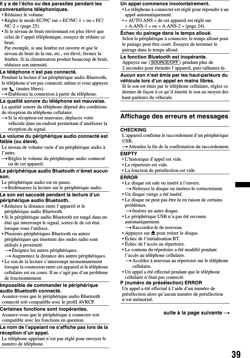 39Affichage des erreurs et messagesIl y a de l’écho ou des parasites pendant les conversations téléphoniques.• Réduisez le volume.• Réglez le mode EC/NC sur « EC/NC-1 » ou « EC/NC-2 » (page 25).• Si le niveau de bruit environnant est plus élevé que celui de l’appel téléphonique, essayez de réduire ce bruit.Par exemple, si une fenêtre est ouverte et que le niveau de bruit de la rue, etc., est élevé, fermez la fenêtre. Si la climatisation produit beaucoup de bruit, réduisez son intensité.Le téléphone n’est pas connecté.Pendant la lecture d’un périphérique audio Bluetooth, le téléphone n’est pas connecté, même si vous appuyez sur   (mains libres).tÉtablissez la connexion à partir du téléphone.La qualité sonore du téléphone est mauvaise.La qualité sonore du téléphone dépend des conditions de réception du téléphone cellulaire. tSi la réception est mauvaise, déplacez votre véhicule dans un endroit permettant d’améliorer la réception du signal.Le volume du périphérique audio connecté est faible (ou élevé).Le niveau de volume varie d’un périphérique audio à l’autre.tRéglez le volume du périphérique audio connecté ou de cet appareil.Le périphérique audio Bluetooth n’émet aucun son.Le périphérique audio est en pause.tRedémarrez la lecture sur le périphérique audio.Le son est saccadé pendant la lecture d’un périphérique audio Bluetooth.• Réduisez la distance entre l’appareil et le périphérique audio Bluetooth.• Si le périphérique audio Bluetooth est rangé dans un étui qui interrompt le signal, sortez-le de cet étui lorsque vous l’utilisez.• Plusieurs périphériques Bluetooth ou autres périphériques qui émettent des ondes radio sont utilisés à proximité.tÉteignez les autres périphériques.tAugmentez la distance des autres périphériques.• Le son de la lecture s’interrompt momentanément lorsque la connexion entre cet appareil et le téléphone cellulaire est en cours. Il ne s’agit pas d’un problème de fonctionnement.Impossible de commander le périphérique audio Bluetooth connecté.Assurez-vous que le périphérique audio Bluetooth connecté soit compatible avec le profil AVRCP.Certaines fonctions sont inopérantes.Assurez-vous que le périphérique à connecter soit compatible avec les fonctions en question.Le nom de l’appelant ne s’affiche pas lors de la réception d’un appel.Le téléphone appelant n’est pas réglé pour envoyer le numéro de téléphone.Un appel commence involontairement.• Le téléphone à connecter est réglé pour répondre à un appel automatiquement.• « AUTO ANS » de cet appareil est réglé sur « A.ANS-1 » ou « A.ANS-2 » (page 24).Échec du pairage dans le temps alloué.Selon le périphérique à connecter, le temps alloué pour le pairage peut être court. Essayez de terminer le pairage dans le temps alloué.La fonction Bluetooth est inopérante.Appuyez sur (SOURCE/OFF) pendant plus de 2 secondes pour éteindre l’appareil, puis rallumez-le.Aucun son n’est émis par les haut-parleurs du véhicule lors d’un appel en mains libres.Si le son est émis par le téléphone cellulaire, réglez ce dernier de façon à ce qu’il émette le son au moyen des haut-parleurs du véhicule.CHECKINGL’appareil confirme le raccordement d’un périphérique USB.tAttendez la fin de la confirmation du raccordement.EMPTY• L’historique d’appel est vide.• Le répertoire est vide.• La fonction de présélection est vide.ERROR• Le disque est sale ou inséré à l’envers.tNettoyez le disque ou insérez-le correctement.• Un disque vierge a été inséré.• Le disque ne peut pas être lu en raison de certains problèmes.tInsérez un autre disque.• Le périphérique USB n’a pas été reconnu automatiquement.tRaccordez-le de nouveau.• Appuyez sur Z pour retirer le disque.• Échec de l’initialisation BT.• Échec de l’accès au répertoire.• Le contenu du répertoire a été modifié pendant l’accès au téléphone cellulaire.tAccédez à nouveau au répertoire sur le téléphone cellulaire.• Un appel a été effectué pendant que le téléphone cellulaire n’était pas connecté.P (numéro de présélection) ERRORUn appel a été effectué à l’aide d’un numéro de présélection alors qu’aucun numéro de présélection n’est mémorisé.suite à la page suivante t