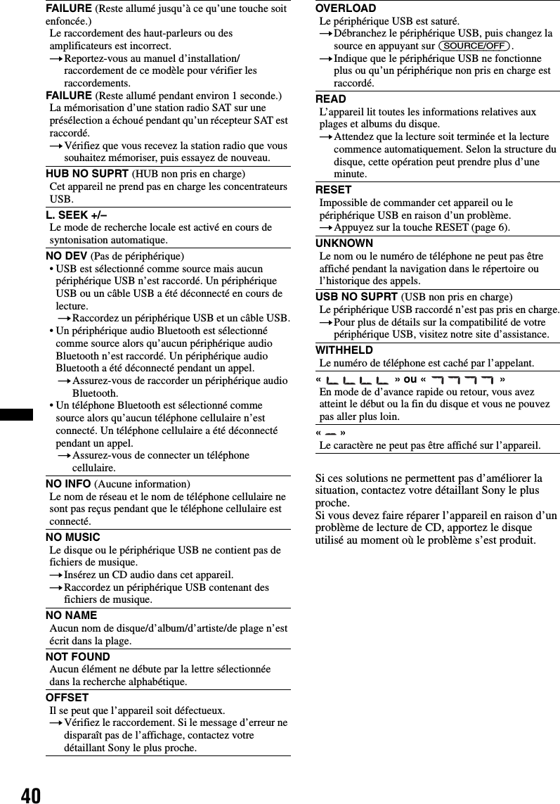 40Si ces solutions ne permettent pas d’améliorer la situation, contactez votre détaillant Sony le plus proche.Si vous devez faire réparer l’appareil en raison d’un problème de lecture de CD, apportez le disque utilisé au moment où le problème s’est produit.FAILURE (Reste allumé jusqu’à ce qu’une touche soit enfoncée.)Le raccordement des haut-parleurs ou des amplificateurs est incorrect.tReportez-vous au manuel d’installation/raccordement de ce modèle pour vérifier les raccordements.FAILURE (Reste allumé pendant environ 1 seconde.)La mémorisation d’une station radio SAT sur une présélection a échoué pendant qu’un récepteur SAT est raccordé.tVérifiez que vous recevez la station radio que vous souhaitez mémoriser, puis essayez de nouveau.HUB NO SUPRT (HUB non pris en charge)Cet appareil ne prend pas en charge les concentrateurs USB.L. SEEK +/–Le mode de recherche locale est activé en cours de syntonisation automatique.NO DEV (Pas de périphérique)• USB est sélectionné comme source mais aucun périphérique USB n’est raccordé. Un périphérique USB ou un câble USB a été déconnecté en cours de lecture.tRaccordez un périphérique USB et un câble USB.• Un périphérique audio Bluetooth est sélectionné comme source alors qu’aucun périphérique audio Bluetooth n’est raccordé. Un périphérique audio Bluetooth a été déconnecté pendant un appel.tAssurez-vous de raccorder un périphérique audio Bluetooth.• Un téléphone Bluetooth est sélectionné comme source alors qu’aucun téléphone cellulaire n’est connecté. Un téléphone cellulaire a été déconnecté pendant un appel.tAssurez-vous de connecter un téléphone cellulaire.NO INFO (Aucune information)Le nom de réseau et le nom de téléphone cellulaire ne sont pas reçus pendant que le téléphone cellulaire est connecté.NO MUSICLe disque ou le périphérique USB ne contient pas de fichiers de musique.tInsérez un CD audio dans cet appareil.tRaccordez un périphérique USB contenant des fichiers de musique.NO NAMEAucun nom de disque/d’album/d’artiste/de plage n’est écrit dans la plage.NOT FOUNDAucun élément ne débute par la lettre sélectionnée dans la recherche alphabétique.OFFSETIl se peut que l’appareil soit défectueux.tVérifiez le raccordement. Si le message d’erreur ne disparaît pas de l’affichage, contactez votre détaillant Sony le plus proche.OVERLOADLe périphérique USB est saturé.tDébranchez le périphérique USB, puis changez la source en appuyant sur (SOURCE/OFF).tIndique que le périphérique USB ne fonctionne plus ou qu’un périphérique non pris en charge est raccordé.READL’appareil lit toutes les informations relatives aux plages et albums du disque.tAttendez que la lecture soit terminée et la lecture commence automatiquement. Selon la structure du disque, cette opération peut prendre plus d’une minute.RESETImpossible de commander cet appareil ou le périphérique USB en raison d’un problème.tAppuyez sur la touche RESET (page 6).UNKNOWNLe nom ou le numéro de téléphone ne peut pas être affiché pendant la navigation dans le répertoire ou l’historique des appels.USB NO SUPRT (USB non pris en charge)Le périphérique USB raccordé n’est pas pris en charge.tPour plus de détails sur la compatibilité de votre périphérique USB, visitez notre site d’assistance.WITHHELDLe numéro de téléphone est caché par l’appelant.«   » ou «   »En mode de d’avance rapide ou retour, vous avez atteint le début ou la fin du disque et vous ne pouvez pas aller plus loin.«  »Le caractère ne peut pas être affiché sur l’appareil.