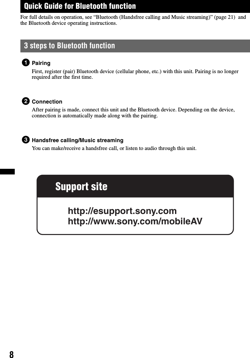 8Quick Guide for Bluetooth functionFor full details on operation, see “Bluetooth (Handsfree calling and Music streaming)” (page 21)  and the Bluetooth device operating instructions.3 steps to Bluetooth function1PairingFirst, register (pair) Bluetooth device (cellular phone, etc.) with this unit. Pairing is no longer required after the first time.2ConnectionAfter pairing is made, connect this unit and the Bluetooth device. Depending on the device, connection is automatically made along with the pairing.3Handsfree calling/Music streamingYou can make/receive a handsfree call, or listen to audio through this unit.Support sitehttp://esupport.sony.comhttp://www.sony.com/mobileAV