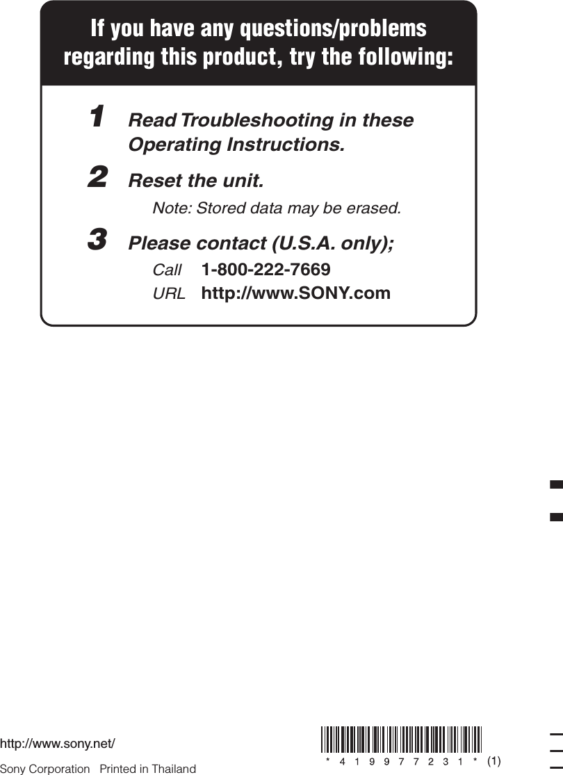 Sony Corporation   Printed in Thailandhttp://www.sony.net/If you have any questions/problemsregarding this product, try the following:1  Read Troubleshooting in these  Operating Instructions.2  Reset the unit.    Note: Stored data may be erased. 3  Please contact (U.S.A. only);  Call 1-800-222-7669  URL http://www.SONY.com