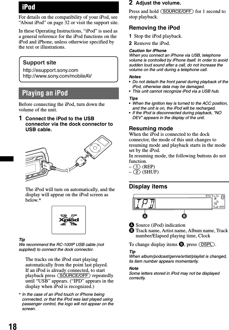 18iPodFor details on the compatibility of your iPod, see “About iPod” on page 32 or visit the support site.In these Operating Instructions, “iPod” is used as a general reference for the iPod functions on the iPod and iPhone, unless otherwise specified by the text or illustrations.Playing an iPodBefore connecting the iPod, turn down the volume of the unit.1Connect the iPod to the USB connector via the dock connector to USB cable.The iPod will turn on automatically, and the display will appear on the iPod screen as below.*TipWe recommend the RC-100IP USB cable (not supplied) to connect the dock connector.The tracks on the iPod start playing automatically from the point last played.If an iPod is already connected, to start playback press (SOURCE/OFF) repeatedly until “USB” appears. (“IPD” appears in the display when iPod is recognized.)*In the case of an iPod touch or iPhone being connected, or that the iPod was last played using passenger control, the logo will not appear on the screen.2Adjust the volume.Press and hold (SOURCE/OFF) for 1 second to stop playback.Removing the iPod1Stop the iPod playback.2Remove the iPod.Caution for iPhoneWhen you connect an iPhone via USB, telephone volume is controlled by iPhone itself. In order to avoid sudden loud sound after a call, do not increase the volume on the unit during a telephone call.Notes•Do not detach the front panel during playback of the iPod, otherwise data may be damaged.•This unit cannot recognize iPod via a USB hub.Tips•When the ignition key is turned to the ACC position, and the unit is on, the iPod will be recharged.•If the iPod is disconnected during playback, “NO DEV” appears in the display of the unit.Resuming modeWhen the iPod is connected to the dock connector, the mode of this unit changes to resuming mode and playback starts in the mode set by the iPod.In resuming mode, the following buttons do not function.– (1) (REP)– (2) (SHUF) Display itemsASource (iPod) indicationBTrack name, Artist name, Album name, Track number/Elapsed playing time, ClockTo change display items B, press (DSPL).TipWhen album/podcast/genre/artist/playlist is changed, its item number appears momentarily.NoteSome letters stored in iPod may not be displayed correctly.Support sitehttp://esupport.sony.comhttp://www.sony.com/mobileAV