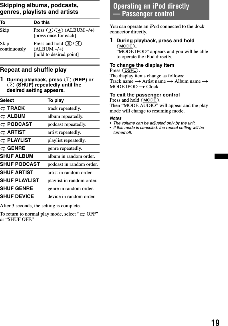 19Skipping albums, podcasts, genres, playlists and artistsRepeat and shuffle play1During playback, press (1) (REP) or (2) (SHUF) repeatedly until the desired setting appears.After 3 seconds, the setting is complete.To return to normal play mode, select “  OFF” or “SHUF OFF.”Operating an iPod directly— Passenger controlYou can operate an iPod connected to the dock connector directly.1During playback, press and hold (MODE).“MODE IPOD” appears and you will be able to operate the iPod directly.To change the display itemPress (DSPL).The display items change as follows:Track name t Artist name t Album name t MODE IPOD t ClockTo exit the passenger controlPress and hold (MODE).Then “MODE AUDIO” will appear and the play mode will change to resuming mode.Notes•The volume can be adjusted only by the unit.•If this mode is canceled, the repeat setting will be turned off.To Do thisSkip Press (3)/(4) (ALBUM –/+) [press once for each]Skip continuously Press and hold (3)/(4) (ALBUM –/+) [hold to desired point]Select To play TRACK track repeatedly. ALBUM album repeatedly. PODCAST podcast repeatedly. ARTIST artist repeatedly. PLAYLIST playlist repeatedly. GENRE genre repeatedly.SHUF ALBUM album in random order.SHUF PODCAST podcast in random order.SHUF ARTIST artist in random order.SHUF PLAYLIST playlist in random order.SHUF GENRE genre in random order.SHUF DEVICE device in random order.