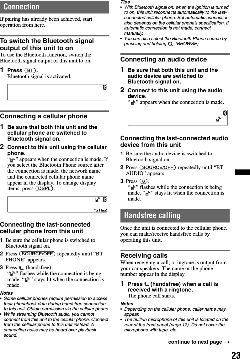 23ConnectionIf pairing has already been achieved, start operation from here.To switch the Bluetooth signal output of this unit to onTo use the Bluetooth function, switch the Bluetooth signal output of this unit to on.1Press (BT).Bluetooth signal is activated.Connecting a cellular phone1Be sure that both this unit and the cellular phone are switched to Bluetooth signal on.2Connect to this unit using the cellular phone.“ ” appears when the connection is made. If you select the Bluetooth Phone source after the connection is made, the network name and the connected cellular phone name appear in the display. To change display items, press (DSPL).Connecting the last-connected cellular phone from this unit1Be sure the cellular phone is switched to Bluetooth signal on.2Press (SOURCE/OFF) repeatedly until “BT PHONE” appears.3Press  (handsfree).“ ” flashes while the connection is being made. “ ” stays lit when the connection is made.Notes•Some cellular phones require permission to access their phonebook data during handsfree connection to this unit. Obtain permission via the cellular phone.•While streaming Bluetooth audio, you cannot connect from this unit to the cellular phone. Connect from the cellular phone to this unit instead. A connecting noise may be heard over playback sound.Tips•With Bluetooth signal on: when the ignition is turned to on, this unit reconnects automatically to the last-connected cellular phone. But automatic connection also depends on the cellular phone’s specification. If automatic connection is not made, connect manually.•You can also select the Bluetooth Phone source by pressing and holding   (BROWSE).Connecting an audio device1Be sure that both this unit and the audio device are switched to Bluetooth signal on.2Connect to this unit using the audio device.“ ” appears when the connection is made.Connecting the last-connected audio device from this unit1Be sure the audio device is switched to Bluetooth signal on.2Press (SOURCE/OFF) repeatedly until “BT AUDIO” appears.3Press (6).“ ” flashes while the connection is being made. “ ” stays lit when the connection is made.Handsfree callingOnce the unit is connected to the cellular phone, you can make/receive handsfree calls by operating this unit.Receiving callsWhen receiving a call, a ringtone is output from your car speakers. The name or the phone number appear in the display.1Press   (handsfree) when a call is received with a ringtone. The phone call starts.Notes•Depending on the cellular phone, caller name may appear.•The built-in microphone of this unit is located on the rear of the front panel (page 12). Do not cover the microphone with tape, etc.continue to next page t
