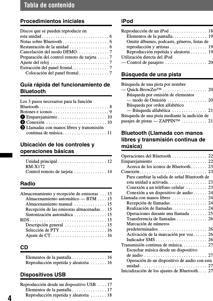 4Tabla de contenidoProcedimientos inicialesDiscos que se pueden reproducir en esta unidad. . . . . . . . . . . . . . . . . . . . . . . . . . . . . 6Notas sobre Bluetooth . . . . . . . . . . . . . . . . . . . . 6Restauración de la unidad . . . . . . . . . . . . . . . . . 6Cancelación del modo DEMO. . . . . . . . . . . . . . 7Preparación del control remoto de tarjeta . . . . . 7Ajuste del reloj  . . . . . . . . . . . . . . . . . . . . . . . . . 7Extracción del panel frontal. . . . . . . . . . . . . . . . 7Colocación del panel frontal . . . . . . . . . . . . . 7Guía rápida del funcionamiento de BluetoothLos 3 pasos necesarios para la función Bluetooth . . . . . . . . . . . . . . . . . . . . . . . . . . . . . . 8Botones e iconos . . . . . . . . . . . . . . . . . . . . . . . . 91Emparejamiento . . . . . . . . . . . . . . . . . . . . . 102Conexión  . . . . . . . . . . . . . . . . . . . . . . . . . . 103Llamadas con manos libres y transmisión continua de música. . . . . . . . . . . . . . . . . . . 11Ubicación de los controles y operaciones básicasUnidad principal . . . . . . . . . . . . . . . . . . . . . 12RM-X172 Control remoto de tarjeta  . . . . . . . . . . . . . . 14RadioAlmacenamiento y recepción de emisoras  . . . 15Almacenamiento automático — BTM . . . . 15Almacenamiento manual  . . . . . . . . . . . . . . 15Recepción de las emisoras almacenadas. . . 15Sintonización automática . . . . . . . . . . . . . . 15RDS . . . . . . . . . . . . . . . . . . . . . . . . . . . . . . . . . 15Descripción general  . . . . . . . . . . . . . . . . . . 15Selección de PTY . . . . . . . . . . . . . . . . . . . . 16Ajuste de CT . . . . . . . . . . . . . . . . . . . . . . . . 16CDElementos de la pantalla . . . . . . . . . . . . . . . 16Reproducción repetida y aleatoria  . . . . . . . 16Dispositivos USBReproducción desde un dispositivo USB  . . . . 17Elementos de la pantalla . . . . . . . . . . . . . . . 17Reproducción repetida y aleatoria  . . . . . . . 18iPodReproducción de un iPod . . . . . . . . . . . . . . . .  18Elementos de la pantalla. . . . . . . . . . . . . . .  19Omitir álbumes, podcasts, géneros, listas de reproducción y artistas . . . . . . . . . . . . . . . .  19Reproducción repetida y aleatoria . . . . . . .  19Utilización directa del iPod — Control de pasajero  . . . . . . . . . . . . . . . . . .  20Búsqueda de una pistaBúsqueda de una pista por nombre — Quick-BrowZer™ . . . . . . . . . . . . . . . . . . .  20Búsqueda por omisión de elementos — modo de Omisión  . . . . . . . . . . . . . . . . .  20Búsqueda por orden alfabético — Búsqueda alfabética  . . . . . . . . . . . . . . .  21Búsqueda de una pista mediante la audición de pasajes de pistas — ZAPPIN™ . . . . . . . . . . .  21Bluetooth (Llamada con manos libres y transmisión continua de música)Operaciones del Bluetooth . . . . . . . . . . . . . . .  22Emparejamiento . . . . . . . . . . . . . . . . . . . . . . .  22Acerca de los iconos de Bluetooth. . . . . . .  23Conexión. . . . . . . . . . . . . . . . . . . . . . . . . . . . .  23Para cambiar la salida de señal Bluetooth de esta unidad a activada. . . . . . . . . . . . . . . . .  23Conexión a un teléfono celular  . . . . . . . . .  23Conexión a un dispositivo de audio . . . . . .  24Llamada con manos libres  . . . . . . . . . . . . . . .  24Recepción de llamadas. . . . . . . . . . . . . . . .  24Realización de llamadas. . . . . . . . . . . . . . .  24Operaciones durante una llamada  . . . . . . .  25Transferencia de llamadas . . . . . . . . . . . . .  26Marcación de números predeterminados. . . . . . . . . . . . . . . . . . . . .  26Activación de la marcación por voz. . . . . .  26Indicador SMS . . . . . . . . . . . . . . . . . . . . . .  26Transmisión continua de música. . . . . . . . . . .  27Escuchar música desde un dispositivo de audio  . . . . . . . . . . . . . . . . . . . . . . . . . . .  27Operación de un dispositivo de audio con esta unidad. . . . . . . . . . . . . . . . . . . . . . . . . . . . .  27Inicialización de los ajustes de Bluetooth. . . .  27