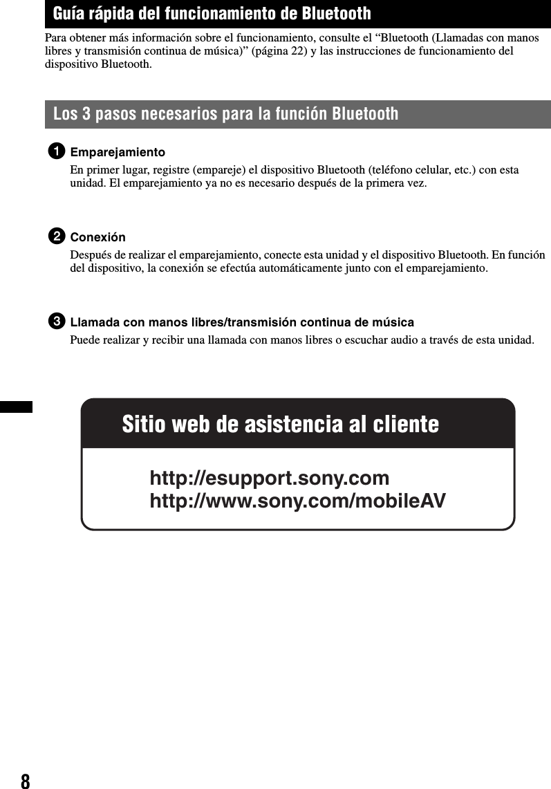 8Guía rápida del funcionamiento de BluetoothPara obtener más información sobre el funcionamiento, consulte el “Bluetooth (Llamadas con manos libres y transmisión continua de música)” (página 22) y las instrucciones de funcionamiento del dispositivo Bluetooth.Los 3 pasos necesarios para la función Bluetooth1EmparejamientoEn primer lugar, registre (empareje) el dispositivo Bluetooth (teléfono celular, etc.) con esta unidad. El emparejamiento ya no es necesario después de la primera vez.2ConexiónDespués de realizar el emparejamiento, conecte esta unidad y el dispositivo Bluetooth. En función del dispositivo, la conexión se efectúa automáticamente junto con el emparejamiento.3Llamada con manos libres/transmisión continua de músicaPuede realizar y recibir una llamada con manos libres o escuchar audio a través de esta unidad.Sitio web de asistencia al clientehttp://esupport.sony.comhttp://www.sony.com/mobileAV