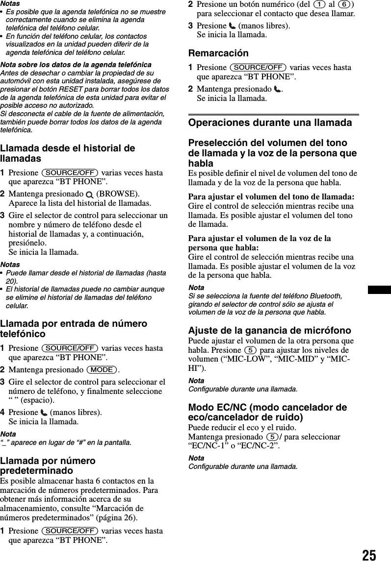 25Notas•Es posible que la agenda telefónica no se muestre correctamente cuando se elimina la agenda telefónica del teléfono celular.•En función del teléfono celular, los contactos visualizados en la unidad pueden diferir de la agenda telefónica del teléfono celular.Nota sobre los datos de la agenda telefónicaAntes de desechar o cambiar la propiedad de su automóvil con esta unidad instalada, asegúrese de presionar el botón RESET para borrar todos los datos de la agenda telefónica de esta unidad para evitar el posible acceso no autorizado.Si desconecta el cable de la fuente de alimentación, también puede borrar todos los datos de la agenda telefónica.Llamada desde el historial de llamadas1Presione (SOURCE/OFF) varias veces hasta que aparezca “BT PHONE”.2Mantenga presionado   (BROWSE).Aparece la lista del historial de llamadas.3Gire el selector de control para seleccionar un nombre y número de teléfono desde el historial de llamadas y, a continuación, presiónelo.Se inicia la llamada.Notas•Puede llamar desde el historial de llamadas (hasta 20).•El historial de llamadas puede no cambiar aunque se elimine el historial de llamadas del teléfono celular.Llamada por entrada de número telefónico1Presione (SOURCE/OFF) varias veces hasta que aparezca “BT PHONE”.2Mantenga presionado (MODE).3Gire el selector de control para seleccionar el número de teléfono, y finalmente seleccione “ ” (espacio).4Presione  (manos libres).Se inicia la llamada.Nota“_” aparece en lugar de “#” en la pantalla.Llamada por número predeterminadoEs posible almacenar hasta 6 contactos en la marcación de números predeterminados. Para obtener más información acerca de su almacenamiento, consulte “Marcación de números predeterminados” (página 26).1Presione (SOURCE/OFF) varias veces hasta que aparezca “BT PHONE”.2Presione un botón numérico (del (1) al (6)) para seleccionar el contacto que desea llamar.3Presione   (manos libres).Se inicia la llamada.Remarcación1Presione (SOURCE/OFF) varias veces hasta que aparezca “BT PHONE”.2Mantenga presionado  .Se inicia la llamada.Operaciones durante una llamadaPreselección del volumen del tono de llamada y la voz de la persona que hablaEs posible definir el nivel de volumen del tono de llamada y de la voz de la persona que habla.Para ajustar el volumen del tono de llamada:Gire el control de selección mientras recibe una llamada. Es posible ajustar el volumen del tono de llamada.Para ajustar el volumen de la voz de la persona que habla:Gire el control de selección mientras recibe una llamada. Es posible ajustar el volumen de la voz de la persona que habla.NotaSi se selecciona la fuente del teléfono Bluetooth, girando el selector de control sólo se ajusta el volumen de la voz de la persona que habla.Ajuste de la ganancia de micrófonoPuede ajustar el volumen de la otra persona que habla. Presione (5) para ajustar los niveles de volumen (“MIC-LOW”, “MIC-MID” y “MIC-HI”).NotaConfigurable durante una llamada.Modo EC/NC (modo cancelador de eco/cancelador de ruido)Puede reducir el eco y el ruido.Mantenga presionado (5)/ para seleccionar “EC/NC-1” o “EC/NC-2”.NotaConfigurable durante una llamada.