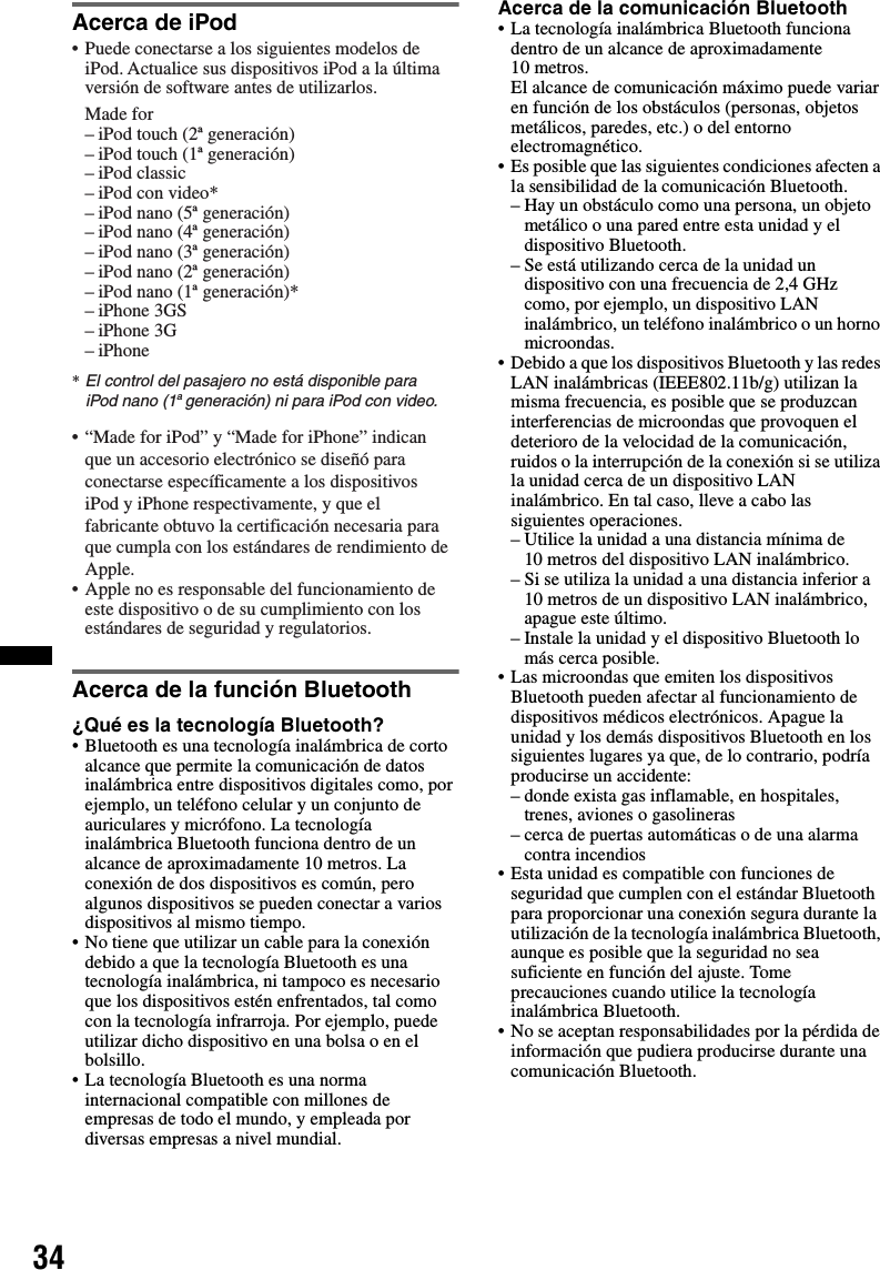 34Acerca de iPodAcerca de la función Bluetooth¿Qué es la tecnología Bluetooth?• Bluetooth es una tecnología inalámbrica de corto alcance que permite la comunicación de datos inalámbrica entre dispositivos digitales como, por ejemplo, un teléfono celular y un conjunto de auriculares y micrófono. La tecnología inalámbrica Bluetooth funciona dentro de un alcance de aproximadamente 10 metros. La conexión de dos dispositivos es común, pero algunos dispositivos se pueden conectar a varios dispositivos al mismo tiempo.• No tiene que utilizar un cable para la conexión debido a que la tecnología Bluetooth es una tecnología inalámbrica, ni tampoco es necesario que los dispositivos estén enfrentados, tal como con la tecnología infrarroja. Por ejemplo, puede utilizar dicho dispositivo en una bolsa o en el bolsillo.• La tecnología Bluetooth es una norma internacional compatible con millones de empresas de todo el mundo, y empleada por diversas empresas a nivel mundial.Acerca de la comunicación Bluetooth• La tecnología inalámbrica Bluetooth funciona dentro de un alcance de aproximadamente 10 metros. El alcance de comunicación máximo puede variar en función de los obstáculos (personas, objetos metálicos, paredes, etc.) o del entorno electromagnético.• Es posible que las siguientes condiciones afecten a la sensibilidad de la comunicación Bluetooth.– Hay un obstáculo como una persona, un objeto metálico o una pared entre esta unidad y el dispositivo Bluetooth.– Se está utilizando cerca de la unidad un dispositivo con una frecuencia de 2,4 GHz como, por ejemplo, un dispositivo LAN inalámbrico, un teléfono inalámbrico o un horno microondas.• Debido a que los dispositivos Bluetooth y las redes LAN inalámbricas (IEEE802.11b/g) utilizan la misma frecuencia, es posible que se produzcan interferencias de microondas que provoquen el deterioro de la velocidad de la comunicación, ruidos o la interrupción de la conexión si se utiliza la unidad cerca de un dispositivo LAN inalámbrico. En tal caso, lleve a cabo las siguientes operaciones.– Utilice la unidad a una distancia mínima de 10 metros del dispositivo LAN inalámbrico.– Si se utiliza la unidad a una distancia inferior a 10 metros de un dispositivo LAN inalámbrico, apague este último.– Instale la unidad y el dispositivo Bluetooth lo más cerca posible.• Las microondas que emiten los dispositivos Bluetooth pueden afectar al funcionamiento de dispositivos médicos electrónicos. Apague la unidad y los demás dispositivos Bluetooth en los siguientes lugares ya que, de lo contrario, podría producirse un accidente:– donde exista gas inflamable, en hospitales, trenes, aviones o gasolineras– cerca de puertas automáticas o de una alarma contra incendios• Esta unidad es compatible con funciones de seguridad que cumplen con el estándar Bluetooth para proporcionar una conexión segura durante la utilización de la tecnología inalámbrica Bluetooth, aunque es posible que la seguridad no sea suficiente en función del ajuste. Tome precauciones cuando utilice la tecnología inalámbrica Bluetooth.• No se aceptan responsabilidades por la pérdida de información que pudiera producirse durante una comunicación Bluetooth.• Puede conectarse a los siguientes modelos de iPod. Actualice sus dispositivos iPod a la última versión de software antes de utilizarlos.Made for– iPod touch (2ª generación)– iPod touch (1ª generación)– iPod classic– iPod con video*– iPod nano (5ª generación)– iPod nano (4ª generación)– iPod nano (3ª generación)– iPod nano (2ª generación)– iPod nano (1ª generación)*– iPhone 3GS– iPhone 3G– iPhone* El control del pasajero no está disponible para  iPod nano (1a generación) ni para iPod con video.• “Made for iPod” y “Made for iPhone” indican que un accesorio electrónico se diseñó para conectarse específicamente a los dispositivos iPod y iPhone respectivamente, y que el fabricante obtuvo la certificación necesaria para que cumpla con los estándares de rendimiento de Apple.• Apple no es responsable del funcionamiento de este dispositivo o de su cumplimiento con los estándares de seguridad y regulatorios.