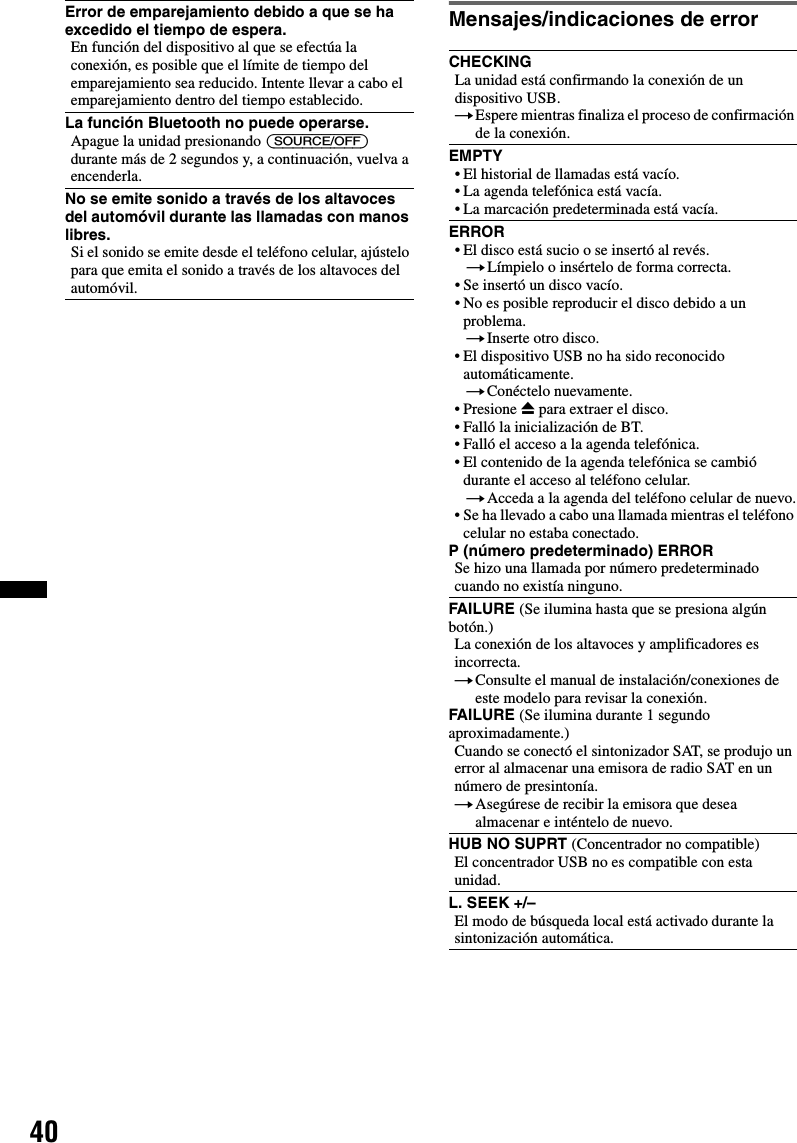 40Mensajes/indicaciones de errorError de emparejamiento debido a que se ha excedido el tiempo de espera.En función del dispositivo al que se efectúa la conexión, es posible que el límite de tiempo del emparejamiento sea reducido. Intente llevar a cabo el emparejamiento dentro del tiempo establecido.La función Bluetooth no puede operarse.Apague la unidad presionando (SOURCE/OFF) durante más de 2 segundos y, a continuación, vuelva a encenderla.No se emite sonido a través de los altavoces del automóvil durante las llamadas con manos libres.Si el sonido se emite desde el teléfono celular, ajústelo para que emita el sonido a través de los altavoces del automóvil.CHECKINGLa unidad está confirmando la conexión de un dispositivo USB.tEspere mientras finaliza el proceso de confirmación de la conexión.EMPTY• El historial de llamadas está vacío.• La agenda telefónica está vacía.• La marcación predeterminada está vacía.ERROR• El disco está sucio o se insertó al revés.tLímpielo o insértelo de forma correcta.• Se insertó un disco vacío.• No es posible reproducir el disco debido a un problema.tInserte otro disco.• El dispositivo USB no ha sido reconocido automáticamente.tConéctelo nuevamente.• Presione Z para extraer el disco.• Falló la inicialización de BT.• Falló el acceso a la agenda telefónica.• El contenido de la agenda telefónica se cambió durante el acceso al teléfono celular.tAcceda a la agenda del teléfono celular de nuevo.• Se ha llevado a cabo una llamada mientras el teléfono celular no estaba conectado.P (número predeterminado) ERROR Se hizo una llamada por número predeterminado cuando no existía ninguno.FAILURE (Se ilumina hasta que se presiona algún botón.)La conexión de los altavoces y amplificadores es incorrecta.tConsulte el manual de instalación/conexiones de este modelo para revisar la conexión.FAILURE (Se ilumina durante 1 segundo aproximadamente.)Cuando se conectó el sintonizador SAT, se produjo un error al almacenar una emisora de radio SAT en un número de presintonía.tAsegúrese de recibir la emisora que desea almacenar e inténtelo de nuevo.HUB NO SUPRT (Concentrador no compatible)El concentrador USB no es compatible con esta unidad.L. SEEK +/–El modo de búsqueda local está activado durante la sintonización automática.