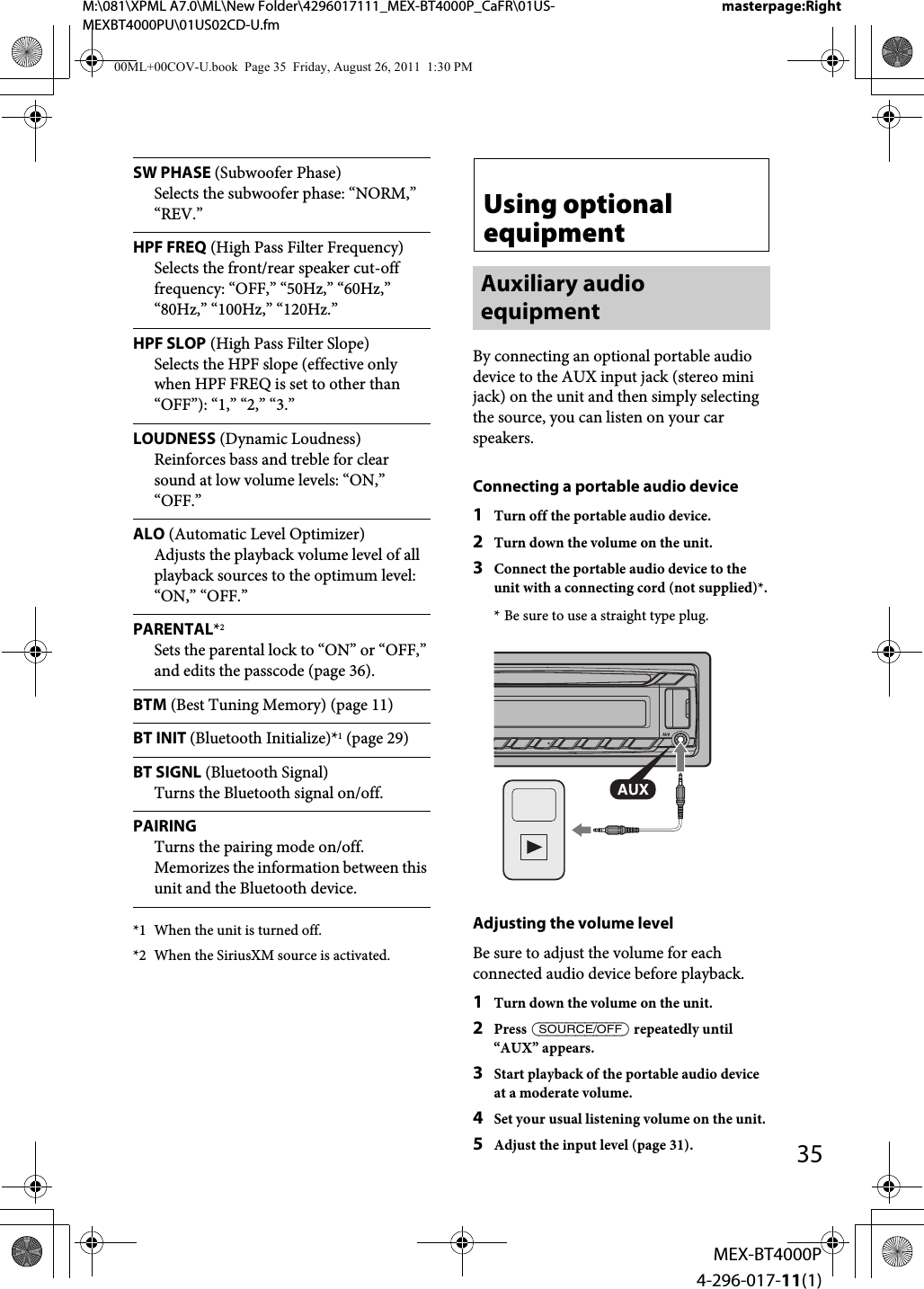 M:\081\XPML A7.0\ML\New Folder\4296017111_MEX-BT4000P_CaFR\01US-MEXBT4000PU\01US02CD-U.fmmasterpage:Right35MEX-BT4000P4-296-017-11(1)*1 When the unit is turned off.*2 When the SiriusXM source is activated.Using optional equipmentAuxiliary audio equipmentBy connecting an optional portable audio device to the AUX input jack (stereo mini jack) on the unit and then simply selecting the source, you can listen on your car speakers.Connecting a portable audio device1Turn off the portable audio device.2Turn down the volume on the unit.3Connect the portable audio device to the unit with a connecting cord (not supplied)*.* Be sure to use a straight type plug.Adjusting the volume levelBe sure to adjust the volume for each connected audio device before playback.1Turn down the volume on the unit.2Press  repeatedly until “AUX” appears.3Start playback of the portable audio device at a moderate volume.4Set your usual listening volume on the unit.5Adjust the input level (page 31).SW PHASE (Subwoofer Phase)Selects the subwoofer phase: “NORM,” “REV.”HPF FREQ (High Pass Filter Frequency)Selects the front/rear speaker cut-off frequency: “OFF,” “50Hz,” “60Hz,” “80Hz,” “100Hz,” “120Hz.”HPF SLOP (High Pass Filter Slope)Selects the HPF slope (effective only when HPF FREQ is set to other than “OFF”): “1,” “2,” “3.”LOUDNESS (Dynamic Loudness)Reinforces bass and treble for clear sound at low volume levels: “ON,” “OFF.”ALO (Automatic Level Optimizer)Adjusts the playback volume level of all playback sources to the optimum level: “ON,” “OFF.”PARENTAL*2Sets the parental lock to “ON” or “OFF,” and edits the passcode (page 36).BTM (Best Tuning Memory) (page 11)BT INIT (Bluetooth Initialize)*1 (page 29)BT SIGNL (Bluetooth Signal)Turns the Bluetooth signal on/off.PAIRINGTurns the pairing mode on/off. Memorizes the information between this unit and the Bluetooth device.00ML+00COV-U.book  Page 35  Friday, August 26, 2011  1:30 PM