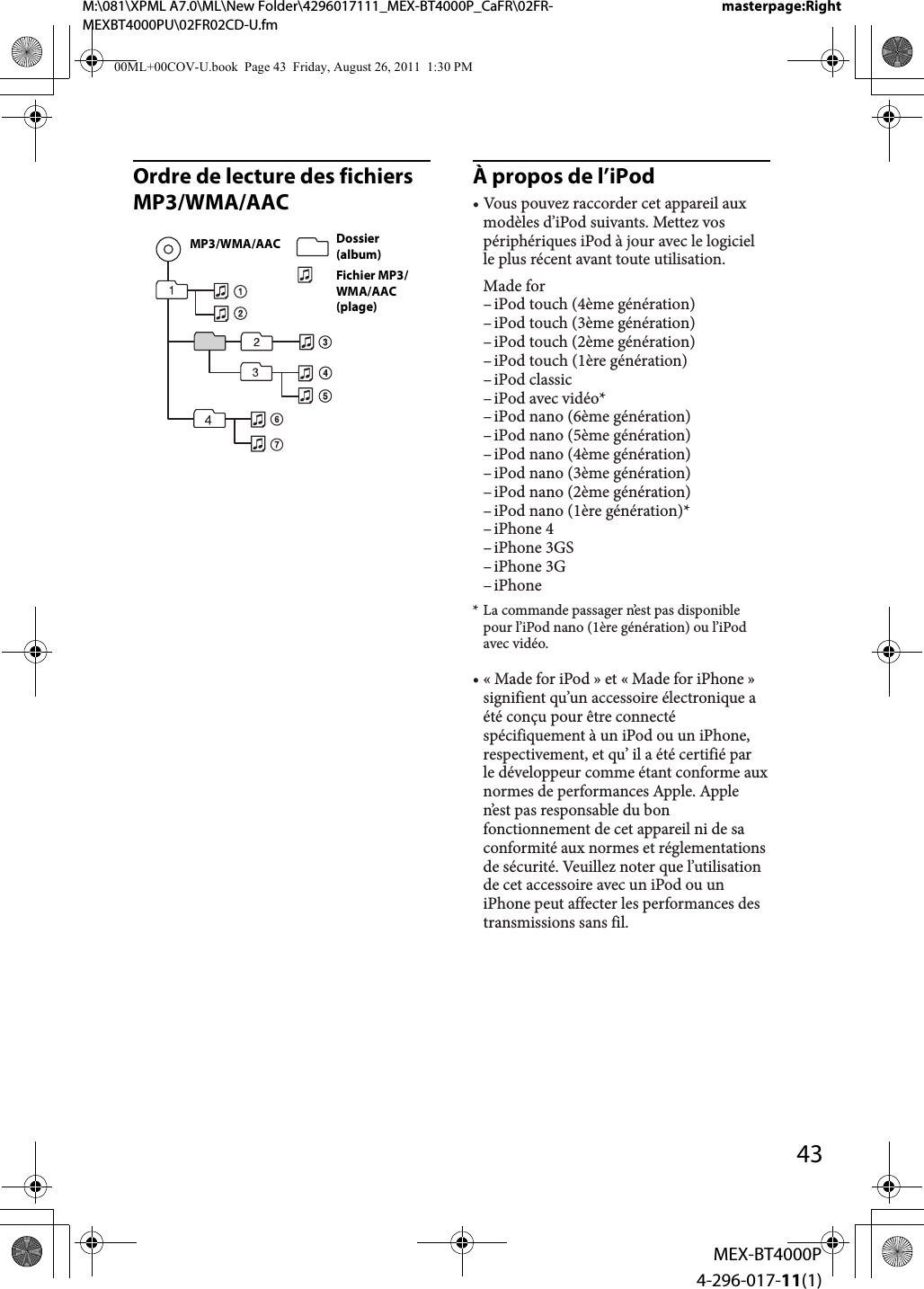 M:\081\XPML A7.0\ML\New Folder\4296017111_MEX-BT4000P_CaFR\02FR-MEXBT4000PU\02FR02CD-U.fmmasterpage:Right43MEX-BT4000P4-296-017-11(1)Ordre de lecture des fichiers MP3/WMA/AACÀ propos de l’iPodDossier (album)Fichier MP3/WMA/AAC (plage)MP3/WMA/AAC• Vous pouvez raccorder cet appareil aux modèles d’iPod suivants. Mettez vos périphériques iPod à jour avec le logiciel le plus récent avant toute utilisation.Made for– iPod touch (4ème génération)– iPod touch (3ème génération)– iPod touch (2ème génération)– iPod touch (1ère génération)– iPod  classic– iPod  avec  vidéo*– iPod nano (6ème génération)– iPod nano (5ème génération)– iPod nano (4ème génération)– iPod nano (3ème génération)– iPod nano (2ème génération)– iPod nano (1ère génération)*– iPhone  4– iPhone  3GS– iPhone  3G– iPhone* La commande passager n’est pas disponible pour l’iPod nano (1ère génération) ou l’iPod avec vidéo.• « Made for iPod » et « Made for iPhone » signifient qu’un accessoire électronique a été conçu pour être connecté spécifiquement à un iPod ou un iPhone, respectivement, et qu’ il a été certifié par  le développeur comme étant conforme aux normes de performances Apple. Apple n’est pas responsable du bon fonctionnement de cet appareil ni de sa conformité aux normes et réglementations de sécurité. Veuillez noter que l’utilisation de cet accessoire avec un iPod ou un iPhone peut affecter les performances des transmissions sans fil.00ML+00COV-U.book  Page 43  Friday, August 26, 2011  1:30 PM