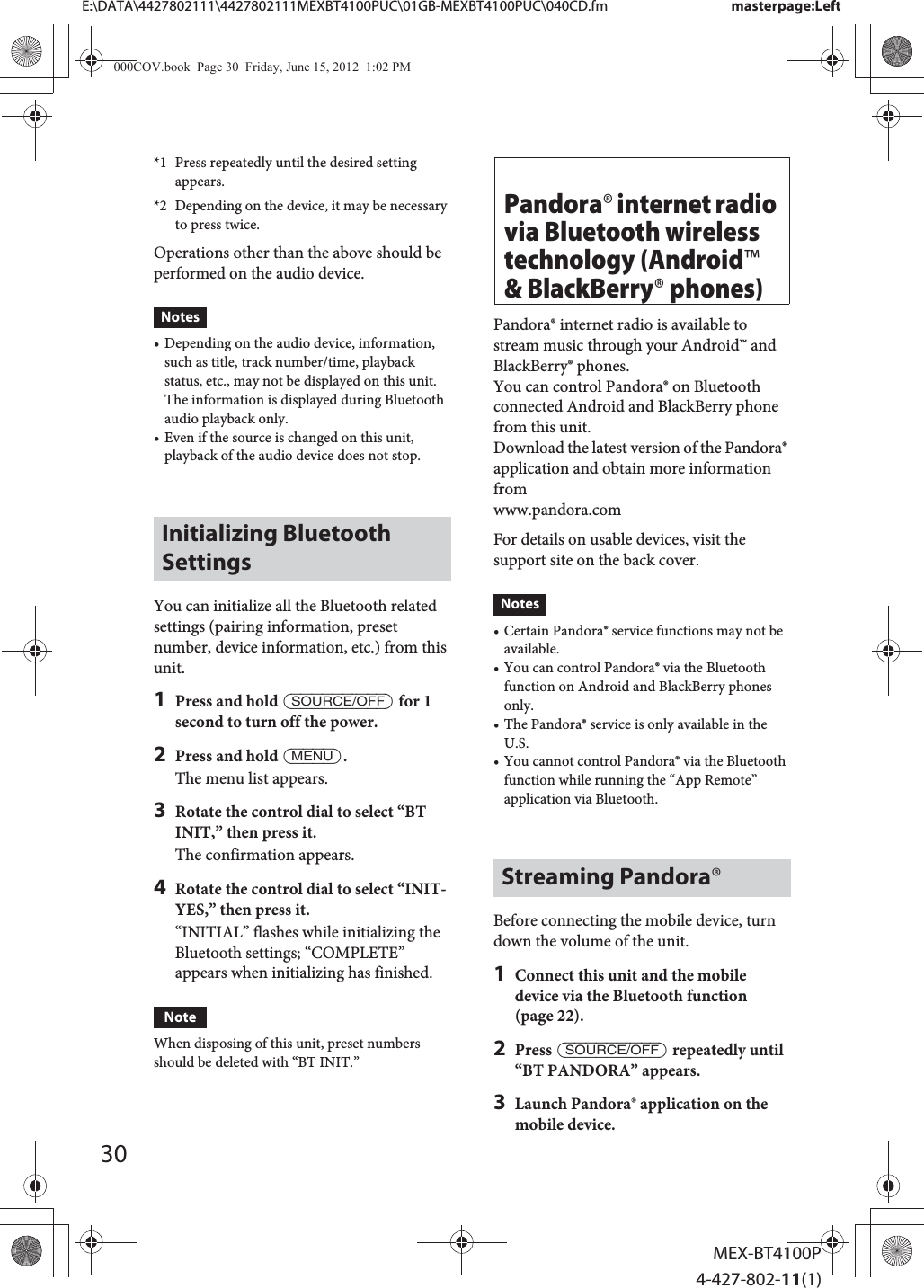 30MEX-BT4100P4-427-802-11(1)E:\DATA\4427802111\4427802111MEXBT4100PUC\01GB-MEXBT4100PUC\040CD.fm masterpage:Left*1 Press repeatedly until the desired setting appears.*2 Depending on the device, it may be necessary to press twice.Operations other than the above should be performed on the audio device.Notes• Depending on the audio device, information, such as title, track number/time, playback status, etc., may not be displayed on this unit. The information is displayed during Bluetooth audio playback only.• Even if the source is changed on this unit, playback of the audio device does not stop.Initializing Bluetooth SettingsYou can initialize all the Bluetooth related settings (pairing information, preset number, device information, etc.) from this unit.1Press and hold ůƙƕƛƘƉƋŶƕƌƌŰ for 1 second to turn off the power.2Press and hold ůƓƋƔƛŰ.The menu list appears.3Rotate the control dial to select “BT INIT,” then press it.The confirmation appears.4Rotate the control dial to select “INIT-YES,” then press it.“INITIAL” flashes while initializing the Bluetooth settings; “COMPLETE” appears when initializing has finished.NoteWhen disposing of this unit, preset numbers should be deleted with “BT INIT.”Pandora® internet radio via Bluetooth wireless technology (Android™ &amp; BlackBerry® phones)Pandora® internet radio is available to stream music through your Android™ and BlackBerry® phones.You can control Pandora® on Bluetooth connected Android and BlackBerry phone from this unit.Download the latest version of the Pandora® application and obtain more information fromwww.pandora.comFor details on usable devices, visit the support site on the back cover.Notes• Certain Pandora® service functions may not be available.• You can control Pandora® via the Bluetooth function on Android and BlackBerry phones only.• The Pandora® service is only available in the U.S.• You cannot control Pandora® via the Bluetooth function while running the “App Remote” application via Bluetooth.Streaming Pandora®Before connecting the mobile device, turn down the volume of the unit.1Connect this unit and the mobile device via the Bluetooth function (page 22).2Press ůƙƕƛƘƉƋŶƕƌƌŰ repeatedly until “BT PANDORA” appears.3Launch Pandora® application on the mobile device.000COV.book  Page 30  Friday, June 15, 2012  1:02 PM