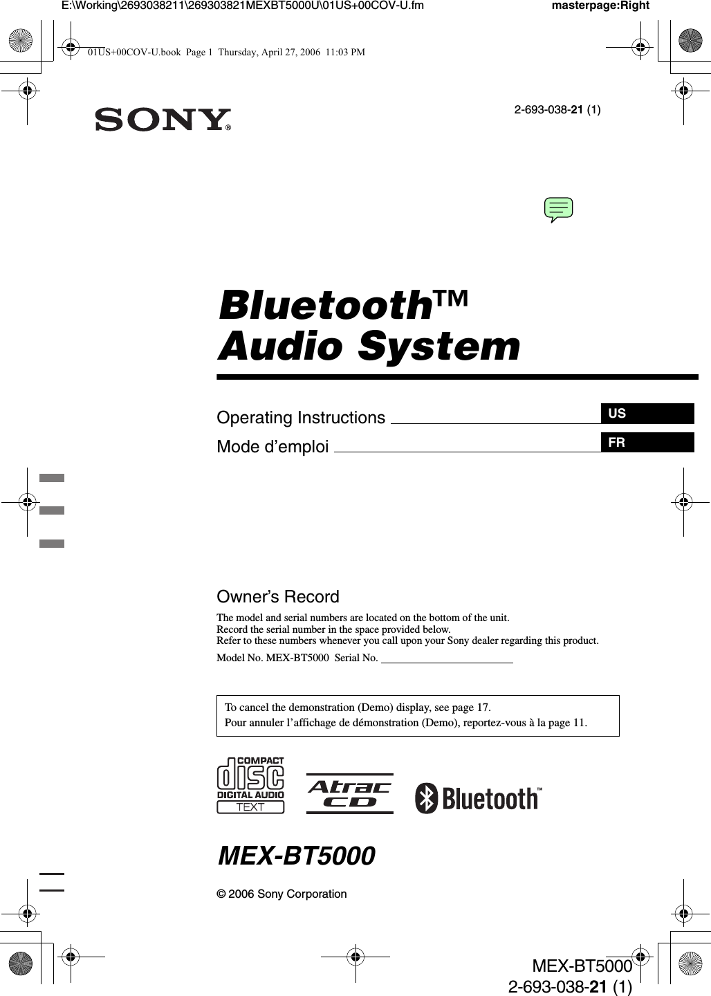 Operating Instructions Mode d’emploi masterpage:Right2-693-038-21 (1)E:\Working\2693038211\269303821MEXBT5000U\01US+00COV-U.fmUSFRMEX-BT50002-693-038-21 (1)© 2006 Sony CorporationOwner’s RecordThe model and serial numbers are located on the bottom of the unit.Record the serial number in the space provided below.Refer to these numbers whenever you call upon your Sony dealer regarding this product.Model No. MEX-BT5000  Serial No.                                                  MEX-BT5000To cancel the demonstration (Demo) display, see page 17.Pour annuler l’affichage de démonstration (Demo), reportez-vous à la page 11.Bluetooth™Audio System01US+00COV-U.book  Page 1  Thursday, April 27, 2006  11:03 PM