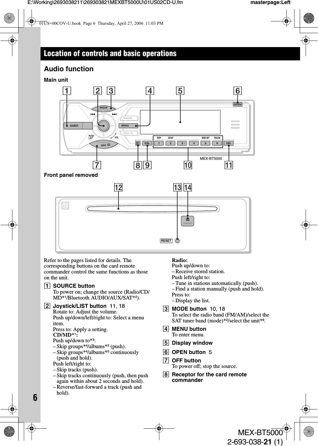 6MEX-BT50002-693-038-21 (1)E:\Working\2693038211\269303821MEXBT5000U\01US02CD-U.fm masterpage:LeftLocation of controls and basic operationsAudio functionMain unitFront panel removedRefer to the pages listed for details. The corresponding buttons on the card remote commander control the same functions as those on the unit.ASOURCE buttonTo power on; change the source (Radio/CD/MD*1/Bluetooth AUDIO/AUX/SAT*2).BJoystick/LIST button  11, 18Rotate to: Adjust the volume.Push up/down/left/right to: Select a menu item.Press to: Apply a setting.CD/MD*1:Push up/down to*3:– Skip groups*4/albums*5 (push).– Skip groups*4/albums*5 continuously (push and hold).Push left/right to:– Skip tracks (push).– Skip tracks continuously (push, then push again within about 2 seconds and hold).– Reverse/fast-forward a track (push and hold).Radio:Push up/down to:– Receive stored station.Push left/right to:– Tune in stations automatically (push).– Find a station manually (push and hold).Press to:– Display the list.CMODE button  10, 18To select the radio band (FM/AM)/select the SAT tuner band (mode)*2/select the unit*6.DMENU buttonTo enter menu.EDisplay windowFOPEN button  5GOFF buttonTo power off; stop the source.HReceptor for the card remote commanderMEX-BT5000179 qa0835624RESETqfqdqs01US+00COV-U.book  Page 6  Thursday, April 27, 2006  11:03 PM