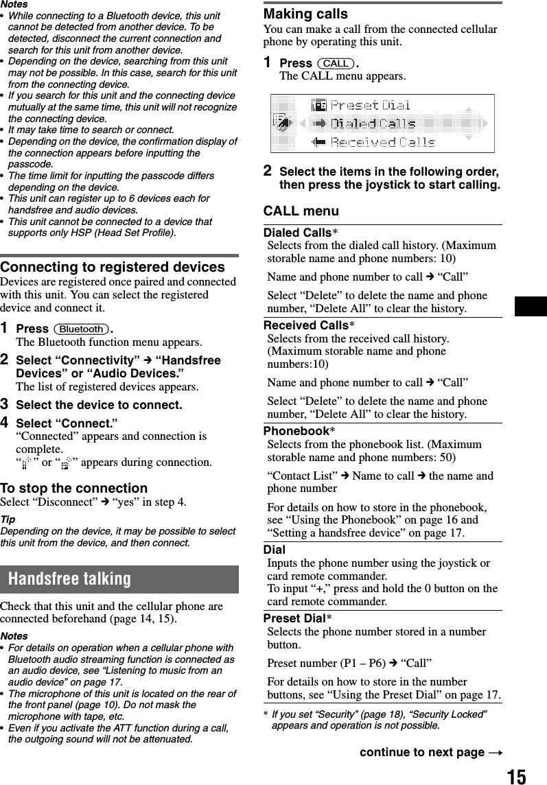 15Notes•While connecting to a Bluetooth device, this unit cannot be detected from another device. To be detected, disconnect the current connection and search for this unit from another device.•Depending on the device, searching from this unit may not be possible. In this case, search for this unit from the connecting device.•If you search for this unit and the connecting device mutually at the same time, this unit will not recognize the connecting device.•It may take time to search or connect.•Depending on the device, the confirmation display of the connection appears before inputting the passcode.•The time limit for inputting the passcode differs depending on the device.•This unit can register up to 6 devices each for handsfree and audio devices.•This unit cannot be connected to a device that supports only HSP (Head Set Profile).Connecting to registered devicesDevices are registered once paired and connected with this unit. You can select the registered device and connect it.1Press (Bluetooth).The Bluetooth function menu appears.2Select “Connectivity” c “Handsfree Devices” or “Audio Devices.”The list of registered devices appears.3Select the device to connect.4Select “Connect.”“Connected” appears and connection is complete.“ ” or “ ” appears during connection.To stop the connectionSelect “Disconnect” c “yes” in step 4.TipDepending on the device, it may be possible to select this unit from the device, and then connect.Handsfree talkingCheck that this unit and the cellular phone are connected beforehand (page 14, 15).Notes•For details on operation when a cellular phone with Bluetooth audio streaming function is connected as an audio device, see “Listening to music from an audio device” on page 17.•The microphone of this unit is located on the rear of the front panel (page 10). Do not mask the microphone with tape, etc.•Even if you activate the ATT function during a call, the outgoing sound will not be attenuated.Making callsYou can make a call from the connected cellular phone by operating this unit.1Press (CALL).The CALL menu appears.2Select the items in the following order, then press the joystick to start calling.CALL menu*If you set “Security” (page 18), “Security Locked” appears and operation is not possible.Dialed Calls*Selects from the dialed call history. (Maximum storable name and phone numbers: 10)Name and phone number to call c “Call”Select “Delete” to delete the name and phone number, “Delete All” to clear the history. Received Calls*Selects from the received call history. (Maximum storable name and phone numbers:10)Name and phone number to call c “Call”Select “Delete” to delete the name and phone number, “Delete All” to clear the history. Phonebook*Selects from the phonebook list. (Maximum storable name and phone numbers: 50)“Contact List” c Name to call c the name and phone numberFor details on how to store in the phonebook, see “Using the Phonebook” on page 16 and “Setting a handsfree device” on page 17.DialInputs the phone number using the joystick or card remote commander.To input “+,” press and hold the 0 button on the card remote commander.Preset Dial*Selects the phone number stored in a number button.Preset number (P1 – P6) c “Call”For details on how to store in the number buttons, see “Using the Preset Dial” on page 17.continue to next page t