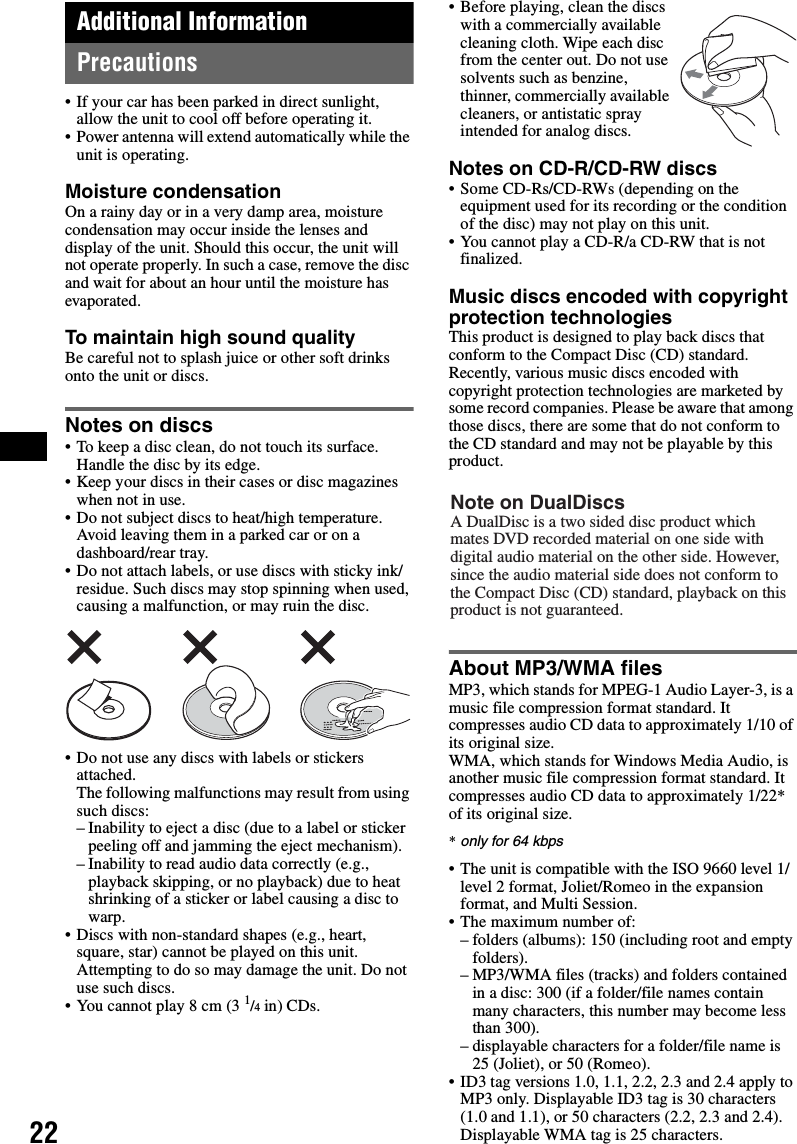 22Additional InformationPrecautions• If your car has been parked in direct sunlight, allow the unit to cool off before operating it.• Power antenna will extend automatically while the unit is operating.Moisture condensationOn a rainy day or in a very damp area, moisture condensation may occur inside the lenses and display of the unit. Should this occur, the unit will not operate properly. In such a case, remove the disc and wait for about an hour until the moisture has evaporated.To maintain high sound qualityBe careful not to splash juice or other soft drinks onto the unit or discs.Notes on discs• To keep a disc clean, do not touch its surface. Handle the disc by its edge.• Keep your discs in their cases or disc magazines when not in use.• Do not subject discs to heat/high temperature. Avoid leaving them in a parked car or on a dashboard/rear tray.• Do not attach labels, or use discs with sticky ink/residue. Such discs may stop spinning when used, causing a malfunction, or may ruin the disc.• Do not use any discs with labels or stickers attached.The following malfunctions may result from using such discs:– Inability to eject a disc (due to a label or sticker peeling off and jamming the eject mechanism).– Inability to read audio data correctly (e.g., playback skipping, or no playback) due to heat shrinking of a sticker or label causing a disc to warp.• Discs with non-standard shapes (e.g., heart, square, star) cannot be played on this unit. Attempting to do so may damage the unit. Do not use such discs.• You cannot play 8 cm (3 1/4 in) CDs.• Before playing, clean the discs with a commercially available cleaning cloth. Wipe each disc from the center out. Do not use solvents such as benzine, thinner, commercially available cleaners, or antistatic spray intended for analog discs.Notes on CD-R/CD-RW discs• Some CD-Rs/CD-RWs (depending on the equipment used for its recording or the condition of the disc) may not play on this unit.• You cannot play a CD-R/a CD-RW that is not finalized.Music discs encoded with copyright protection technologiesThis product is designed to play back discs that conform to the Compact Disc (CD) standard.Recently, various music discs encoded with copyright protection technologies are marketed by some record companies. Please be aware that among those discs, there are some that do not conform to the CD standard and may not be playable by this product.About MP3/WMA filesMP3, which stands for MPEG-1 Audio Layer-3, is a music file compression format standard. It compresses audio CD data to approximately 1/10 of its original size.WMA, which stands for Windows Media Audio, is another music file compression format standard. It compresses audio CD data to approximately 1/22* of its original size.*only for 64 kbps• The unit is compatible with the ISO 9660 level 1/level 2 format, Joliet/Romeo in the expansion format, and Multi Session.• The maximum number of:– folders (albums): 150 (including root and empty folders).– MP3/WMA files (tracks) and folders contained in a disc: 300 (if a folder/file names contain many characters, this number may become less than 300).– displayable characters for a folder/file name is 25 (Joliet), or 50 (Romeo).• ID3 tag versions 1.0, 1.1, 2.2, 2.3 and 2.4 apply to MP3 only. Displayable ID3 tag is 30 characters (1.0 and 1.1), or 50 characters (2.2, 2.3 and 2.4). Displayable WMA tag is 25 characters.Note on DualDiscsA DualDisc is a two sided disc product which mates DVD recorded material on one side with digital audio material on the other side. However, since the audio material side does not conform to the Compact Disc (CD) standard, playback on this product is not guaranteed.