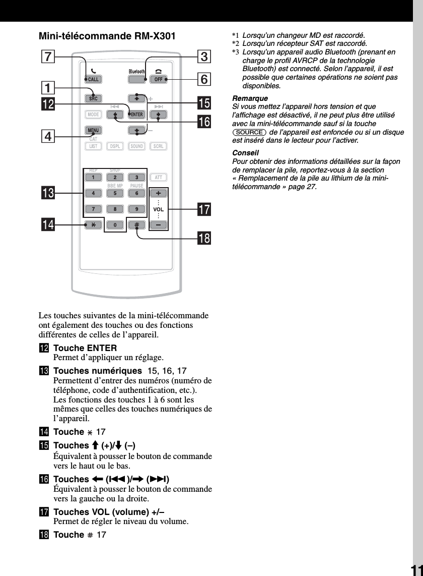 11Mini-télécommande RM-X301Les touches suivantes de la mini-télécommande ont également des touches ou des fonctions différentes de celles de l’appareil.qs Touche ENTERPermet d’appliquer un réglage.qd Touches numériques  15, 16, 17Permettent d’entrer des numéros (numéro de téléphone, code d’authentification, etc.).Les fonctions des touches 1 à 6 sont les mêmes que celles des touches numériques de l’appareil.qf Touche   17qg Touches M (+)/m (–)Équivalent à pousser le bouton de commande vers le haut ou le bas.qh Touches &lt; (.)/, (&gt;)Équivalent à pousser le bouton de commande vers la gauche ou la droite.qj Touches VOL (volume) +/–Permet de régler le niveau du volume.qk Touche   17*1 Lorsqu’un changeur MD est raccordé.*2 Lorsqu’un récepteur SAT est raccordé.*3 Lorsqu’un appareil audio Bluetooth (prenant en charge le profil AVRCP de la technologie Bluetooth) est connecté. Selon l’appareil, il est possible que certaines opérations ne soient pas disponibles.RemarqueSi vous mettez l’appareil hors tension et que l’affichage est désactivé, il ne peut plus être utilisé avec la mini-télécommande sauf si la touche (SOURCE) de l’appareil est enfoncée ou si un disque est inséré dans le lecteur pour l’activer.ConseilPour obtenir des informations détaillées sur la façon de remplacer la pile, reportez-vous à la section « Remplacement de la pile au lithium de la mini-télécommande » page 27.736qhqgqjqk1qs4qdqf