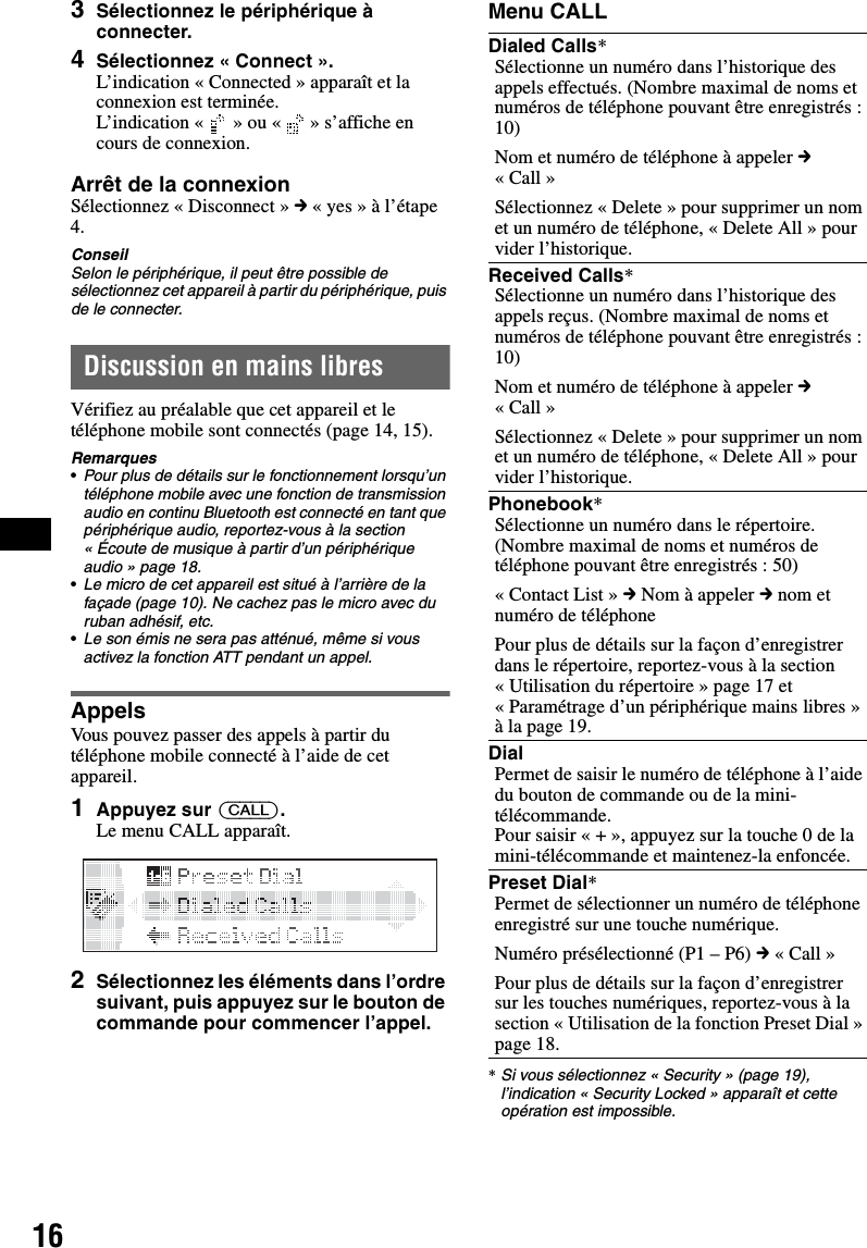 163Sélectionnez le périphérique à connecter.4Sélectionnez « Connect ».L’indication « Connected » apparaît et la connexion est terminée.L’indication «   » ou «   » s’affiche en cours de connexion.Arrêt de la connexionSélectionnez « Disconnect » c « yes » à l’étape 4.ConseilSelon le périphérique, il peut être possible de sélectionnez cet appareil à partir du périphérique, puis de le connecter.Discussion en mains libresVérifiez au préalable que cet appareil et le téléphone mobile sont connectés (page 14, 15).Remarques•Pour plus de détails sur le fonctionnement lorsqu’un téléphone mobile avec une fonction de transmission audio en continu Bluetooth est connecté en tant que périphérique audio, reportez-vous à la section « Écoute de musique à partir d’un périphérique audio » page 18.•Le micro de cet appareil est situé à l’arrière de la façade (page 10). Ne cachez pas le micro avec du ruban adhésif, etc.•Le son émis ne sera pas atténué, même si vous activez la fonction ATT pendant un appel.AppelsVous pouvez passer des appels à partir du téléphone mobile connecté à l’aide de cet appareil.1Appuyez sur (CALL).Le menu CALL apparaît.2Sélectionnez les éléments dans l’ordre suivant, puis appuyez sur le bouton de commande pour commencer l’appel.Menu CALL*Si vous sélectionnez « Security » (page 19), l’indication « Security Locked » apparaît et cette opération est impossible.Dialed Calls*Sélectionne un numéro dans l’historique des appels effectués. (Nombre maximal de noms et numéros de téléphone pouvant être enregistrés : 10)Nom et numéro de téléphone à appeler c «Call»Sélectionnez « Delete » pour supprimer un nom et un numéro de téléphone, « Delete All » pour vider l’historique. Received Calls*Sélectionne un numéro dans l’historique des appels reçus. (Nombre maximal de noms et numéros de téléphone pouvant être enregistrés : 10)Nom et numéro de téléphone à appeler c «Call»Sélectionnez « Delete » pour supprimer un nom et un numéro de téléphone, « Delete All » pour vider l’historique. Phonebook*Sélectionne un numéro dans le répertoire. (Nombre maximal de noms et numéros de téléphone pouvant être enregistrés : 50)« Contact List » c Nom à appeler c nom et numéro de téléphonePour plus de détails sur la façon d’enregistrer dans le répertoire, reportez-vous à la section « Utilisation du répertoire » page 17 et « Paramétrage d’un périphérique mains libres » à la page 19.DialPermet de saisir le numéro de téléphone à l’aide du bouton de commande ou de la mini-télécommande.Pour saisir « + », appuyez sur la touche 0 de la mini-télécommande et maintenez-la enfoncée.Preset Dial*Permet de sélectionner un numéro de téléphone enregistré sur une touche numérique.Numéro présélectionné (P1 – P6) c « Call »Pour plus de détails sur la façon d’enregistrer sur les touches numériques, reportez-vous à la section « Utilisation de la fonction Preset Dial » page 18.