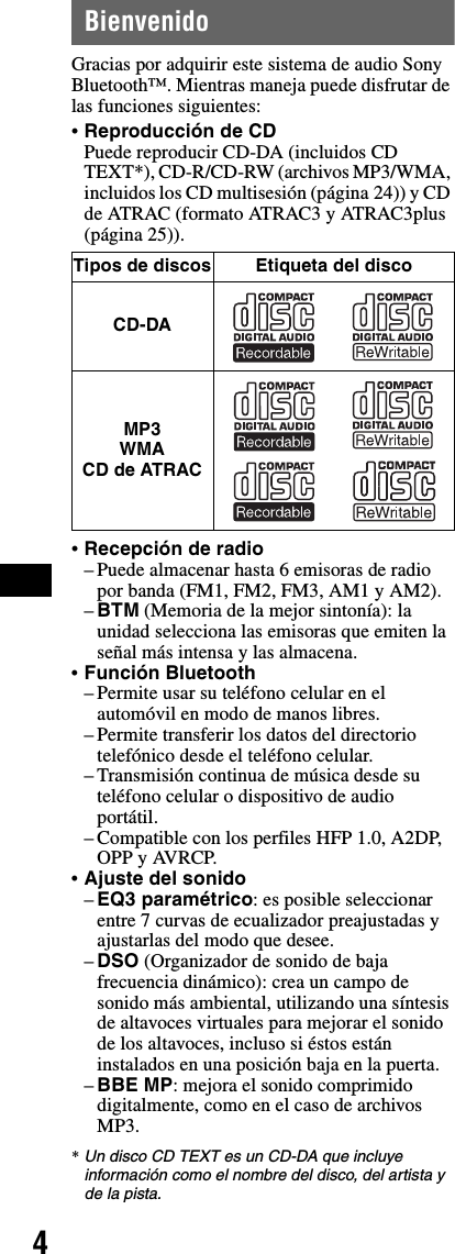 4BienvenidoGracias por adquirir este sistema de audio Sony Bluetooth™. Mientras maneja puede disfrutar de las funciones siguientes:•Reproducción de CDPuede reproducir CD-DA (incluidos CD TEXT*), CD-R/CD-RW (archivos MP3/WMA, incluidos los CD multisesión (página 24)) y CD de ATRAC (formato ATRAC3 y ATRAC3plus (página 25)).•Recepción de radio– Puede almacenar hasta 6 emisoras de radio por banda (FM1, FM2, FM3, AM1 y AM2).–BTM (Memoria de la mejor sintonía): la unidad selecciona las emisoras que emiten la señal más intensa y las almacena.•Función Bluetooth– Permite usar su teléfono celular en el automóvil en modo de manos libres.– Permite transferir los datos del directorio telefónico desde el teléfono celular.– Transmisión continua de música desde su teléfono celular o dispositivo de audio portátil.– Compatible con los perfiles HFP 1.0, A2DP, OPP y AVRCP.•Ajuste del sonido–EQ3 paramétrico: es posible seleccionar entre 7 curvas de ecualizador preajustadas y ajustarlas del modo que desee.–DSO (Organizador de sonido de baja frecuencia dinámico): crea un campo de sonido más ambiental, utilizando una síntesis de altavoces virtuales para mejorar el sonido de los altavoces, incluso si éstos están instalados en una posición baja en la puerta.–BBE MP: mejora el sonido comprimido digitalmente, como en el caso de archivos MP3.*Un disco CD TEXT es un CD-DA que incluye información como el nombre del disco, del artista y de la pista.Tipos de discos Etiqueta del discoCD-DAMP3WMACD de ATRAC