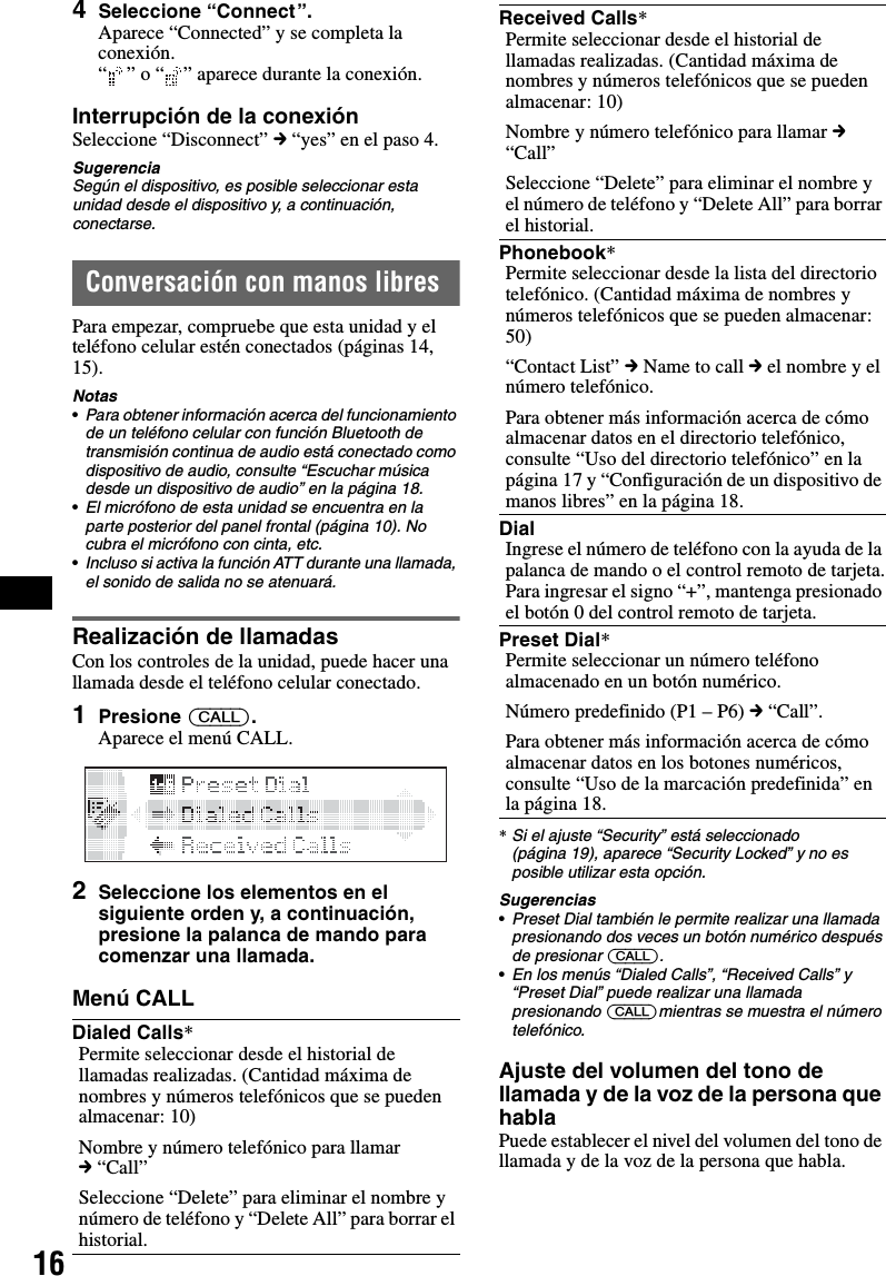 164Seleccione “Connect ”.Aparece “Connected” y se completa la conexión.“ ” o “ ” aparece durante la conexión.Interrupción de la conexiónSeleccione “Disconnect” c “yes” en el paso 4.SugerenciaSegún el dispositivo, es posible seleccionar esta unidad desde el dispositivo y, a continuación, conectarse.Conversación con manos libresPara empezar, compruebe que esta unidad y el teléfono celular estén conectados (páginas 14, 15).Notas•Para obtener información acerca del funcionamiento de un teléfono celular con función Bluetooth de transmisión continua de audio está conectado como dispositivo de audio, consulte “Escuchar música desde un dispositivo de audio” en la página 18.•El micrófono de esta unidad se encuentra en la parte posterior del panel frontal (página 10). No cubra el micrófono con cinta, etc.•Incluso si activa la función ATT durante una llamada, el sonido de salida no se atenuará.Realización de llamadasCon los controles de la unidad, puede hacer una llamada desde el teléfono celular conectado.1Presione (CALL).Aparece el menú CALL.2Seleccione los elementos en el siguiente orden y, a continuación, presione la palanca de mando para comenzar una llamada.Menú CALL*Si el ajuste “Security” está seleccionado (página 19), aparece “Security Locked” y no es posible utilizar esta opción.Sugerencias•Preset Dial también le permite realizar una llamada presionando dos veces un botón numérico después de presionar (CALL).•En los menús “Dialed Calls”, “Received Calls” y “Preset Dial” puede realizar una llamada presionando (CALL)mientras se muestra el número telefónico. Ajuste del volumen del tono de llamada y de la voz de la persona que hablaPuede establecer el nivel del volumen del tono de llamada y de la voz de la persona que habla.Dialed Calls*Permite seleccionar desde el historial de llamadas realizadas. (Cantidad máxima de nombres y números telefónicos que se pueden almacenar: 10)Nombre y número telefónico para llamar c “Call”Seleccione “Delete” para eliminar el nombre y número de teléfono y “Delete All” para borrar el historial.Received Calls*Permite seleccionar desde el historial de llamadas realizadas. (Cantidad máxima de nombres y números telefónicos que se pueden almacenar: 10)Nombre y número telefónico para llamar c “Call”Seleccione “Delete” para eliminar el nombre y el número de teléfono y “Delete All” para borrar el historial.Phonebook*Permite seleccionar desde la lista del directorio telefónico. (Cantidad máxima de nombres y números telefónicos que se pueden almacenar: 50)“Contact List” c Name to call c el nombre y el número telefónico.Para obtener más información acerca de cómo almacenar datos en el directorio telefónico, consulte “Uso del directorio telefónico” en la página 17 y “Configuración de un dispositivo de manos libres” en la página 18.DialIngrese el número de teléfono con la ayuda de la palanca de mando o el control remoto de tarjeta.Para ingresar el signo “+”, mantenga presionado el botón 0 del control remoto de tarjeta.Preset Dial*Permite seleccionar un número teléfono almacenado en un botón numérico.Número predefinido (P1 – P6) c “Call”.Para obtener más información acerca de cómo almacenar datos en los botones numéricos, consulte “Uso de la marcación predefinida” en la página 18.