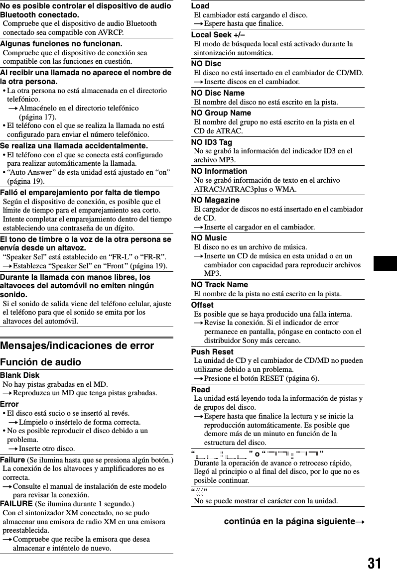 31Mensajes/indicaciones de errorFunción de audioNo es posible controlar el dispositivo de audio Bluetooth conectado.Compruebe que el dispositivo de audio Bluetooth conectado sea compatible con AVRCP.Algunas funciones no funcionan.Compruebe que el dispositivo de conexión sea compatible con las funciones en cuestión.Al recibir una llamada no aparece el nombre de la otra persona.• La otra persona no está almacenada en el directorio telefónico.tAlmacénelo en el directorio telefónico (página 17).• El teléfono con el que se realiza la llamada no está configurado para enviar el número telefónico.Se realiza una llamada accidentalmente.• El teléfono con el que se conecta está configurado para realizar automáticamente la llamada.• “Auto Answer ” de esta unidad está ajustado en “on” (página 19).Falló el emparejamiento por falta de tiempoSegún el dispositivo de conexión, es posible que el límite de tiempo para el emparejamiento sea corto. Intente completar el emparejamiento dentro del tiempo estableciendo una contraseña de un dígito.El tono de timbre o la voz de la otra persona se envía desde un altavoz.“Speaker Sel” está establecido en “FR-L” o “FR-R”.tEstablezca “Speaker Sel” en “Front ” (página 19).Durante la llamada con manos libres, los altavoces del automóvil no emiten ningún sonido.Si el sonido de salida viene del teléfono celular, ajuste el teléfono para que el sonido se emita por los altavoces del automóvil.Blank DiskNo hay pistas grabadas en el MD.tReproduzca un MD que tenga pistas grabadas.Error• El disco está sucio o se insertó al revés.tLímpielo o insértelo de forma correcta.• No es posible reproducir el disco debido a un problema.tInserte otro disco.Failure (Se ilumina hasta que se presiona algún botón.)La conexión de los altavoces y amplificadores no es correcta.tConsulte el manual de instalación de este modelo para revisar la conexión.FAILURE (Se ilumina durante 1 segundo.)Con el sintonizador XM conectado, no se pudo almacenar una emisora de radio XM en una emisora preestablecida.tCompruebe que recibe la emisora que desea almacenar e inténtelo de nuevo.LoadEl cambiador está cargando el disco.tEspere hasta que finalice.Local Seek +/–El modo de búsqueda local está activado durante la sintonización automática.NO DiscEl disco no está insertado en el cambiador de CD/MD.tInserte discos en el cambiador.NO Disc NameEl nombre del disco no está escrito en la pista.NO Group NameEl nombre del grupo no está escrito en la pista en el CD de ATRAC.NO ID3 TagNo se grabó la información del indicador ID3 en el archivo MP3.NO InformationNo se grabó información de texto en el archivo ATRAC3/ATRAC3plus o WMA.NO MagazineEl cargador de discos no está insertado en el cambiador de CD.tInserte el cargador en el cambiador.NO MusicEl disco no es un archivo de música.tInserte un CD de música en esta unidad o en un cambiador con capacidad para reproducir archivos MP3.NO Track NameEl nombre de la pista no está escrito en la pista.OffsetEs posible que se haya producido una falla interna.tRevise la conexión. Si el indicador de error permanece en pantalla, póngase en contacto con el distribuidor Sony más cercano.Push ResetLa unidad de CD y el cambiador de CD/MD no pueden utilizarse debido a un problema.tPresione el botón RESET (página 6).ReadLa unidad está leyendo toda la información de pistas y de grupos del disco.tEspere hasta que finalice la lectura y se inicie la reproducción automáticamente. Es posible que demore más de un minuto en función de la estructura del disco.“” o “”Durante la operación de avance o retroceso rápido, llegó al principio o al final del disco, por lo que no es posible continuar.“”No se puede mostrar el carácter con la unidad.continúa en la página siguientet