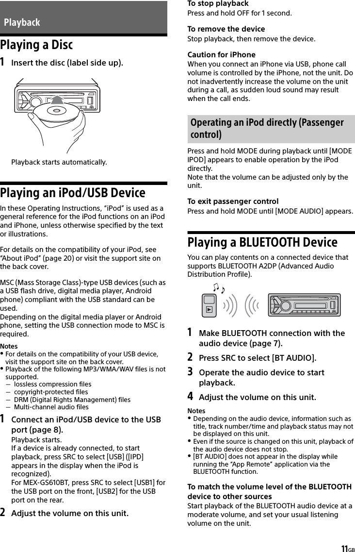 11GBPlaying a Disc1Insert the disc (label side up).Playback starts automatically.Playing an iPod/USB DeviceIn these Operating Instructions, “iPod” is used as a general reference for the iPod functions on an iPod and iPhone, unless otherwise specified by the text or illustrations.For details on the compatibility of your iPod, see “About iPod” (page 20) or visit the support site on the back cover.MSC (Mass Storage Class)-type USB devices (such as a USB flash drive, digital media player, Android phone) compliant with the USB standard can be used.Depending on the digital media player or Android phone, setting the USB connection mode to MSC is required.NotesFor details on the compatibility of your USB device, visit the support site on the back cover.Playback of the following MP3/WMA/WAV files is not supported.lossless compression filescopyright-protected filesDRM (Digital Rights Management) filesMulti-channel audio files1Connect an iPod/USB device to the USB port (page 8).Playback starts.If a device is already connected, to start playback, press SRC to select [USB] ([IPD] appears in the display when the iPod is recognized).For MEX-GS610BT, press SRC to select [USB1] for the USB port on the front, [USB2] for the USB port on the rear.2Adjust the volume on this unit.To stop playbackPress and hold OFF for 1 second.To remove the deviceStop playback, then remove the device.Caution for iPhoneWhen you connect an iPhone via USB, phone call volume is controlled by the iPhone, not the unit. Do not inadvertently increase the volume on the unit during a call, as sudden loud sound may result when the call ends.Press and hold MODE during playback until [MODE IPOD] appears to enable operation by the iPod directly.Note that the volume can be adjusted only by the unit.To exit passenger controlPress and hold MODE until [MODE AUDIO] appears.Playing a BLUETOOTH DeviceYou can play contents on a connected device that supports BLUETOOTH A2DP (Advanced Audio Distribution Profile).1Make BLUETOOTH connection with the audio device (page 7).2Press SRC to select [BT AUDIO].3Operate the audio device to start playback.4Adjust the volume on this unit.NotesDepending on the audio device, information such as title, track number/time and playback status may not be displayed on this unit.Even if the source is changed on this unit, playback of the audio device does not stop.[BT AUDIO] does not appear in the display while running the “App Remote” application via the BLUETOOTH function.To match the volume level of the BLUETOOTH device to other sourcesStart playback of the BLUETOOTH audio device at a moderate volume, and set your usual listening volume on the unit.PlaybackOperating an iPod directly (Passenger control)