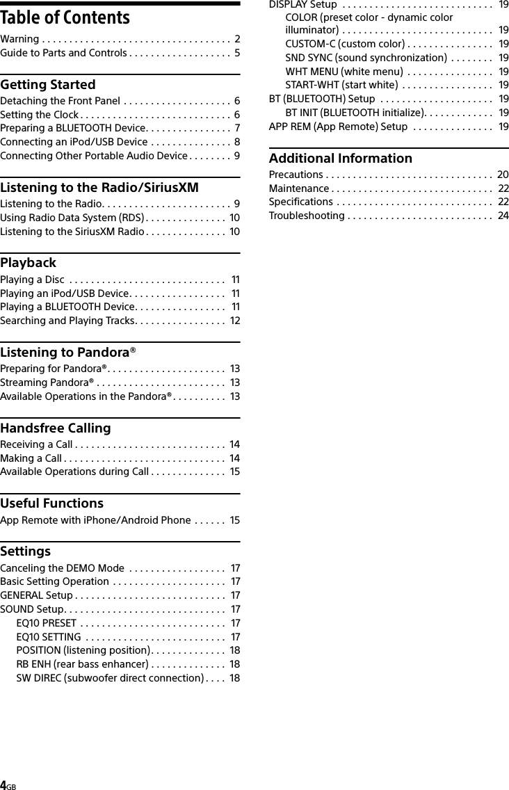 4GBTable of ContentsWarning . . . . . . . . . . . . . . . . . . . . . . . . . . . . . . . . . . .  2Guide to Parts and Controls . . . . . . . . . . . . . . . . . . .  5Getting StartedDetaching the Front Panel . . . . . . . . . . . . . . . . . . . .  6Setting the Clock . . . . . . . . . . . . . . . . . . . . . . . . . . . .  6Preparing a BLUETOOTH Device. . . . . . . . . . . . . . . .  7Connecting an iPod/USB Device . . . . . . . . . . . . . . .  8Connecting Other Portable Audio Device . . . . . . . . 9Listening to the Radio/SiriusXMListening to the Radio. . . . . . . . . . . . . . . . . . . . . . . .  9Using Radio Data System (RDS) . . . . . . . . . . . . . . .  10Listening to the SiriusXM Radio . . . . . . . . . . . . . . .  10PlaybackPlaying a Disc  . . . . . . . . . . . . . . . . . . . . . . . . . . . . .   11Playing an iPod/USB Device. . . . . . . . . . . . . . . . . .   11Playing a BLUETOOTH Device. . . . . . . . . . . . . . . . .   11Searching and Playing Tracks. . . . . . . . . . . . . . . . .  12Listening to Pandora®Preparing for Pandora®. . . . . . . . . . . . . . . . . . . . . .  13Streaming Pandora® . . . . . . . . . . . . . . . . . . . . . . . .  13Available Operations in the Pandora®. . . . . . . . . .  13Handsfree CallingReceiving a Call . . . . . . . . . . . . . . . . . . . . . . . . . . . .  14Making a Call . . . . . . . . . . . . . . . . . . . . . . . . . . . . . .  14Available Operations during Call . . . . . . . . . . . . . .  15Useful FunctionsApp Remote with iPhone/Android Phone . . . . . .  15SettingsCanceling the DEMO Mode  . . . . . . . . . . . . . . . . . .  17Basic Setting Operation . . . . . . . . . . . . . . . . . . . . .  17GENERAL Setup . . . . . . . . . . . . . . . . . . . . . . . . . . . .  17SOUND Setup. . . . . . . . . . . . . . . . . . . . . . . . . . . . . .  17EQ10 PRESET . . . . . . . . . . . . . . . . . . . . . . . . . . .  17EQ10 SETTING  . . . . . . . . . . . . . . . . . . . . . . . . . .  17POSITION (listening position). . . . . . . . . . . . . .  18RB ENH (rear bass enhancer) . . . . . . . . . . . . . .  18SW DIREC (subwoofer direct connection) . . . .  18DISPLAY Setup  . . . . . . . . . . . . . . . . . . . . . . . . . . . .   19COLOR (preset color - dynamic color illuminator) . . . . . . . . . . . . . . . . . . . . . . . . . . . .   19CUSTOM-C (custom color) . . . . . . . . . . . . . . . .   19SND SYNC (sound synchronization)  . . . . . . . .   19WHT MENU (white menu)  . . . . . . . . . . . . . . . .   19START-WHT (start white)  . . . . . . . . . . . . . . . . .   19BT (BLUETOOTH) Setup  . . . . . . . . . . . . . . . . . . . . .   19BT INIT (BLUETOOTH initialize). . . . . . . . . . . . .   19APP REM (App Remote) Setup  . . . . . . . . . . . . . . .   19Additional InformationPrecautions . . . . . . . . . . . . . . . . . . . . . . . . . . . . . . .  20Maintenance . . . . . . . . . . . . . . . . . . . . . . . . . . . . . .  22Specifications . . . . . . . . . . . . . . . . . . . . . . . . . . . . .  22Troubleshooting . . . . . . . . . . . . . . . . . . . . . . . . . . .  24