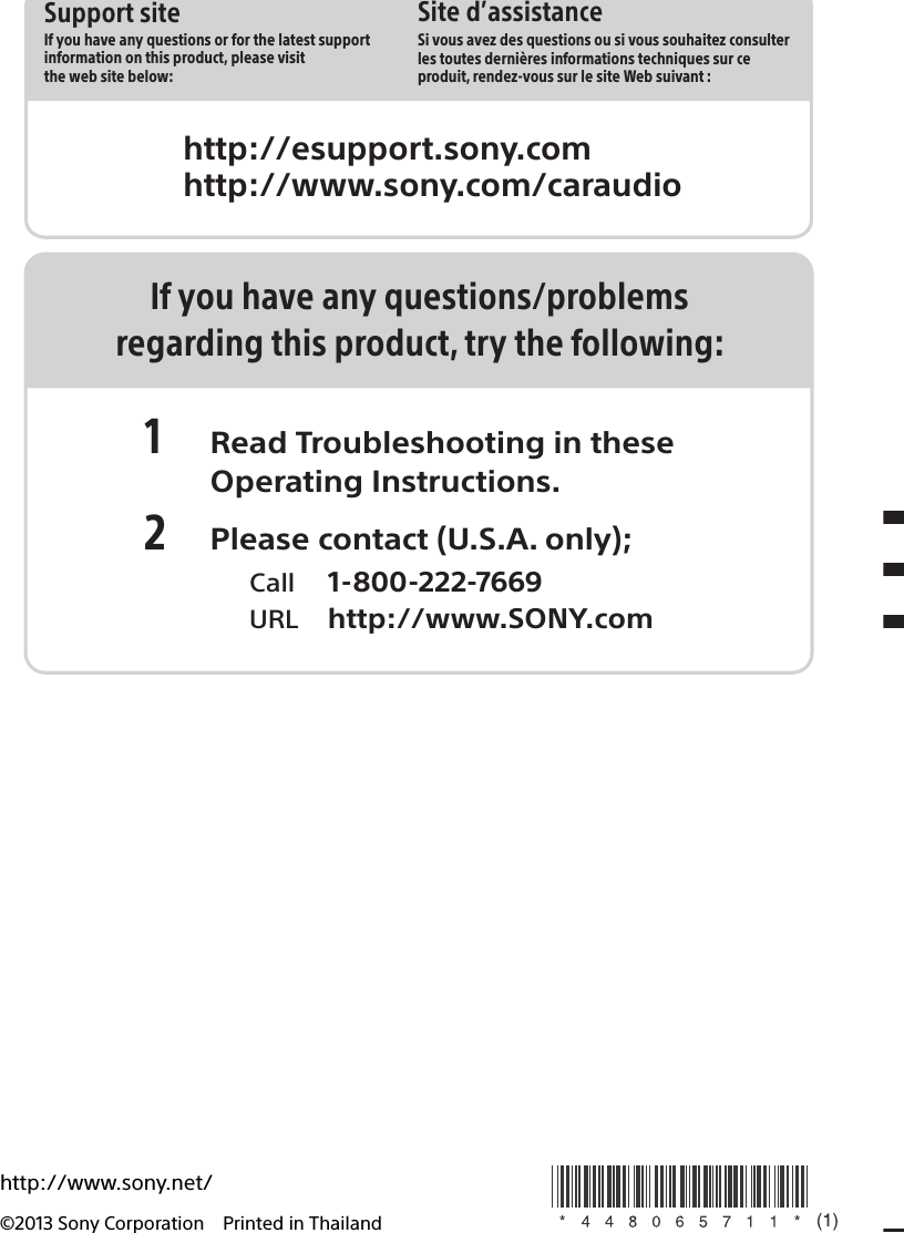http://esupport.sony.comhttp://www.sony.com/caraudioSite d’assistanceSi vous avez des questions ou si vous souhaitez consulter les toutes dernières informations techniques sur ce produit, rendez-vous sur le site Web suivant :Support siteIf you have any questions or for the latest support information on this product, please visit the web site below:http://www.sony.net/©2013 Sony Corporation Printed in ThailandIf you have any questions/problemsregarding this product, try the following:1 Read Troubleshooting in these Operating Instructions.2 Please contact (U.S.A. only);  Call 1-800-222-7669  URL http://www.SONY.com