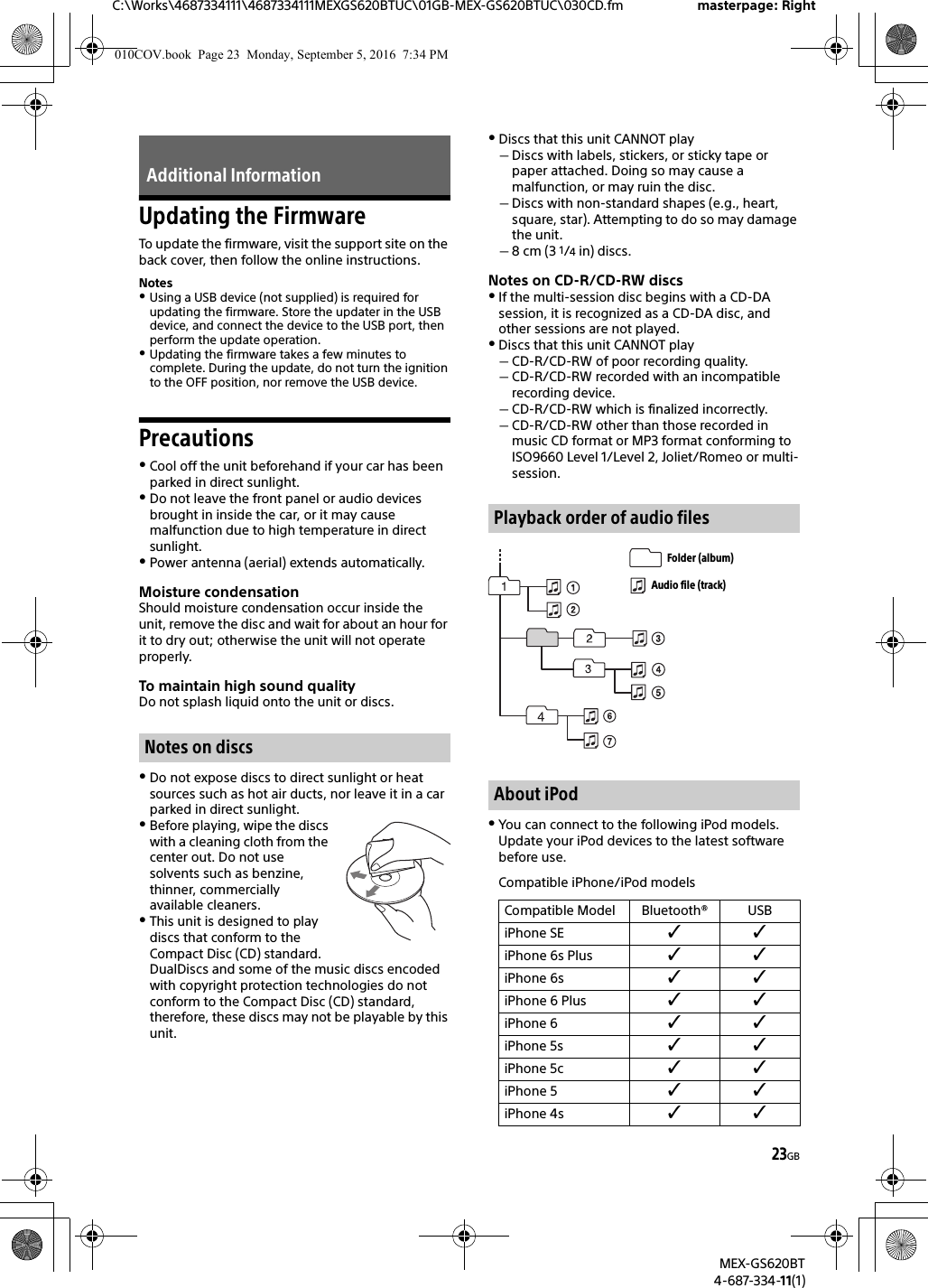 23GBC:\Works\4687334111\4687334111MEXGS620BTUC\01GB-MEX-GS620BTUC\030CD.fm masterpage: RightMEX-GS620BT4-687-334-11(1)Updating the FirmwareTo update the firmware, visit the support site on the back cover, then follow the online instructions.NotesUsing a USB device (not supplied) is required for updating the firmware. Store the updater in the USB device, and connect the device to the USB port, then perform the update operation.Updating the firmware takes a few minutes to complete. During the update, do not turn the ignition to the OFF position, nor remove the USB device.PrecautionsCool off the unit beforehand if your car has been parked in direct sunlight.Do not leave the front panel or audio devices brought in inside the car, or it may cause malfunction due to high temperature in direct sunlight.Power antenna (aerial) extends automatically.Moisture condensationShould moisture condensation occur inside the unit, remove the disc and wait for about an hour for it to dry out; otherwise the unit will not operate properly.To maintain high sound qualityDo not splash liquid onto the unit or discs.Do not expose discs to direct sunlight or heat sources such as hot air ducts, nor leave it in a car parked in direct sunlight.Before playing, wipe the discs with a cleaning cloth from the center out. Do not use solvents such as benzine, thinner, commercially available cleaners.This unit is designed to play discs that conform to the Compact Disc (CD) standard. DualDiscs and some of the music discs encoded with copyright protection technologies do not conform to the Compact Disc (CD) standard, therefore, these discs may not be playable by this unit.Discs that this unit CANNOT playDiscs with labels, stickers, or sticky tape or paper attached. Doing so may cause a malfunction, or may ruin the disc.Discs with non-standard shapes (e.g., heart, square, star). Attempting to do so may damage the unit.8 cm (3 1/4 in) discs.Notes on CD-R/CD-RW discsIf the multi-session disc begins with a CD-DA session, it is recognized as a CD-DA disc, and other sessions are not played.Discs that this unit CANNOT playCD-R/CD-RW of poor recording quality.CD-R/CD-RW recorded with an incompatible recording device.CD-R/CD-RW which is finalized incorrectly.CD-R/CD-RW other than those recorded in music CD format or MP3 format conforming to ISO9660 Level 1/Level 2, Joliet/Romeo or multi-session.You can connect to the following iPod models. Update your iPod devices to the latest software before use.Compatible iPhone/iPod modelsAdditional InformationNotes on discsPlayback order of audio filesAbout iPodCompatible Model Bluetooth® USBiPhone SE iPhone 6s Plus iPhone 6s iPhone 6 Plus iPhone 6 iPhone 5s iPhone 5c iPhone 5 iPhone 4s Folder (album)Audio file (track)010COV.book  Page 23  Monday, September 5, 2016  7:34 PM