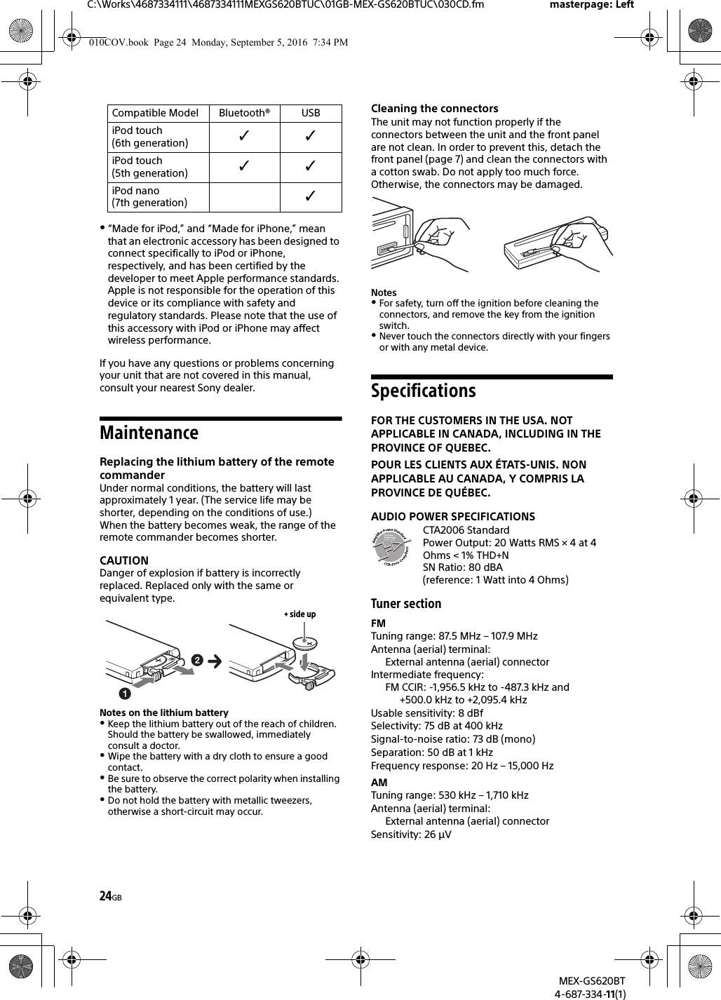 24GBC:\Works\4687334111\4687334111MEXGS620BTUC\01GB-MEX-GS620BTUC\030CD.fm masterpage: LeftMEX-GS620BT4-687-334-11(1)“Made for iPod,” and “Made for iPhone,” mean that an electronic accessory has been designed to connect specifically to iPod or iPhone, respectively, and has been certified by the developer to meet Apple performance standards. Apple is not responsible for the operation of this device or its compliance with safety and regulatory standards. Please note that the use of this accessory with iPod or iPhone may affect wireless performance.If you have any questions or problems concerning your unit that are not covered in this manual, consult your nearest Sony dealer.MaintenanceReplacing the lithium battery of the remote commanderUnder normal conditions, the battery will last approximately 1 year. (The service life may be shorter, depending on the conditions of use.)When the battery becomes weak, the range of the remote commander becomes shorter.CAUTIONDanger of explosion if battery is incorrectly replaced. Replaced only with the same or equivalent type.Notes on the lithium batteryKeep the lithium battery out of the reach of children. Should the battery be swallowed, immediately consult a doctor.Wipe the battery with a dry cloth to ensure a good contact.Be sure to observe the correct polarity when installing the battery.Do not hold the battery with metallic tweezers, otherwise a short-circuit may occur.Cleaning the connectorsThe unit may not function properly if the connectors between the unit and the front panel are not clean. In order to prevent this, detach the front panel (page 7) and clean the connectors with a cotton swab. Do not apply too much force. Otherwise, the connectors may be damaged.NotesFor safety, turn off the ignition before cleaning the connectors, and remove the key from the ignition switch.Never touch the connectors directly with your fingers or with any metal device.SpecificationsFOR THE CUSTOMERS IN THE USA. NOT APPLICABLE IN CANADA, INCLUDING IN THE PROVINCE OF QUEBEC.POUR LES CLIENTS AUX ÉTATS-UNIS. NON APPLICABLE AU CANADA, Y COMPRIS LA PROVINCE DE QUÉBEC.AUDIO POWER SPECIFICATIONSCTA2006 StandardPower Output: 20 Watts RMS × 4 at 4Ohms &lt; 1% THD+NSN Ratio: 80 dBA (reference: 1 Watt into 4 Ohms)Tuner sectionFMTuning range: 87.5 MHz – 107.9 MHzAntenna (aerial) terminal: External antenna (aerial) connectorIntermediate frequency: FM CCIR: -1,956.5 kHz to -487.3 kHz and +500.0 kHz to +2,095.4 kHzUsable sensitivity: 8 dBfSelectivity: 75 dB at 400 kHzSignal-to-noise ratio: 73 dB (mono)Separation: 50 dB at 1 kHzFrequency response: 20 Hz – 15,000 HzAMTuning range: 530 kHz – 1,710 kHzAntenna (aerial) terminal: External antenna (aerial) connectorSensitivity: 26 μViPod touch (6th generation) iPod touch (5th generation) iPod nano (7th generation) Compatible Model Bluetooth® USB+ side up010COV.book  Page 24  Monday, September 5, 2016  7:34 PM