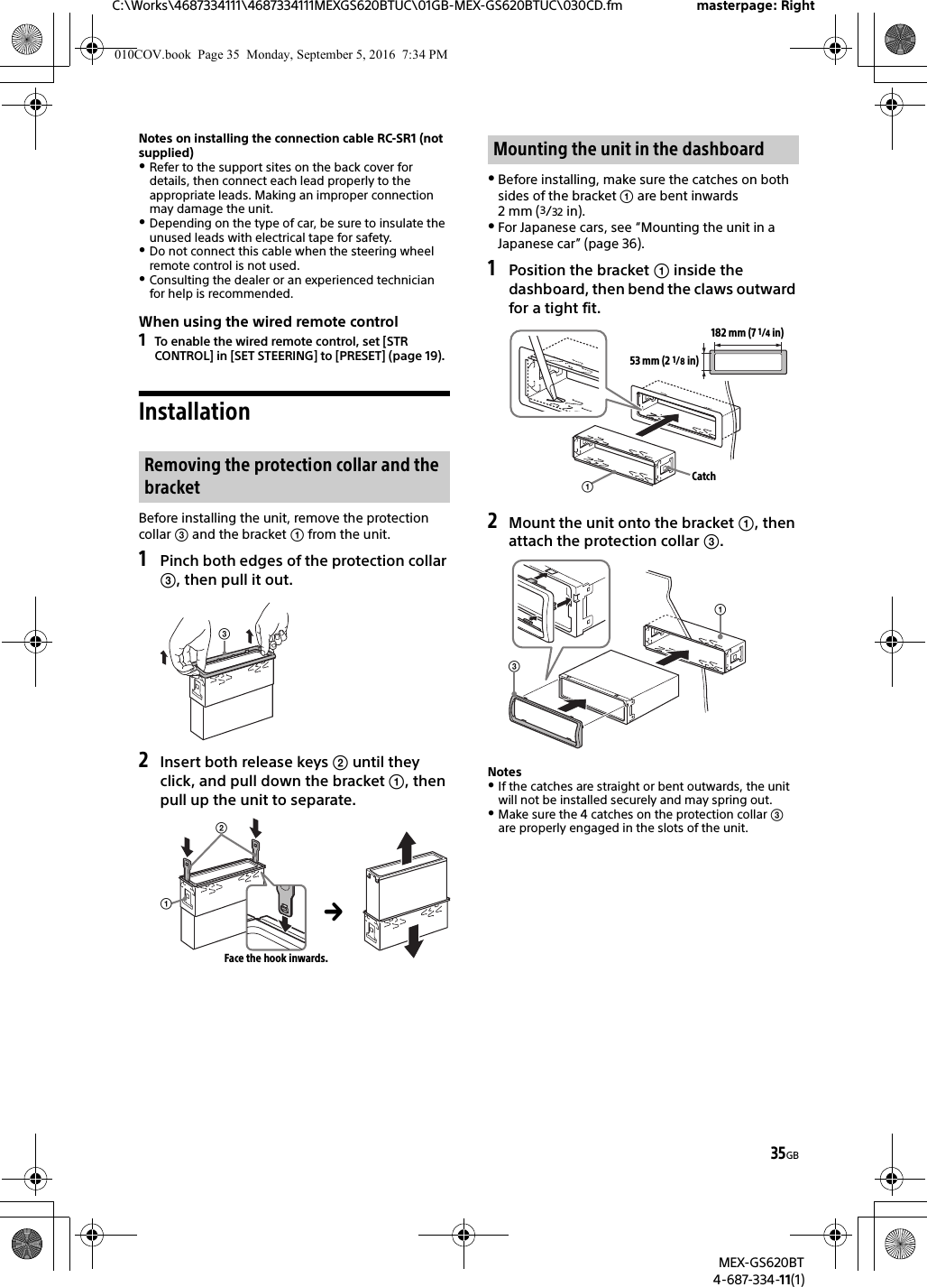 35GBC:\Works\4687334111\4687334111MEXGS620BTUC\01GB-MEX-GS620BTUC\030CD.fm masterpage: RightMEX-GS620BT4-687-334-11(1)Notes on installing the connection cable RC-SR1 (not supplied)Refer to the support sites on the back cover for details, then connect each lead properly to the appropriate leads. Making an improper connection may damage the unit.Depending on the type of car, be sure to insulate the unused leads with electrical tape for safety.Do not connect this cable when the steering wheel remote control is not used.Consulting the dealer or an experienced technician for help is recommended.When using the wired remote control1To enable the wired remote control, set [STR CONTROL] in [SET STEERING] to [PRESET] (page 19).InstallationBefore installing the unit, remove the protection collar  and the bracket  from the unit.1Pinch both edges of the protection collar , then pull it out.2Insert both release keys  until they click, and pull down the bracket , then pull up the unit to separate.Before installing, make sure the catches on both sides of the bracket  are bent inwards 2 mm (3/32 in).For Japanese cars, see “Mounting the unit in a Japanese car” (page 36).1Position the bracket  inside the dashboard, then bend the claws outward for a tight fit.2Mount the unit onto the bracket , then attach the protection collar .NotesIf the catches are straight or bent outwards, the unit will not be installed securely and may spring out.Make sure the 4 catches on the protection collar  are properly engaged in the slots of the unit.Removing the protection collar and the bracketFace the hook inwards.Mounting the unit in the dashboard182 mm (7 1/4 in)53 mm (2 1/8 in)Catch010COV.book  Page 35  Monday, September 5, 2016  7:34 PM