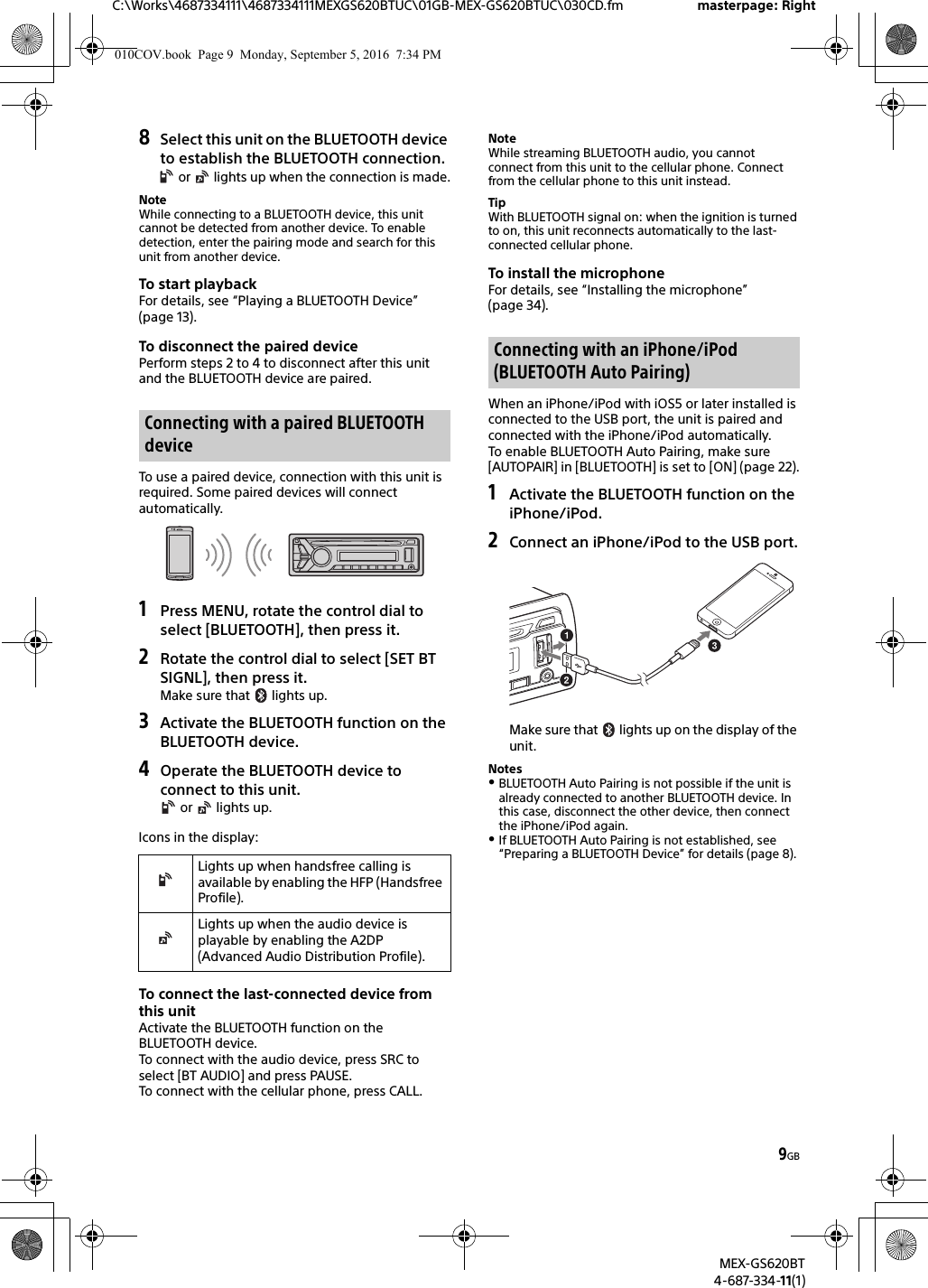 9GBC:\Works\4687334111\4687334111MEXGS620BTUC\01GB-MEX-GS620BTUC\030CD.fm masterpage: RightMEX-GS620BT4-687-334-11(1)8Select this unit on the BLUETOOTH device to establish the BLUETOOTH connection. or   lights up when the connection is made.NoteWhile connecting to a BLUETOOTH device, this unit cannot be detected from another device. To enable detection, enter the pairing mode and search for this unit from another device.To start playbackFor details, see “Playing a BLUETOOTH Device” (page 13).To disconnect the paired devicePerform steps 2 to 4 to disconnect after this unit and the BLUETOOTH device are paired.To use a paired device, connection with this unit is required. Some paired devices will connect automatically.1Press MENU, rotate the control dial to select [BLUETOOTH], then press it.2Rotate the control dial to select [SET BT SIGNL], then press it.Make sure that   lights up.3Activate the BLUETOOTH function on the BLUETOOTH device.4Operate the BLUETOOTH device to connect to this unit. or   lights up.Icons in the display:To connect the last-connected device from this unitActivate the BLUETOOTH function on the BLUETOOTH device.To connect with the audio device, press SRC to select [BT AUDIO] and press PAUSE.To connect with the cellular phone, press CALL.NoteWhile streaming BLUETOOTH audio, you cannot connect from this unit to the cellular phone. Connect from the cellular phone to this unit instead.TipWith BLUETOOTH signal on: when the ignition is turned to on, this unit reconnects automatically to the last-connected cellular phone.To install the microphoneFor details, see “Installing the microphone” (page 34).When an iPhone/iPod with iOS5 or later installed is connected to the USB port, the unit is paired and connected with the iPhone/iPod automatically.To enable BLUETOOTH Auto Pairing, make sure [AUTOPAIR] in [BLUETOOTH] is set to [ON] (page 22).1Activate the BLUETOOTH function on the iPhone/iPod.2Connect an iPhone/iPod to the USB port.Make sure that   lights up on the display of the unit.NotesBLUETOOTH Auto Pairing is not possible if the unit is already connected to another BLUETOOTH device. In this case, disconnect the other device, then connect the iPhone/iPod again.If BLUETOOTH Auto Pairing is not established, see “Preparing a BLUETOOTH Device” for details (page 8).Connecting with a paired BLUETOOTH deviceLights up when handsfree calling is available by enabling the HFP (Handsfree Profile).Lights up when the audio device is playable by enabling the A2DP (Advanced Audio Distribution Profile).Connecting with an iPhone/iPod (BLUETOOTH Auto Pairing)010COV.book  Page 9  Monday, September 5, 2016  7:34 PM
