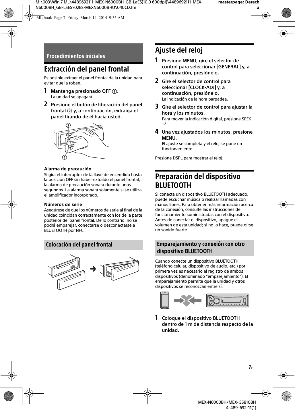 7ESM:\003\Win 7 ML\4489692111_MEX-N6000BH_GB-LaES(10.0 600dpi)\4489692111_MEX-N6000BH_GB-LaES\02ES-MEXN6000BHU\040CD.fmmasterpage: DerechaMEX-N6000BH/MEX-GS810BH4-489-692-11(1)Extracción del panel frontalEs posible extraer el panel frontal de la unidad para evitar que la roben.1Mantenga presionado OFF .La unidad se apagará.2Presione el botón de liberación del panel frontal  y, a continuación, extraiga el panel tirando de él hacia usted.Alarma de precauciónSi gira el interruptor de la llave de encendido hasta la posición OFF sin haber extraído el panel frontal, la alarma de precaución sonará durante unos segundos. La alarma sonará solamente si se utiliza el amplificador incorporado.Números de serieAsegúrese de que los números de serie al final de la unidad coincidan correctamente con los de la parte posterior del panel frontal. De lo contrario, no se podrá emparejar, conectarse o desconectarse a BLUETOOTH por NFC.Ajuste del reloj1Presione MENU, gire el selector de control para seleccionar [GENERAL] y, a continuación, presiónelo.2Gire el selector de control para seleccionar [CLOCK-ADJ] y, a continuación, presiónelo.La indicación de la hora parpadea.3Gire el selector de control para ajustar la hora y los minutos.Para mover la indicación digital, presione SEEK +/–.4Una vez ajustados los minutos, presione MENU.El ajuste se completa y el reloj se pone en funcionamiento.Presione DSPL para mostrar el reloj.Preparación del dispositivo BLUETOOTHSi conecta un dispositivo BLUETOOTH adecuado, puede escuchar música o realizar llamadas con manos libres. Para obtener más información acerca de la conexión, consulte las instrucciones de funcionamiento suministradas con el dispositivo.Antes de conectar el dispositivo, apague el volumen de esta unidad; si no lo hace, puede oírse un sonido fuerte.Cuando conecte un dispositivo BLUETOOTH (teléfono celular, dispositivo de audio, etc.) por primera vez es necesario el registro de ambos dispositivos (denominado “emparejamiento”). El emparejamiento permite que la unidad y otros dispositivos se reconozcan entre sí.1Coloque el dispositivo BLUETOOTH dentro de 1 m de distancia respecto de la unidad.Procedimientos inicialesColocación del panel frontal Emparejamiento y conexión con otro dispositivo BLUETOOTHML.book  Page 7  Friday, March 14, 2014  9:35 AM